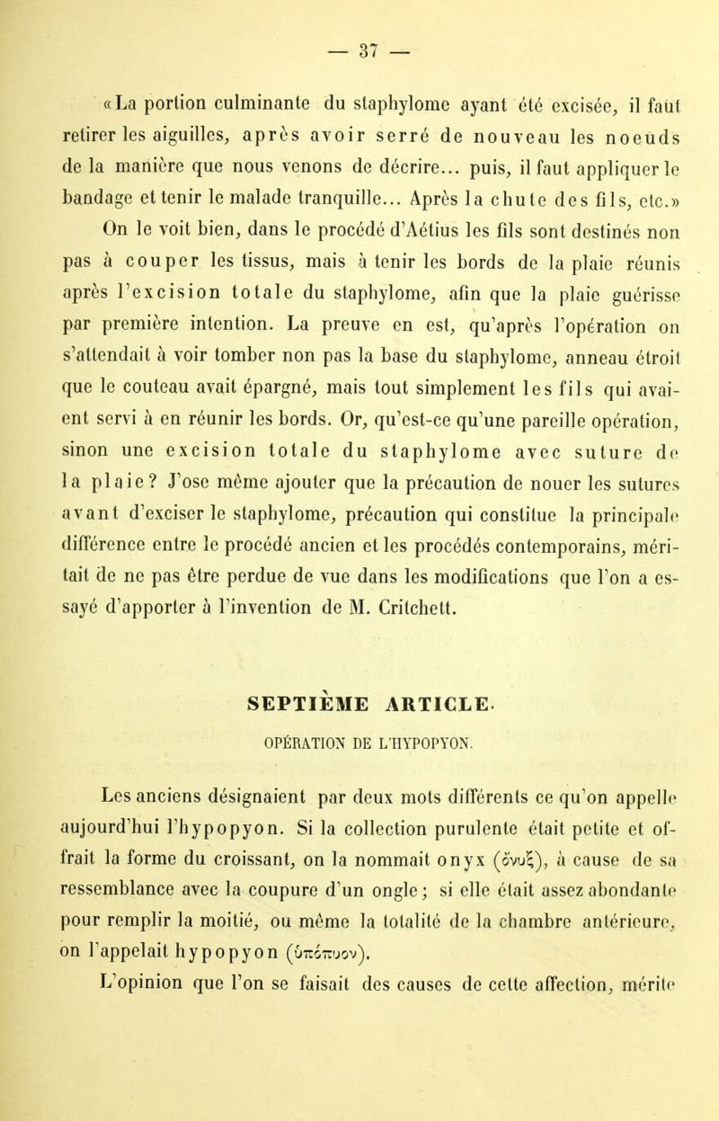 «La portion culminante du staphylome ayant été excisée, il faut retirer les aiguilles, après avoir serré de nouveau les noeuds de la manière que nous venons de décrire... puis, il faut appliquer le bandage et tenir le malade tranquille... Après la chute des fils, etc.» On le voit bien, dans le procédé d'Aétius les fils sont destinés non pas à couper les tissus, mais à tenir les bords de la plaie réunis après Texcision totale du staphylome, afin que la plaie guérisse par première intention. La preuve en est, qu'après l'opération on s'attendait à voir tomber non pas la base du staphylome, anneau étroit que le couteau avait épargné, mais tout simplement les fils qui avai- ent servi à en réunir les bords. Or, qu'est-ce qu'une pareille opération, sinon une excision totale du staphylome avec suture de la plaie? J'ose même ajouter que la précaution de nouer les sutures avant d'exciser le staphylome, précaution qui constitue la principale différence entre le procédé ancien et les procédés contemporains, méri- tait de ne pas être perdue de vue dans les modifications que l'on a es- sayé d'apporter à l'invention de M. Critchett. SEPTIEME ARTICLE. OPÉRATION DE L'HYPOPYON. Les anciens désignaient par deux mots différents ce qu'on appelle aujourd'hui l'hypopyon. Si la collection purulente était petite et of- frait la forme du croissant, on la nommait onyx (ovul), à cause de sa ressemblance avec la coupure d'un ongle ; si elle était assez abondante pour remplir la moitié, ou même la totalité de la chambre antérieure, on l'appelait hypopyon (Ott&tojov). L'opinion que l'on se faisait des causes de cette affection, mérite