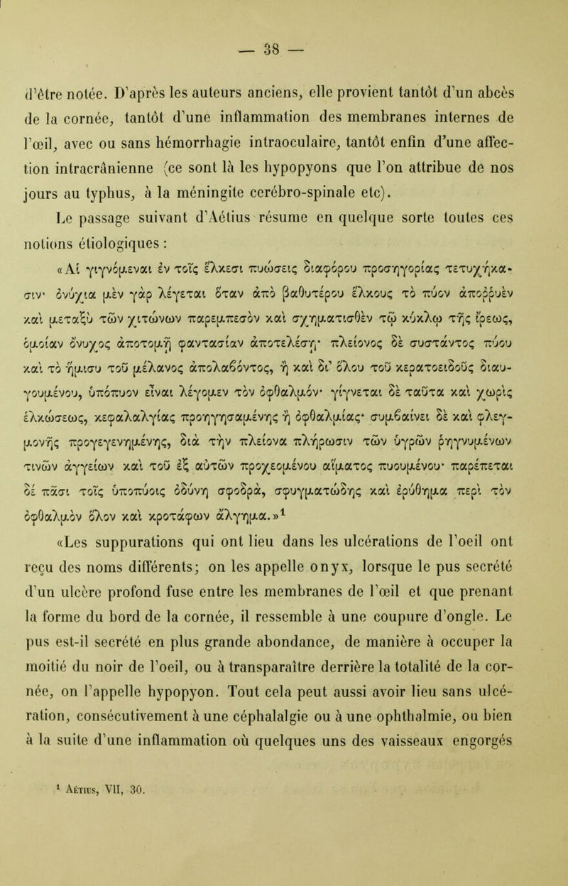 (rêtre notée. D'après les auteurs anciens^ elle provient tantôt d'un abcès de la cornée, tantôt d'une inflammation des membranes internes de Fœil, avec ou sans hémorrhagie intraoculaire^, tantôt enfin d'une affec- tion intracrânienne (ce sont là les hypopyons que Ton attribue de nos jours au typhus, à la méningite cérébro-spinale etc). Le passage suivant dVVétius résume en quelque sorte toutes ces notions étiologiques : «Al YiYv6[i.£vat âv toTç sXxso-i irucoa-si; Siaipopou TrpoŒTQYopiaç TcTU)(^T|xa- aiv oYjyiOL [jt.àv yàp XlysTai oxav àuo ^aGuTlpou i'Xxouç to tcuov aTcoppuàv xai [/.STa^u 'Twv ^(^itwvcov 7rap£[Ji7r£(70V xal (7/Y][jt.aTiaG£v t(o X'jx)^a) TYji; rp£(oç, 6|jt.oEav ovu5(^oç àîroTO[j!.yi çavTaaiav o/LizouXiGT^* 7r}^£Îovoç Sà aucjTavToç tt'jou xal TO r\\kw\i ToO [jt£Xavo<; àîroT^aêovTOç, y] xal 8t' oXou toO x£paTO£i8oGç Sta'j- YOU[jt.£Vou, unoTiuov Eivai X£YO[i.£v TOV ô(pGa}v[jt.6v YÎYV£Tai Sà TauTa xal )(^a)pl^ £Xxa)Œ£coç, x£9aXa7;YÏû'Ç 7rpo7]YY]^a|/.£VY]c y] ôcpGaA[jLtaç* aup-êaivct Sà xal cfkt'^' [ji-ov^c; 'îrpoY£Y^'^'^H''^^''l^? '^^2;tova TcXiQpcoa-iv twv uYpûv pY]YVU(/.£VCL)V Tivwv oL'^'^iitiiV xal ToO aÙTwv 'irpo)(^£0[jt.£Vou aijjiaToç Truoujj.lvou* Tcap£TU£Tat §£ naai ToT<; uuouuot; ôSuvy] açoSpà, (TÇUY[Jî.aTa)8Y](; xal £pLiGY][i.a 7r£pl tov ôçpGaX[jLov oXov xal xpoTaçcov aXYTQP-a.»* «Les suppurations qui ont lieu dans les ulcérations de Toeil ont reçu des noms différents; on les appelle onyx, lorsque le pus sécrété d'un ulcère profond fuse entre les membranes de Toeil et que prenant la forme du bord de la cornée, il ressemble à une coupure d'ongle. Le pus est-il sécrété en plus grande abondance, de manière à occuper la moitié du noir de l'oeil, ou à transparaître derrière la totalité de la cor- née, on l'appelle hypopyon. Tout cela peut aussi avoir lieu sans ulcé- ration, consécutivement aune céphalalgie ou à une ophthalmie, ou bien à la suite d'une inflammation où quelques uns des vaisseaux engorgés * Aétius, VII, 30.