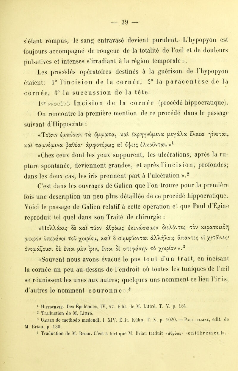 s'étant rompus, le sang entravasé devient purulent. L'hypopyon est toujours accompagné de rougeur de la totalité de l'œil et de douleurs pulsatives et intenses s'irradiant à la région temporale». Les procédés opératoires destinés à la guérison de Fhypopyon étaient: T Fincision de la cornée, 2** la paracentèse de la cornée, 3** la succussion de la tête. 1er PROCÉDÉ. Incision de la cornée (procédé hippocratique). On rencontre la première mention de ce procédé dans le passage suivant d'Hippocrate : ((Chez ceux dont les yeux suppurent, les ulcérations, après la ru- pture spontanée, deviennent grandes, et après Fincision, profondes; dans les deux cas, les iris prennent part à Fulcération «.^ Cest dans les ouvrages de Galien que Fon trouve pour la première fois une description un peu plus détaillée de ce procédé hippocratique. Voici le passage de Galien relatif à cette opération e que Paul d'Égine reproduit tel quel dans son Traité de chirurgie : (nUoXkdy.iç Sà xai uuov àGpoco; £X£VfL)Œa[jt.£v Si£X6vt£ç tov x£paTO£iS-^ -[i.ixpèv Ù7:£pàva) toO y^wpfou, xaO' o a'U[j.cpuovTai àXkrîkoiç a7rav'i:£; ol ^tTwv£ç* ôvo|jLà'CouŒi Sà àvtot [j.£v Ipiv, è'vioi a-T£CpàvY]V to ^copiov».^ ((Souvent nous avons évacué le pus tout d'un trait, en incisant la cornée un peu au-dessus de Fendroit où toutes les tuniques de Fœil se réunissent les unes aux autres; quelques uns nomment ce lieu Fi r i s, d'autres le nomment couronne».^ 1 HippocR\TE. Des Épi lémies, IV, 47. ÉJit. de M. Littré, T. V. p. 184. 2 Traduction de M. Littré. 2 Galien de methodo medendi, 1. XIV. É lit. Kiilin, T. X, p. 1020. —Paul d'égine, édit. de M. Briau, p. 130. ^ Traduction de M. Briau. C'est à tort que M. Briau traduit «dcOpôwç» «entièrement».