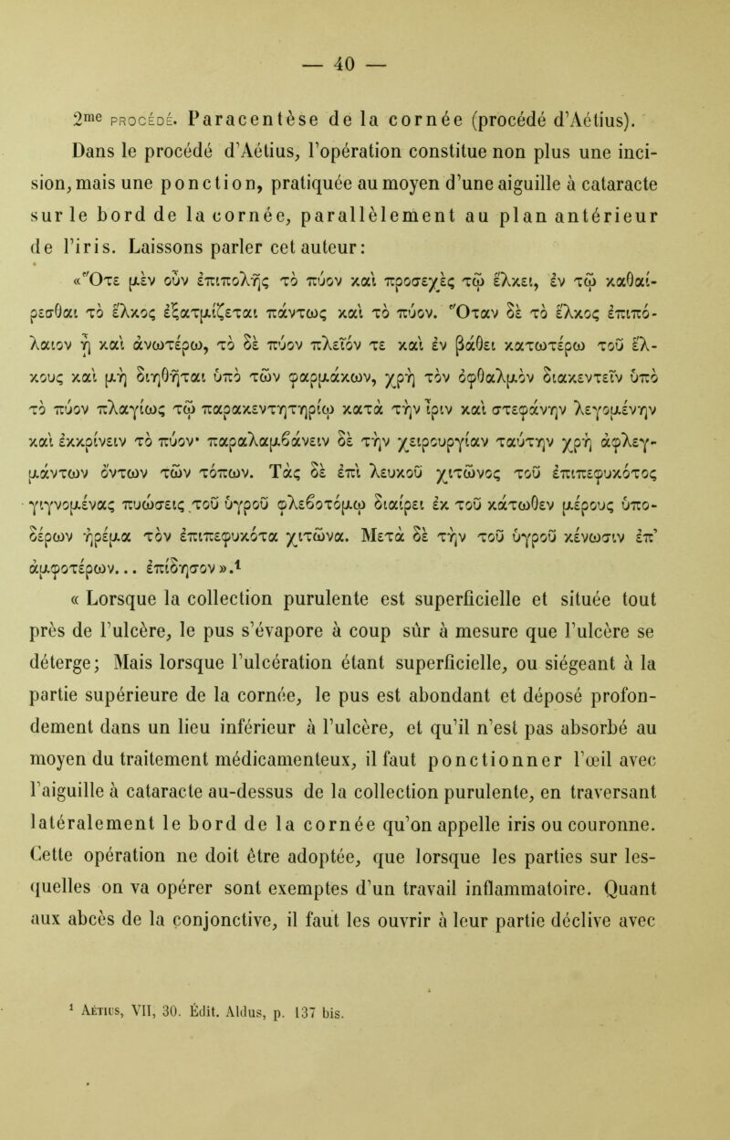 2ii^e PROCÉDÉ. Paracentèse de la cornée (procédé dVVétius). Dans le procédé d'AétiuS;, l'opération constitue non plus une inci- sion, mais une ponction, pratiquée au moyen d'une aiguille à cataracte sur le bord de la cornée^, parallèlement au plan antérieur de riris. Laissons parler cet auteur : (c''Ot£ [/.àv oùv sTiiuoX-î^ç To uuov xal TzpoGZ'/ï^ T(j) sXxEt, £V TCO xaOat- pcdGai To IXxo; £^aT[j!.t^£Tai tcocvtox; xal to ttuov. ''ÛTav Sà to è'Xxoç £t:i7io- Àaiov Y) xal àva)T£pca, to Sà ttuov 7rX£T6v t£ xal £v pà8£t xaTCOTlpo) toO £X- xouç xal [JLY] 8tY]GYÎTai UTTO Tcov çap[jt.àxcov, )^pY] Tov 6cpGaX|jt.ov 8tax£VT£Ïv Otto TO TTuov irXaYicoç tco 'Kapax£VTY]Tr]p(cp xaTa ty]v Ipiv xal (7T£CpàvY]v X£yo[jl£vy]v xal £xxpiv£tv TO Tcuov 'napaXa|j.êàv£tv Sà ty]v )(^£ipoupY(av TauTiQV )^pY] à^fk^y- [JlàvTCOV OVTCOV TCOV TOUCOV. Tàç Sà £7rl X£UXO0 )(^tTWVOÇ TOU âîCtTOCpUXOTOÇ YiYVO[Ji£va^ nua)a£ti; ToO uypoO opX£êoT6|Jico 8taip£t £x toO xàTcoO£v (Jilpou; Ouo- Sspcov Y]p£[jt.a TOV èîutTOçuxoTa yj.TtùvoL, Mztcc Sà TïjV toO u^poO xlvcoa-tv £7i' à[i.Ç0T£pCOV. .. £7r(SY]a-ov «.^ « Lorsque la collection purulente est superficielle et située tout près de Tulcère, le pus s'évapore à coup sur à mesure que Fulcère se déterge; Mais lorsque l'ulcération étant superficielle, ou siégeant à la partie supérieure de la cornée, le pus est abondant et déposé profon- dement dans un lieu inférieur à l'ulcère, et qu'il n'est pas absorbé au moyen du traitement médicamenteux, il faut ponctionner l'œil avec l'aiguille à cataracte au-dessus de la collection purulente, en traversant latéralement le bord de la cornée qu'on appelle iris ou couronne. Cette opération ne doit être adoptée, que lorsque les parties sur les- quelles on va opérer sont exemptes d'un travail inflammatoire. Quant aux abcès de la conjonctive, il faut les ouvrir à leur partie déclive avec