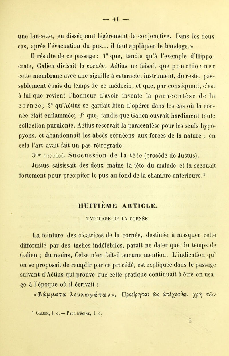 une lancette^ en disséquant légèrement la conjonctive. Dans les deux cas^ après Févacuation du pus... il faut appliquer le bandage.» Il résulte de ce passage: V que, tandis qu'à Texemple d'Plippo- crate, Galien divisait la cornée, Aétius ne faisait que ponctionner cette membrane avec une aiguille à cataracte, instrument, du reste, pas- sablement épais du temps de ce médecin, et que, par conséquent, c'est à lui que revient Fhonneur d'avoir inventé la paracentèse de la cornée; 2® qu'Aétius se gardait bien d'opérer dans les cas où la cor- née était enflammée; 3® que, tandis que Galien ouvrait hardiment toute collection purulente, Aétius réservait la paracentèse pour les seuls hypo- pyons, et abandonnait les abcès cornéens aux forces de la nature ; en cela l'art avait fait un pas rétrograde. 3ine PROCÉDÉ. Succussion de la tête (procédé de Justus). Justus saisissait des deux mains la tête du malade et la secouait fortement pour précipiter le pus au fond de la chambre antérieure.^ HUITIÈME ARTICLE. TATOUAGE DE LA CORNÉE. La teinture des cicatrices de la cornée, destinée à masquer cette difformité par des taches indélébiles, paraît ne dater que du temps de Galien ; du moins, Celse n'en fait-il aucune mention. L'indication qu' on se proposait de remplir par ce procédé, est expliquée dans le passage suivant d'Aétius qui prouve que cette pratique continuait à être en usa- ge à l'époque où il écrivait : * Galien, 1. c. — Paul d'égine, 1. c. 6