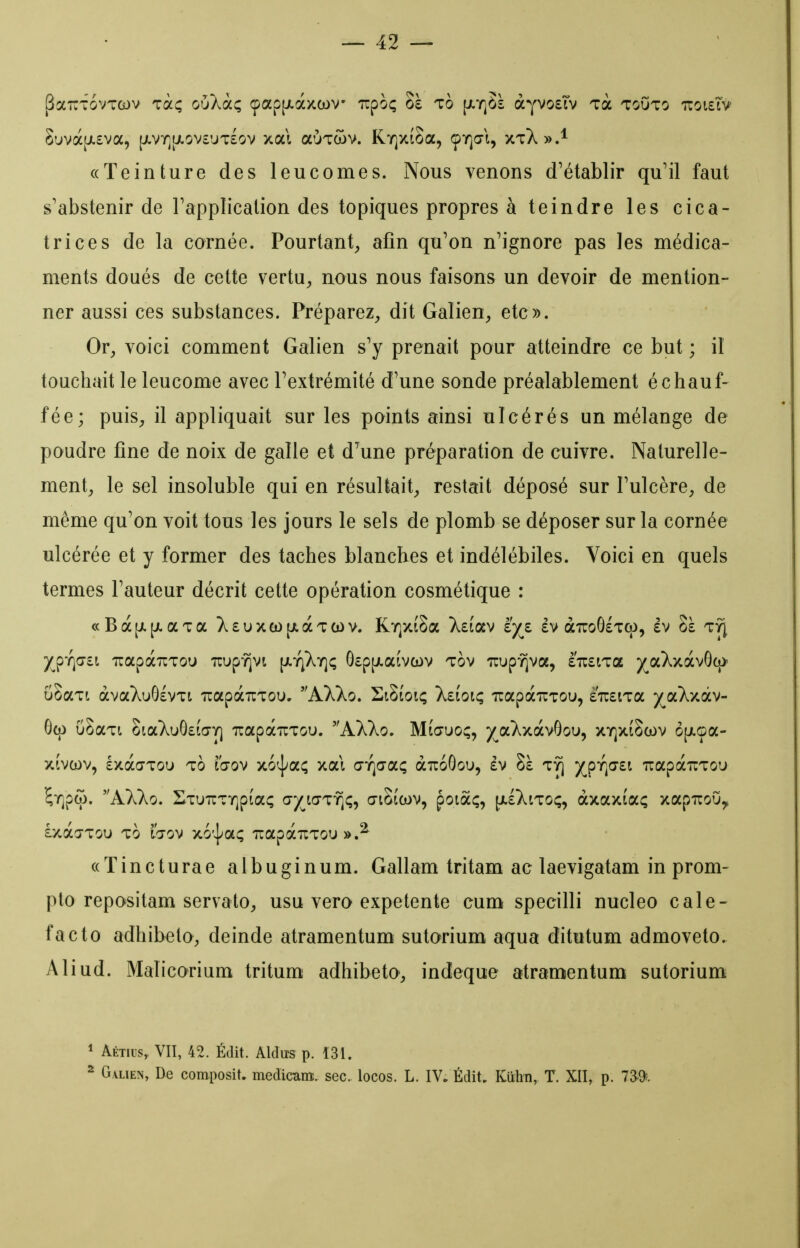 j^aTTTovTcov Ta^ ouÀaç çap[i.àxcL)V' Tipoç 8è to [XTQSà àyvosTv Ta touto tcoisiv 8uvà[jt.£va, [jLVY][j.ov£'jT£ov xal aÙTWv. RTQxioa, ÇY]a-l, xtX».^ «Teinture des leucomes. Nous venons d'établir qu'il faut s'abstenir de Tapplication des topiques propres à teindre les cica- trices de la cornée. Pourtant^ afin qu'on n'ignore pas les médica- ments doués de cette vertU;, nous nous faisons un devoir de mention- ner aussi ces substances. Préparez^ dit Galien, etc». Or, voici comment Galien s'y prenait pour atteindre ce but ; il touchait le leucome avec l'extrémité d'une sonde préalablement échauf- fée; puis, il appliquait sur les points ainsi ulcérés un mélange de poudre fine de naix de galle et d'une préparation de cuivre. Naturelle- ment, le sel insoluble qui en résultait, restait déposé sur l'ulcère, de même qu'on voit tous les jours le sels de plomb se déposer sur la cornée ulcérée et y former des taches blanches et indélébiles. Voici en quels termes l'auteur décrit cette opération cosmétique : c(Bà[jL[i.aTa }^£uxa)[jiàTa)v. Kr^xîSa >^£iav iyz Iv airoGiTcp, ev Sà tyJ yj^Tfti TiapaTiTou TTUp-^vt [Jt.iqXy]ç 0£p[jt.aivcDV tov TrupYjva, £7i£tTa ^ç^aXxàvôco- uSaTi àvaXuOlvTt irapà-riTou. AXXo. SiSioiç Xeioiç irapaiTTOu, £TU£iTa ^aXxâv- 6(j) uSaTt oiaXuG£ia-Y] irapàuTou. hXko, Miœuo;, yjx.'ky.OLV^oD^ xyjxiScov ô[jLoa- xfvwv, £xàa-Tou to tŒov xo^a^ xal ŒTQŒaç aTcoôou, âv Sà t^ XPV^^ irapc^uTou ^TQpco. AXko, HTUTrTTQptaf; a-^iaTï]ç, aiSicov, poiàc;, (jiIXitoç, àxaxiaç xapuoO^ âxào-Tou TO l'o-ov x6'|aç irapauTou «Tincturae albuginum. Gallam tritam ac laevigatam in prom- plo repositam servato, usu vera expetente cum specilli nucleo cale- facto adhibeto, deinde atramentum sutarium aqua ditutum admoveto. Aliud. Malicorium tritum adhibeto, indeque atramentum sutorium 1 ÂÉTius, VII, 42. Édit. Aldus p. 131. ^ G.vLiEN, De composit. medicam. sec. locos. L. IV. Édit. Kuhn, T. XII, p. 7^9;.
