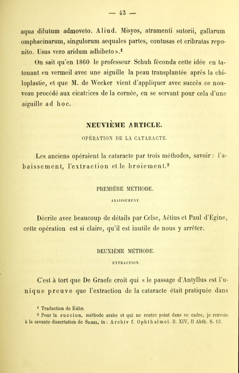 aqua dilutum admoveto. Aliud. Misyos, atramenti sutorii, gallarum omphacinarum^ singulorum aequales partes^ contusas et cribratas repo- nito. Usus vero aridum adhibeto».* On sait qu'en 1860 le professeur Schuh féconda cette idée en ta- touant en vermeil avec une aiguille la peau transplantée après la chi- loplastie, et que M. de Wecker vient d'appliquer avec succès ce nou- veau procédé aux cicatrices de la cornée, en se servant pour cela d'une aiguille ad hoc. NEUVIÈME iIRTïCLE. OPÉRATION DE LA CATARACTE. Les anciens opéraient la cataracte par trois méthodes, savoir : Fa- baissement, l'extraction et le broiement.^ PREMIÈRE MÉTHODE. ABAISSEMENT. Décrite avec beaucoup de détails par Celse, Aétius et Paul d'Égine, cette opération est si claire, qu'il est inutile de nous y arrêter. DEUXIÈME MÉTHODE. EXTRACTION. C'est à tort que De Graefe croit qui « le passage d'Antyllus est l'u- nique preuve que l'extraction de la cataracte était pratiquée dans ^ Traduction de Kûhn 2 Pour la succion, méthode arabe et qui ne rentre point dans ce cadre, je renvoie à la savante dissertation de Sichel, in: Arcliiv f. 0 pli t h al mol. B. XIV, II Abth. S. 13.