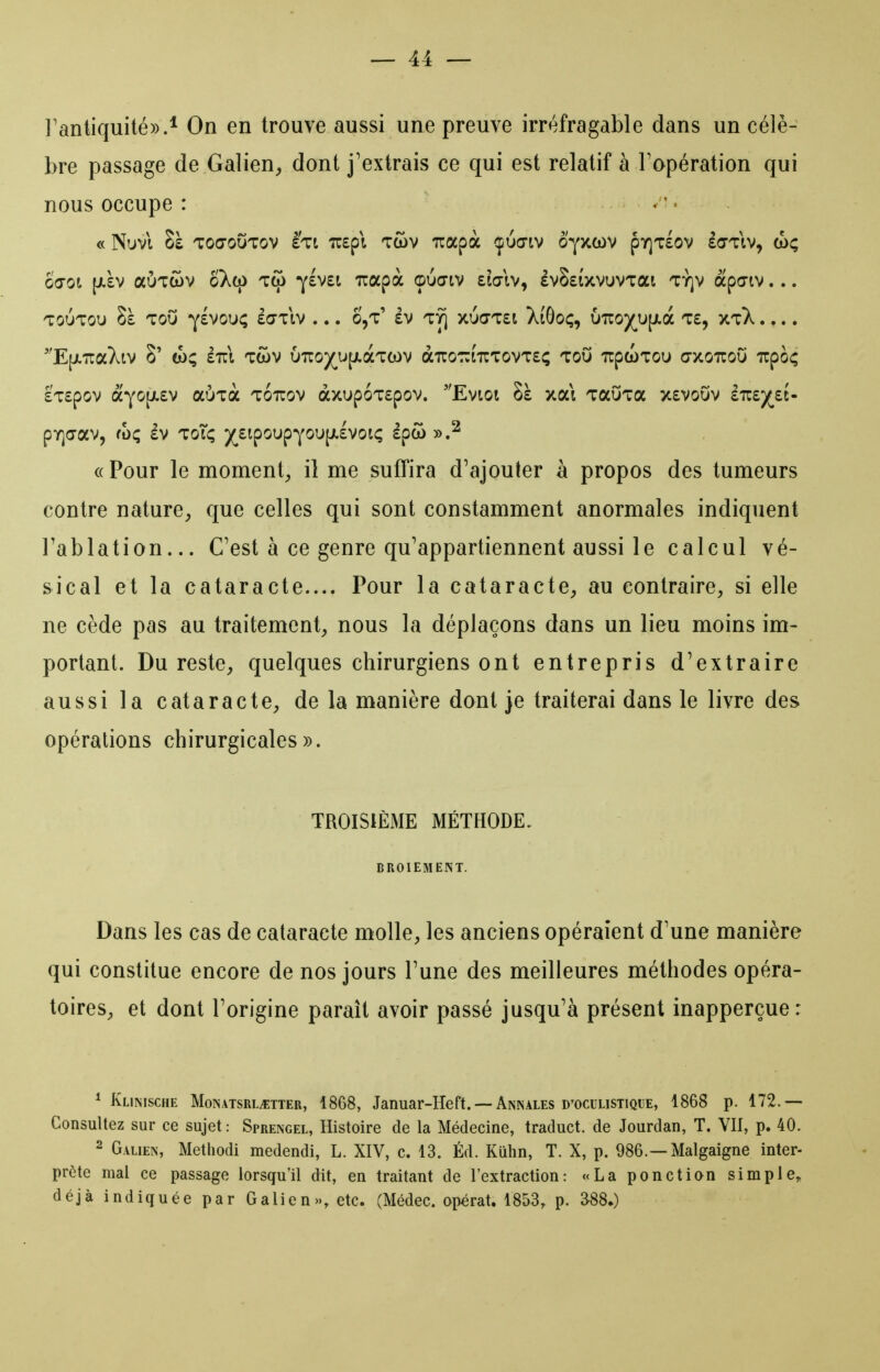 l'antiquité)).* On en trouve aussi une preuve irréfragable dans un célè- bre passage de Galien^ dont j'extrais ce qui est relatif à l'opération qui nous occupe : . ' ■ « Nuvi Sà toœoOtov eti TOpl twv irapà çucriv oyxcov py]T£Ov Icttiv, (oç ocot (Jiàv auTcov oXq) Tqi ylvet irapà ©udiv £ia-iv, évSstxvuvTai tï]v àpciv... TOUTOU 8à TOU Y£VOU<; £(7TIV . . . S,t' £V TY] XU(7T£t XtGoÇ, U7rO)(^U[JLà T£, XtX .... E[JLTCaXtV S' £711 TWV U7lO)(^U[JlàT(OV àTTOTZlTlTOVTEÇ TOU TTpWTOU CTXOTCOU TTpoÇ £T£pov àYO[ji£v aÙTa tottov àxupoTEpov. Evtot Sà xai TauTa x£Vouv ette^ç^eè- pY](7aV, fOÇ £V ToTi; )(^£lpOUpYOU[Jt.£VOlÇ £pCO «Pour le moment;, il me suffira d'ajouter à propos des tumeurs contre nature, que celles qui sont constamment anormales indiquent l'ablation... C'est à ce genre qu'appartiennent aussi le calcul vé- sical et la cataracte.... Pour la cataracte, au contraire, si elle ne cède pas au traitement, nous la déplaçons dans un lieu moins im- portant. Du reste, quelques chirurgiens ont entrepris d'extraire aussi la cataracte, de la manière dont je traiterai dans le livre des opérations chirurgicales)). TROISIÈME MÉTHODE. BROIEMENT. Dans les cas de cataracte molle, les anciens opéraient d'une manière qui constitue encore de nos jours l'une des meilleures méthodes opéra- toires, et dont l'origine paraît avoir passé jusqu'à présent inapperçue: * Klinische Monatsrl^tter, 1868, Januar-Heft. — Annales d'oculistique, 1868 p. 172.— Consultez sur ce sujet : Sprengel, Histoire de la Médecine, traduct. de Jourdan, T. VU, p. 40. 2 Galien, Methodi medendi, L. XIV, c. 13. Éd. Kulin, T. X, p. 986.—Malgaigne inter- prête mal ce passage lorsqu'il dit, en traitant de l'extraction: «La ponction simple, déjà indiquée par Galien», etc. (Médec. opérât. 1853, p. 388.)