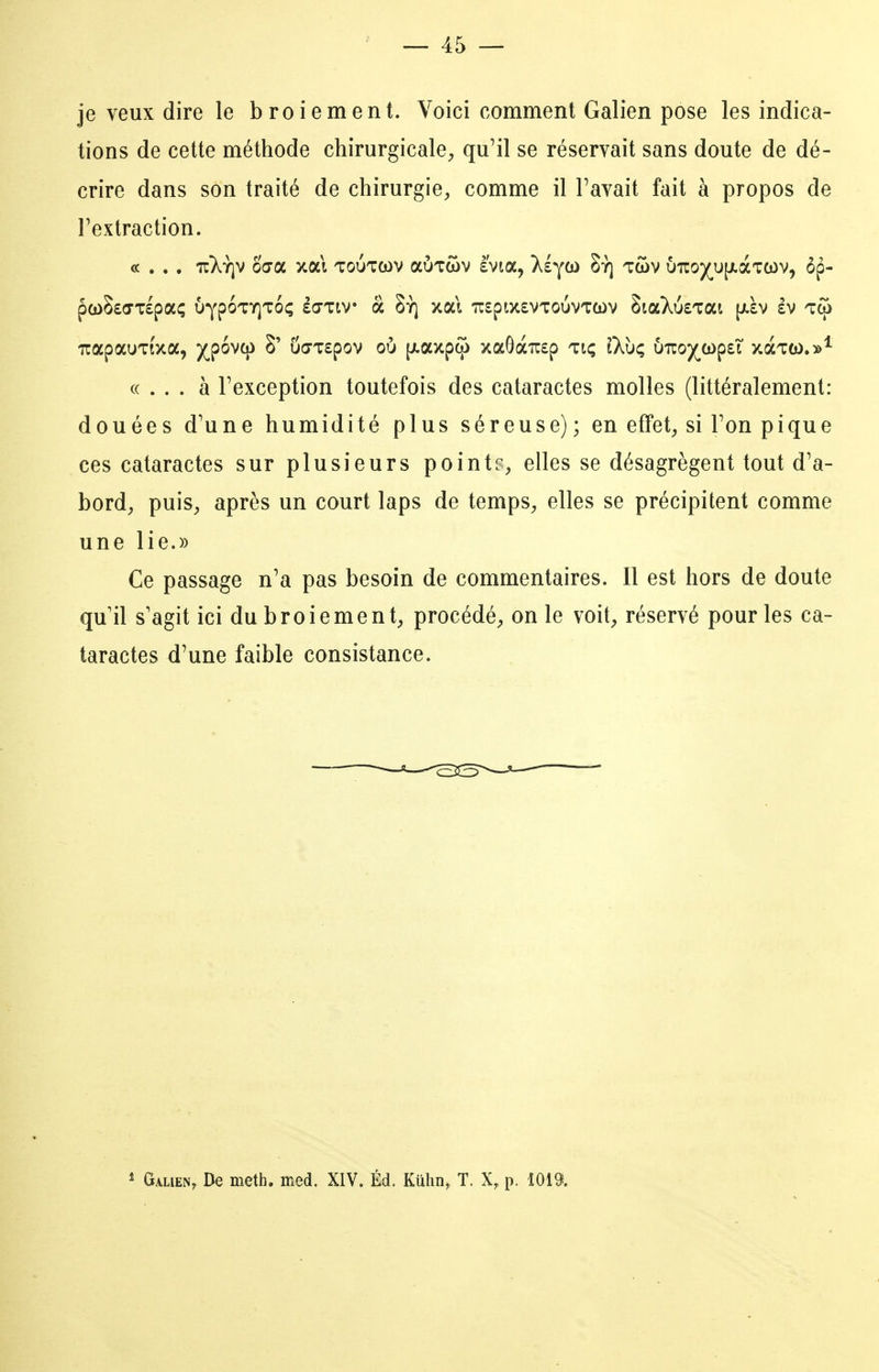 je veux dire le broiement. Voici comment Galien pose les indica- tions de cette méthode chirurgicale, qu'il se réservait sans doute de dé- crire dans son traité de chirurgie, comme il Pavait fait à propos de Textraction. «... à Fexception toutefois des cataractes molles (littéralement: douées d'une humidité plus séreuse); en effet, si Ton pique ces cataractes sur plusieurs pointelles se désagrègent tout d'a- bord, puis, après un court laps de temps, elles se précipitent comme une lie.» Ce passage n'a pas besoin de commentaires. Il est hors de doute qu'il s'agit ici du broiement, procédé, on le voit, réservé pour les ca- taractes d'une faible consistance. ^ Galien, De meth. med. XIV. Éd. Kûlin, T. X, p. 1019.