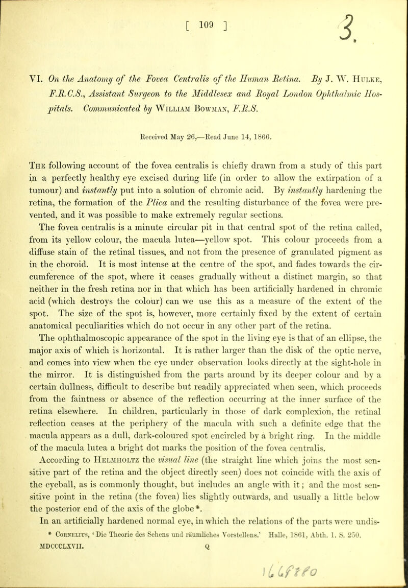 3. VI. On the Anatomi/ of the Fovea Centralis of the Human Metina. By J. W. Hulke, F.B.C.S., Assistant Surgeon to the Middlesex and Royal London Ojjhthahnic Hos- 2)itals. Commtmicated by William Bowman, F.B.S. Received May 26,—Read June 14, 1866. The following account of the fovea centralis is chiefly drawn from a study of this part in a perfectly healthy eye excised during life (in order to allow the extirpation of a tumour) and instantly put into a solution of chromic acid. By instantly hardening the retina, the formation of the Pliea and the resulting disturbance of the fovea were pre- vented, and it was possible to make extremely regular sections. The fovea centralis is a minute circular pit in that central spot of the retina called, from its yellow colour, the macula lutea—yellow spot. This colour* proceeds from a diffuse stain of the retinal tissues, and not from the presence of granulated pigment as in the choroid. It is most intense at the centre of the spot, and fades towards the cir- cumference of the spot, where it ceases gradually without a distinct margin, so that neither in the fresh retina nor in that which has been artificially hardened in chromic acid (which destroys the colour) can we use this as a measure of the extent of the spot. The size of the spot is, however, more certainly fixed by the extent of certain anatomical peculiarities which do not occur in any other part of the retina. The ophthalmoscopic appearance of the spot in the living eye is that of an ellipse, the major axis of which is horizontal. It is rather larger than the disk of the optic nerve, and comes into view when the eye under observation looks directly at the sight-hole in the mirror. It is distinguished from the parts around by its deeper colour and by a certain dullness, difficult to describe but readily appreciated when seen, which proceeds from the faintness or absence of the reflection occurring at the inner surface of the retina elsewhere. In children, particularly in tliose of dark complexion, the retinal reflection ceases at the periphery of the macula with such a definite edge that the macula appears as a dull, dark-coloured spot encircled by a bright ring. In the middle of the macula lutea a bright dot marks the position of the fovea centralis. According to Helmiioltz the visual Hue (the straight line which joins the most sen- sitive part of the retina and the object directly seen) does not coincide witli the axis of the eyeball, as is commonly thought, but includes an angle with it; and the most sen- sitive point in the retina (the fovea) lies slightly outwards, and usually a little below the posterior end of the axis of the globe*. In an artificially hardened normal eye, in which the relations of the parts were undis- * Cornelius, 'Die Tlieorie des Sehcns unJ riiumlichcs Yorstellcns.' HaUe, 1S61, Abth. 1. S. 230. MDCCCLXVII. Q