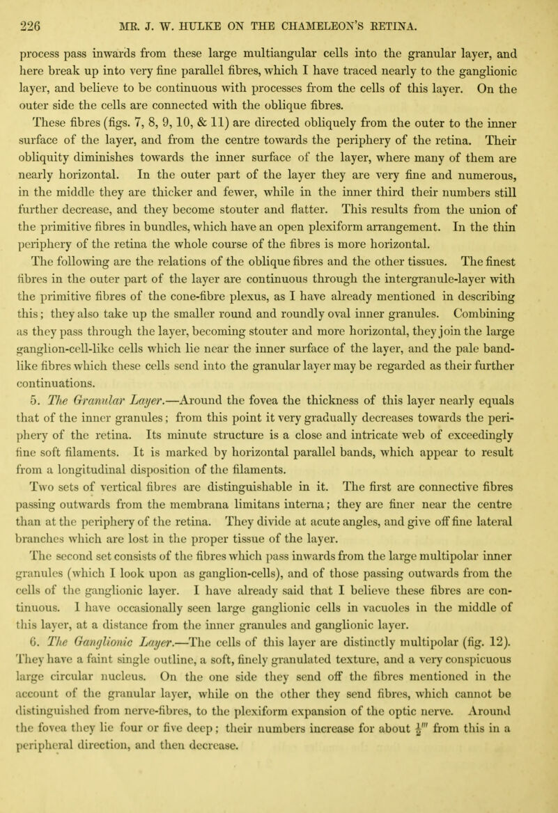 process pass inwards from these large multiangular cells into the granular layer, and here break up into very fine parallel fibres, which I have traced nearly to the ganglionic layer, and believe to be continuous with processes from the cells of this layer. On the outer side the cells are connected with the oblique fibres. These fibres (figs. 7, 8, 9,10, & 11) are directed obliquely from the outer to the inner surface of the layer, and from the centre towards the periphery of the retina. Their obliquity diminishes towards the inner surface of the layer, where many of them are nearly horizontal. In the outer part of the layer they are very fine and numerous, in the middle they are thicker and fewer, while in the inner third their numbers still further decrease, and they become stouter and flatter. This results from the union of the primitive fibres in bundles, which have an open plexiform arrangement. In the thin periphery of the retina the whole course of the fibres is more horizontal. The following are the relations of the oblique fibres and the other tissues. The finest fibres in the outer part of the layer are continuous through the intergranule-layer with the primitive fibres of the cone-fibre plexus, as I have already mentioned in describing this; they also take up the smaller round and roundly oval inner granules. Combining as they pass through the layer, becoming stouter and more horizontal, they join the large ganglion-cell-like cells which lie near the inner surface of the layer, and the pale band- like fibres which these cells send into the granular layer may be regarded as their further continuations. 5. The Granular Layer.—Around the fovea the thickness of this layer nearly equals that of the inner granules; from this point it very gradually decreases towards the peri- phery of the retina. Its minute structure is a close and intricate web of exceedingly fine soft filaments. It is marked by horizontal parallel bands, which appear to result from a longitudinal disposition of the filaments. Two sets of vertical fibres are distinguishable in it. The first are connective fibres passing outwards from the membrana limitans interna; they are finer near the centre than at the periphery of the retina. They divide at acute angles, and give off fine lateral branches which are lost in the proper tissue of the layer. The second set consists of the fibres which pass inwards from the large multipolar inner granules (which I look upon as ganglion-cells), and of those passing outwards from the cells of the ganglionic layer. I have already said that I believe these fibres are con- tinuous. I have occasionally seen large ganglionic cells in vacuoles in the middle of this layer, at a distance from the inner granules and ganglionic layer. G. Tlie GaiKjUonic Layer.—The cells of this layer are distinctly multipolar (fig. 12). They have a faint single outline, a soft, finely granulated texture, and a very conspicuous hirge circular nucleus. On the one side they send ofi the fibres mentioned in the account of the granular layer, while on the other they send fibres, which cannot be distinguished from nerve-fibres, to the plexiform expansion of the optic nerve. Around the fovea tliey lie four or five deep; their numbers increase for about from this in a peripheral direction, and then decrease.