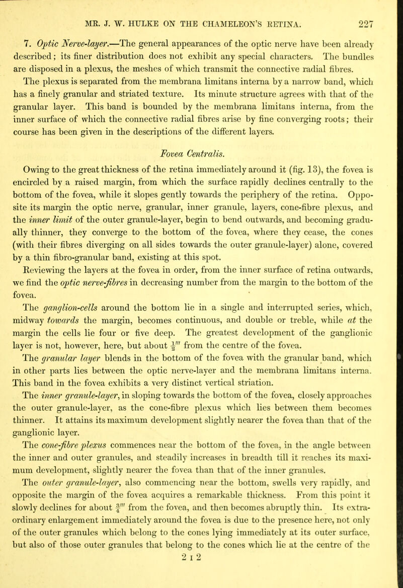 7. Optic Nerve-layer.—The general appearances of the optic nerve have been ah-eady described; its finer distribution does not exhibit any special characters. The bundles are disposed in a plexus, the meshes of which transmit the connective radial fibres. The plexus is separated from the membrana limitans interna by a narrow band, which has a finely granular and striated texture. Its minute structure agrees with that of the granular layer. This band is bounded by the membrana limitans interna, from the inner surface of which the connective radial fibres arise by fine converging roots; their course has been given in the descriptions of the difierent layers. Fovea Centralis. Owing to the great thickness of the retina immediately around it (fig. 13), the fovea is encircled by a raised margin, from which the surface rapidly declines centrally to the bottom of the fovea, while it slopes gently towards the periphery of the retina. Oppo- site its margin the optic nerve, granular, inner granule, layers, cone-fibre plexus, and the inner limit of the outer granule-layer, begin to bend outwards, and becoming gradu- ally thinner, they converge to the bottom of the fovea, where they cease, the cones (with their fibres diverging on all sides towards the outer granule-layer) alone, covered by a thin fibro-granular band, existing at this spot. Reviewing the layers at the fovea in order, from the inner surface of retina outwards, we find the optic nerve-fibres in decreasing number from the margin to the bottom of the fovea. The ganglion-cells around the bottom lie in a single and interrupted series, which, midway towards the margin, becomes continuous, and double or treble, while at the margin the cells lie four or five deep. The greatest development of the ganglionic layer is not, however, here, but about from the centre of the fovea. The granular layer blends in the bottom of the fovea with the granular band, which in other parts lies between the optic nerve-layer and the membrana limitans intenia. This band in the fovea exhibits a very distinct vertical striation. The inner granule-layer., in sloping towards the bottom of the fovea, closely approaches the outer granule-layer, as the cone-fibre plexus which lies between them becomes thinner. It attains its maximum development slightly nearer the fovea than that of the ganglionic layer. The cone-fibre plexus commences near the bottom of the fovea, in the angle between the inner and outer granules, and steadily increases in breadth till it reaches its maxi- mum development, slightly nearer the fovea than that of the inner granules. The outer granule-layer., also commencing near the bottom, swells very rapidly, and opposite the margin of the fovea acquires a remarkable thickness. From tliis point it slowly declines for about f from the fovea, and then becomes abruptly thin. Its extra- ordinary enlargement immediately around the fovea is due to the presence here, not only of the outer granules which belong to the cones lying immediately at its outer surface, but also of those outer granules that belong to the cones which lie at the centre of the