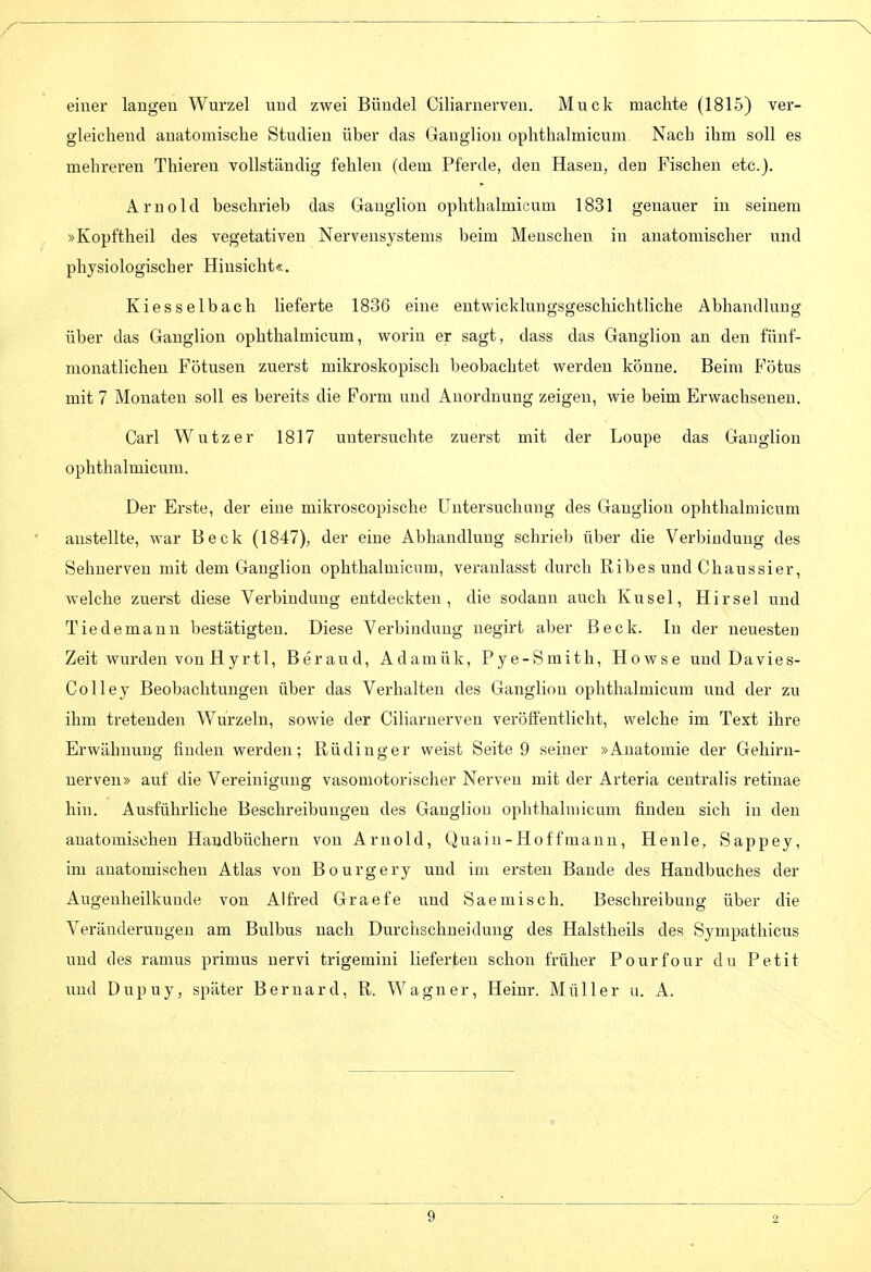 einer langen Wurzel nnd zwei Bündel Ciliarnerven. Muck machte (1815) ver- gleichend anatomische Studien über das Ganglion ophthalmicum Nach ihm soll es mehreren Thieren vollständig fehlen (dem Pferde, den Hasen, den Fischen etc.). Arnold beschrieb das Ganglion ophthalmicum 1831 genauer in seinem »Kopftheil des vegetativen Nervensystems beim Menschen in anatomischer und physiologischer Hinsicht«. Kiesselbach lieferte 1836 eine entwicklungsgeschichtliche Abhandlung über das Ganglion ophthalmicum, worin er sagt, dass das Ganglion an den fünf- monatlichen Fötusen zuerst mikroskopisch beobachtet werden könne. Beim Fötus mit 7 Monaten soll es bereits die Form und Anordnung zeigen, wie beim Erwachsenen. Carl Wutzer 1817 untersuchte zuerst mit der Loupe das Ganglion ophthalmicum. Der Erste, der eine mikroscopische Untersuchang des Ganglion ophthalmicum anstellte, war Beck (1847), der eine Abhandlung schrieb über die Verbindung des Sehnerven mit dem Ganglion ophthalmicum, veranlasst durch Ribes und Chaussier, welche zuerst diese Verbindung entdeckten, die sodann auch Kusel, Kirsel und Tie de manu bestätigten. Diese Verbindung negirt aber Beck. In der neuesten Zeit wurden von Hyrtl, Beraud, Adamük, Pye-Smith, Howse und Davies- Colley Beobachtungen über das Verhalten des Ganglion ophthalmicum und der zu ihm tretenden Wurzeln, sowie der Ciliarnerven veröfE'entlieht, welche im Text ihre Erwähnung finden werden; Rüdinger weist Seite 9 seiner »Anatomie der Gehirn- nerven» auf die Vereinigung vasomotorischer Nerven mit der Arteria centralis retinae hin. Ausführliche Beschreibungen des Ganglion ophthalmicum finden sich in den anatomischen Handbüchern von Arnold, Quain-Hoff mann. He nie, Sappey, im anatomischen Atlas von Bourgery und im ersten Bande des Handbuches der Augenheilkunde von Alfred Graefe und Saemisch. Beschreibung über die Veränderungen am Bulbus nach Durchschneidung des Halstheils des Sympathicus und des ramus primus nervi trigemini lieferten schon früher Pourfour du Petit und Dupuy, später Beruard, R. Wagner, Heinr. Müller u. A.