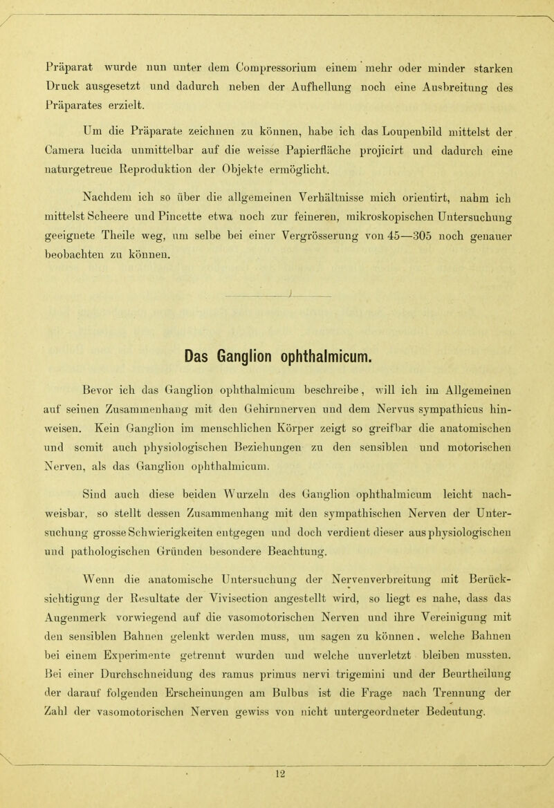 Präparat wurde uun unter dem Compressorium einem mehr oder minder starken Druck ausgesetzt und dadurch neben der Aufhellung noch eine Ausbreitung des Präparates erzielt. Um die Präparate zeichnen zu können, habe ich das Loupenbild mittelst der Camera lucida unmittelbar auf die weisse Papierfläche projicirt und dadurch eine naturgetreue Reproduktion der Objekte ermöglicht. Nachdem ich so über die allgemeinen Verhältnisse mich orientirt, nahm ich mittelst Scheere und Pincette etwa noch zur feineren, mikroskopischen Untersuchung geeignete Theile weg, um selbe bei einer Vergrösserung von 45—305 noch genauer beobachten zu könueu. i Das Ganglion ophthalmicum. Bevor ich das Gaugliou ophthalmicum beschreibe, will ich im Allgemeinen auf seinen Zusammeuhaug mit den Gehirnnerveu und dem Nervus sympathicus hin- weisen. Kein Ganglion im menschlichen Körper zeigt so greifl)ar die anatomischen und somit auch physiologischen Beziehungen zu den sensiblen und motorischen Nerven, als das Ganglion ophthalmicum. Sind auch diese beiden Wurzeln des Ganglion ophthalmicum leicht nach- weisbar, so stellt dessen Zusammenhang mit den sympathischen Nerven der Unter- suchung grosse Schwierigkeiten entgegen und doch verdient dieser aus physiologischen und pathologischen Gründen besondere Beachtung. Wenn die anatomische Untersuchung der Nervenverbreitung mit Berück- sichtigung der Resultate der Vivisection angestellt wird, so liegt es nahe, dass das Augenmerk vorwiegend auf die vasomotorischen Nerven und ihre Vereinigung mit den sensiblen Bahnen gelenkt werden muss, um sagen zu können , welche Bahnen bei einem Experimente getrennt wurden und welche unverletzt bleiben mussten. Bei einer Durchschneidung des ramus primus nervi trigemini und der Beurtheilung der darauf folgenden Erscheinungen am Bulbus ist die Frage nach Trennung der Zahl der vasomotorischen Nerven gewiss von nicht untergeordneter Bedeutung. \