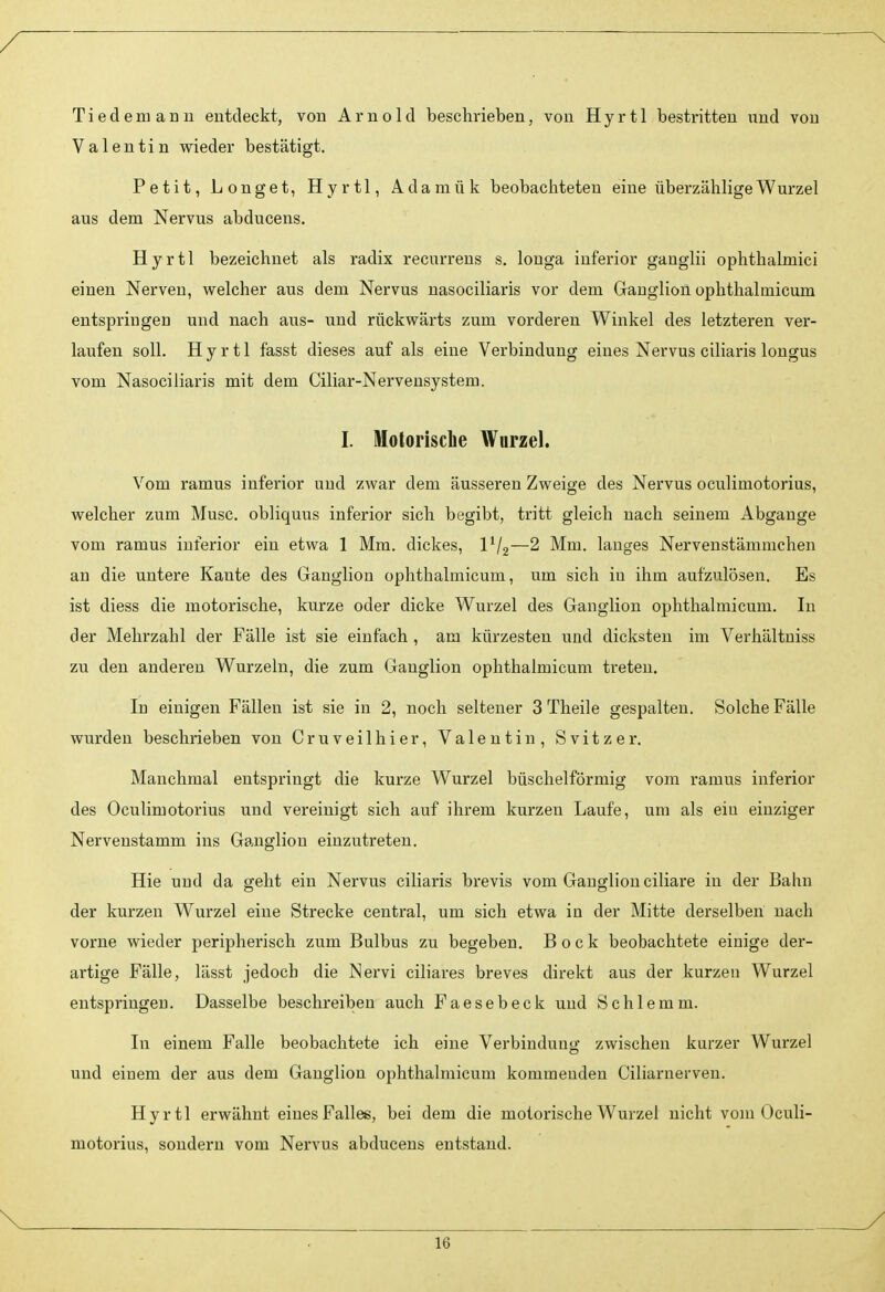 Tiedemanu entdeckt, von Arnold beschrieben, von Hyr11 bestritten und von Valentin vfieder bestätigt. Petit, Longe t, Hyrtl, Adamük beobachteten eine überzählige Wurzel aus dem Nervus abducens. Hyrtl bezeichnet als radix recurrens s. longa inferior ganglii ophthalmici einen Nerven, welcher aus dem Nervus nasociliaris vor dem Ganglion ophthalmicum entspringen und nach aus- und rückvpärts zum vorderen Winkel des letzteren ver- laufen soll. Hyrtl fasst dieses auf als eine Verbindung eines Nervus ciliaris longus vom Nasociliaris mit dem Ciliar-Nervensystem. I. Motorische Wurzel. Vom ramus inferior und zwar dem äusseren Zweige des Nervus oculimotorius, welcher zum Muse, obliquus inferior sich begibt, tritt gleich nach seinem Abgange vom ramus inferior ein etwa 1 Mm. dickes, IV2—2 Mm. langes Nervenstämmchen an die untere Kante des Ganglion ophthalmicum, um sich in ihm aufzulösen. Es ist diess die motorische, kurze oder dicke Wurzel des Ganglion ophthalmicum. In der Mehrzahl der Fälle ist sie einfach , am kürzesten und dicksten im Verhältniss zu den anderen Wurzeln, die zum Ganglion ophthalmicum treten. In einigen Fällen ist sie in 2, noch seltener 3 Theile gespalten. Solche Fälle wurden beschrieben von Cruveilhier, Valentin, Svitzer. Manchmal entspringt die kurze Wurzel büschelförmig vom ramus inferior des Oculimotorius und vereinigt sich auf ihrem kurzen Laufe, um als ein einziger Nervenstamm ins Ganglion einzutreten. Hie und da geht ein Nervus ciliaris brevis vom Ganglion ciliare in der Bahn der kurzen Wurzel eine Strecke central, um sich etwa in der Mitte derselben nach vorne wieder peripherisch zum Bulbus zu begeben. Bock beobachtete einige der- artige Fälle, lässt jedoch die Nervi ciliares breves direkt aus der kurzen Wurzel entspringen. Dasselbe beschreiben auch Faesebeck und Schlemm. In einem Falle beobachtete ich eine Verbindung zwischen kurzer Wurzel und einem der aus dem Ganglion ophthalmicum kommenden Ciliarnerven. Hyrtl erwähnt eines Fallee, bei dem die motorische Wurzel nicht vom Oculi- motorius, sondern vom Nervus abducens entstand. V