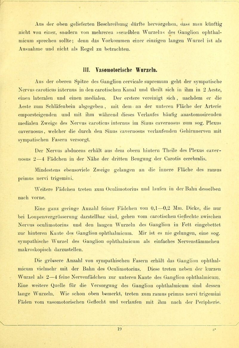 r Aus der obeu gelieferten Beschreibung dürfte hervorgehen, dass miin künftig nicht von einer, sondern von mehreren »sensiblen Wurzeln« des Ganglion ophthal- micum sprechen sollte; denn das Vorkommen einer einzigen langen Wurzel ist als Ausnahme und nicht als Regel zu betrachten. III. Vasomotorische Wurzeln, Aus der oberen Spitze des Ganglion cervicale supremum geht der syrapatische Nervus caroticus internus in den carotischen Kanal und theilt sieh in ihm in 2 Aaste, einen lateralen und einen medialen. Der erstere vereinigt sich, nachdem er die Aeste zum Schläfenbein abgegeben, mit dem • au der unteren Fläche der Arterie emporsteigenden und mit ihm während dieses Verlaufes häufig anastomosirendeu medialen Zweige des Nervus caroticus internus im Sinus cavernosus zum sog. Plexus cavernosus, welcher die durch den Sinus cavernosus verlaufenden Gehirnnerven mit sj^mpatischen Fasern versorgt. Der Nervus abducens erhält aus dem obern hintern Theile des Plexus caver- nosus 2—4 Fädchen in der Nähe der dritten Beugung der Carotis cerebralis. Mindestens ebensoviele Zweige gelangen a,\\ die innere Fläche des ramus primus nervi trigemini. Weitere Fädchen treten zum Oculimotorius und laufen in der Bahn desselben nach vorne. Eine ganz geringe Anzahl feiner Fädchen von 0,1—0,2 Mm. Dicke, die nur bei Loupenvergrösserung darstellbar sind, gehen vom carotischen Geflechte zwischen Nervus oculimotorius und den langen Wurzeln des Ganglion in Fett eingebettet zur hinteren Kante des Ganglion ophthalmicum. Mir ist es nie gelungen, eine sog. sympathische Wurzel des Gaugliou ophthalmicum als einfaches Nervenstämmchen makroskopisch darzustellen. Die grössere Anzahl von sympathischen Fasern erhält das Ganglion ophthal- micum vielmehr mit der Bahn des Oculimotorius. Diese treten neben der kurzen Wurzel als 2—4 feine Nervenfädcheu zur unteren Kante des Ganglion ophthalmicum. Eine weitere Quelle für die Versorgung des Ganglion ophthalmicum sind dessen lauge Wurzeln. Wie schon oben bemerkt, treten zum ramus primus nervi trigemini Fäden vom vasomotorischen Geflecht und verlaufen mit ihm nach der Peripherie. V