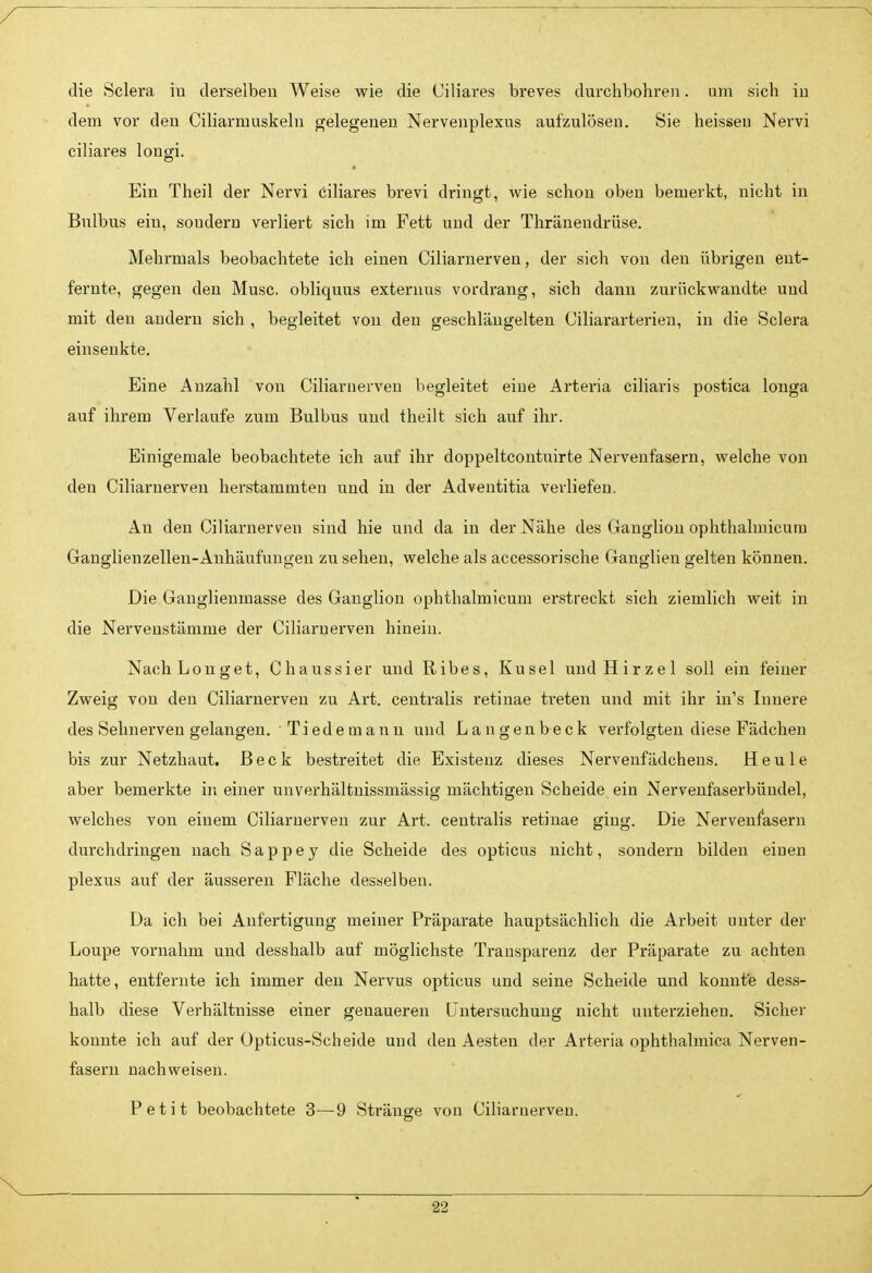 die Sclera iu derselben Weise wie die Ciliares breves durchbohren. um sich iu dem vor den Ciliarrauskelu gelegeneu Nervenplexus aufzulösen. Sie heisseu Nervi ciliares lougi. Ein Theil der Nervi ciliares brevi dringt, wie schon oben bemerkt, nicht in Bulbus ein, soudern verliert sich im Fett und der Thränendrüse. Mehrmals beobachtete ich einen Ciliarnerven, der sich von den übrigen ent- fernte, gegen den Muse, obliquus externus vordrang, sich dann zurückwandte und mit den andern sich , begleitet von den geschläugelten Ciliararterien, in die Sclera einsenkte. Eine Anzahl von Ciliarnerven begleitet eine Arteria ciliaris postica longa auf ihrem Verlaufe zum Bulbus und theilt sich auf ihr. Einigemale beobachtete ich auf ihr doppeltcontuirte Nervenfasern, welche von den Ciliarnerven herstammten und iu der Adventitia verliefen. An den Ciliarnerven sind hie und da in der Nähe des Ganglion ophthalmicum Ganglienzellen-Anhäufungen zu sehen, welche als accessorische Ganglieu gelten können. Die Ganglienmasse des Ganglion ophthalmicum erstreckt sich ziemlich weit in die Nervenstämme der Ciliarnerven hinein. NachLonget, Chaussier und Ribes, Kusel undHirzel soll ein feiner Zweig von den Ciliarnerven zu Art. centralis retinae treten und mit ihr in's Innere des Sehnerven gelangen. ■ Tiedemann und Langenbeck verfolgten diese Fädchen bis zur Netzhaut. Beck bestreitet die Existenz dieses Nervenfädchens. Heule aber bemerkte in einer unverhältnissmässig mächtigen Scheide ein Nervenfaserbündel, welches von einem Ciliarnerven zur Art. centralis retinae ging. Die Nervenfasern durchdringen nach S a p p e y die Scheide des opticus nicht, sondern bilden einen plexus auf der äusseren Fläche desselben. Da ich bei Anfertigung meiner Präparate hauptsächlich die Arbeit unter der Loupe vornahm und desshalb auf möglichste Trausparenz der Präparate zu achten hatte, entfernte ich immer den Nervus opticus und seine Scheide und konnte dess- halb diese Verhältnisse einer genaueren LTutersuchung nicht unterziehen. Sicher konnte ich auf der Üpticus-Scheide und den Aesten der Arteria ophthalmica Nerven- fasern nachweisen. Petit beobachtete 3—9 Stränge von Ciliarnerven.