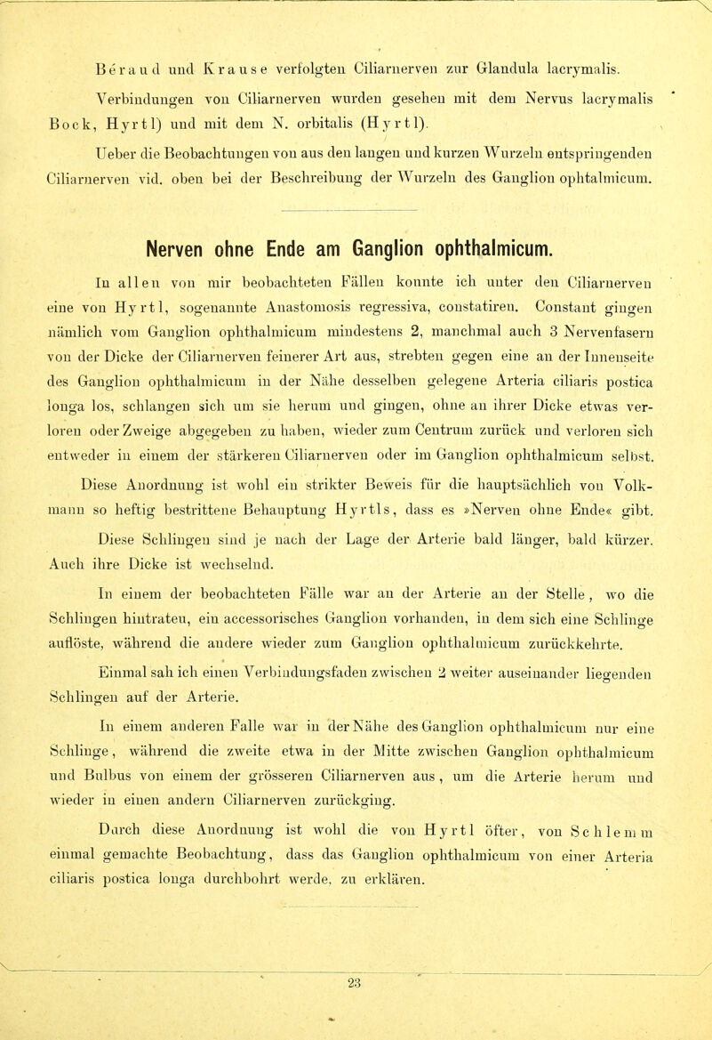 B e r a u d und Krause verfolgten Ciliarnerven zur Glandula lacrymalis. Verbindungen von Ciliarnerven vpurden gesehen mit dem Nervus lacrymalis Bock, Hyrtl) und mit dem N. orbitalis (Hyrtl). Ueber die Beobachtungen von aus den langen und kurzen Wurzeln entspringenden Ciliarnerven vid. oben bei der Beschreibung der Wurzeln des Ganglion ophtalmicum. Nerven ohne Ende am Ganglion ophthalmicum. In allen von mir beobachteten Fällen konnte ich unter den Ciliarnerven eine von Hyrtl, sogenannte Anastomosis regressiva, constatiren. Constant gingen nämlich vom Ganglion ophthalmicum mindestens 2, manchmal auch 3 Nervenfasern von der Dicke der Ciliarnerveu feinerer Art aus, strebten gegen eine an der Innenseite des Ganglion ophthalmicum in der Nähe desselben gelegene Arteria ciliaris postica longa los, schlangen sich um sie herum und gingen, ohne an ihrer Dicke etwas ver- loren oder Zweige abgegeben zu haben, wieder zum Centrum zurück und verloren sich entweder in einem der stärkereu Ciliarnerveu oder im Ganglion ophthalmicum selbst. Diese Anordnung ist wohl ein strikter Beweis für die hauptsächlich von Volk- manu so heftig bestrittene Behauptung Hyrtls, dass es »Nerven ohne Ende« gibt. Diese Schlingen sind je nach der Lage der Arterie bald länger, bald kürzer. Auch ihre Dicke ist wechselnd. In einem der beobachteten Fälle war an der Arterie an der Stelle , wo die Schlingen hiutrateu, ein accessorisches Ganglion vorhanden, in dem sich eine Schlinge auflöste, während die andere wieder zum Ganglion ophthalmicum zurückkehrte. Einmal sah ich einen Verbiudungsfaden zwischen 2 weiter auseinander liegenden Schlingen auf der Arterie. In einem anderen Falle war in der Nähe des Ganglion ophthalmicum nur eine Schlinge, während die zweite etwa in der Mitte zwischen Ganglion ophthalmicum und Bulbus von einem der grösseren Ciliarnerven aus , um die Arterie herum und wieder in einen andern Ciliarnerven zurückging. Durch diese Anordnung ist wohl die von Hyrtl öfter, von Sehlem m einmal gemachte Beobachtung, dass das Ganglion ophthalmicum von einer Arteria ciliaris postica longa durchbohrt werde, zu erklären.