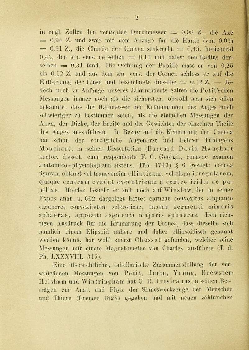 in engl. Zollen den verticalen Durchmesser = 0,98 Z., die Axe = 0,94 Z. und zwar mit dem Abzüge für die Häute (von 0,03) = 0,91 Z., die Chorde der Cornea senkrecht = 0,45, horizontal 0,45, den sin. vers. derselben = 0,11 und daher den Radius der- selben = 0,31 fand. Die Oeffnung der Pupille mass er von 0,25 bis 0,12 Z. und aus dem sin. vers. der Cornea schloss er auf die Entfernung der Linse und bezeichnete dieselbe = 0,12 Z. — Je- doch noch zu Anfange unseres Jahrhunderts galten die Petit'sclien Messungen immer noch als die sichersten, obwohl man sich offen bekannte, dass die Halbmesser der Krümmungen des Auges noch schwieriger zu bestimmen seien, als die einfachen Messungen der Axen, der Dicke, der Breite und des Gewichtes der einzelnen Theile des Auges auszuführen. In Bezug auf die Krümmung der Cornea hat schon der vorzügliche Augenarzt und Lehrer Tübingens Mauchart, in seiner Dissertation (Burcard David Mauchart auctor. dissert. cum respondente F. 6. Georgii, corneae examen anatomico-physiologicum sistens. Tüb. 1743) § 6 gesagt: Cornea figuram obtinet vel transversim ellipticam, vel aliam irregulärem, ejusque centrum evadat excentricum a centro iridis ac pu- pillae. Hierbei bezieht er sich noch auf Winslow, der in seiner Expos, anat. p. 662 dargelegt hatte: corneae convexitas aliquanto exsuperet convexitatem scleroticae, instar segmenti minoris sphaerae, appositi segmenti majoris sphaerae. Den rich- tigen Ausdruck für die Krümmung der Cornea, dass dieselbe sich nämlich einem Elipsoid nähere und daher ellipsoidisch genannt werden könne, hat wohl zuerst Chossat gefunden, welcher seine Messungen mit einem Magnetometer von Charles ausführte (J. d. Ph. LXXXVIII. 315). Eine übersichtliche, tabellarische Zusammenstellung der ver- schiedenen Messungen von Petit, Jurin, Young, Brewster; Helsham und Wintringham hat G. R. Treviranus in seinen Bei- trägen zur Anat. und Phys. der Sinneswerkzeuge der Menschen und Thiere (Bremen 1828) gegeben und mit neuen zahlreichen
