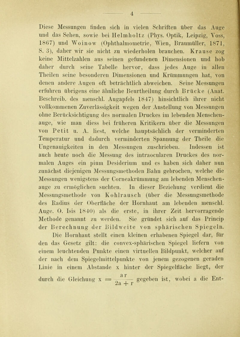 Diese Messungen finden sich in vielen Schriften über das Auge und das Sehen, sowie bei Helmholtz (Phjs. Optik, Leipzig, Voss, 1867) und Woinow (Ophthalmometrie, Wien, Braumüller, 1871, S. 3), daher wir sie nicht zu wiederholen brauchen. Krause zog keine Mittelzahlen aus seinen gefundenen Dimensionen und hob daher durch seine Tabelle hervor, dass jedes Auge in allen Theilen seine besonderen Dimensionen und Krümmungen hat, von denen andere Augen oft beträchtlich abweichen. Seine Messungen erfuhren übrigens eine ähnliche Beurtheilung durch Brücke (Anat. Beschreib, des menschl. Augapfels 1847) hinsichtlich ihrer nicht vollkommenen Zuverlässigkeit wegen der Anstellung von Messungen ohne Berücksichtigung des normalen Druckes im lebenden Menschen- auge, wie man diess bei früheren Kritikern über die Messungen von Petit u. A. liest, welche hauptsächlich der verminderten Temperatur und dadurch verminderten Spannung der Theile die Ungenauigkeiten in den Messungen zuschrieben. Indessen ist auch heute noch die Messung des intraocularen Druckes des nor- malen Auges ein pium Desiderium und es haben sich daher nun zunächst diejenigen Messungsmethoden Bahn gebrochen, welche die Messungen wenigstens der Corneakrümmung am lebenden Menschen- auge zu ermöglichen suchten. In dieser Beziehung verdient die Messungsmethode von Kohlrausch (über die Messungsmethode des Radius der Oberfläche der Hornhaut am lebenden menschl. Auge. 0. Isis 1840) als die erste, in ihrer Zeit hervorragende Methode genannt zu werden. Sie gründet sich auf das Princip der Berechnung der Bildweite von sphärischen Spiegeln. Die Hornhaut stellt einen kleinen erhabenen Spiegel dar, fin- den das Gesetz gilt: die convex-sphärischen Spiegel liefern von einem leuchtenden Punkte einen virtuellen Bildpunkt, welcher auf der nach dem Spiegelmittelpunktc von jenem gezogenen geraden Linie in einem Abstände x hinter der Spiegelfläche liegt, der durch die Gleichung x = agegeben ist, wobei a die Ent-