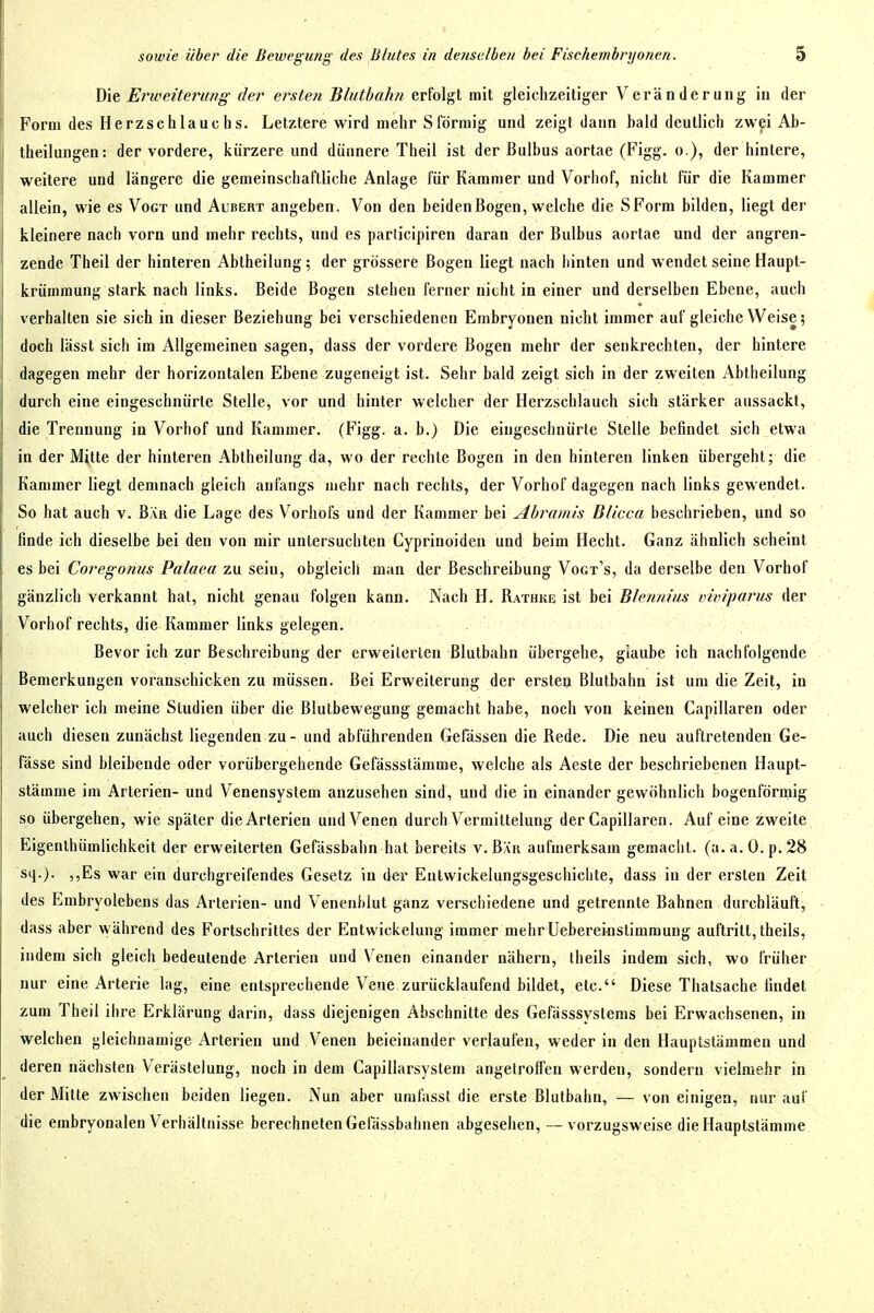 Die Erweiterung der erstell Blutbahn erfolgt mit gleichzeitiger Veränderung in der Form des Herzschlauchs. Letztere wird mehr Sförmig und zeigt dann bald deutlich zwei Ab- theilungen: der vordere, kürzere und dünnere Theil ist der Bulbus aortae (Figg. o.), der hinlere, weitere und längere die gemeinschaftliche Anlage für Kammer und Vorhof, nicht für die Kammer allein, wie es Vogt und Albert angeben. Von den beiden Bogen, welche die SForm bilden, liegt der kleinere nach vorn und mehr rechts, und es parlicipiren daran der Bulbus aortae und der angren- zende Theil der hinteren Abtheilung; der grössere Bogen liegt nach hinten und wendet seine Haupt- krümmung stark nach links. Beide Bogen stehen ferner nicht in einer und derselben Ebene, auch verhalten sie sich in dieser Beziehung bei verschiedenen Embryonen nicht immer auf gleiche Weise 5 doch lässt sich im Allgemeinen sagen, dass der vordere Bogen mehr der senkrechten, der hintere dagegen mehr der horizontalen Ebene zugeneigt ist. Sehr bald zeigt sich in der zweiten Abiheilung durch eine eingeschnürte Stelle, vor und hinler welcher der Herzschlauch sich stärker aussackt, die Trennung in Vorhof und Kammer. (Figg. a. b.) Die eingeschnürte Stelle befindet sich etwa in der Mitte der hinteren Abiheilung da, wo der rechte Bogen in den hinteren linken übergeht; die Kammer liegt demnach gleich anfangs mehr nach rechts, der Vorhof dagegen nach links gewendet. So hat auch v. Bär die Lage des Vorhofs und der Kammer bei Abramis Blicca beschrieben, und so finde ich dieselbe bei den von mir untersuchten Cyprinoiden und beim Hecht. Ganz ähnlich scheint es bei Coregonus Palaea zu sein, obgleich man der Beschreibung Vogt's, da derselbe den Vorhof gänzlich verkannt hal, nicht genau folgen kann. Nach H. Rathke ist bei Blennius ixituparus der Vorhof rechts, die Kammer links gelegen. Bevor ich zur Beschreibung der erweilerlen Blulbahn übergehe, glaube ich nachfolgende Bemerkungen voranschicken zu müssen. Bei Erweiterung der ersten Blutbahn ist um die Zeit, in welcher ich meine Studien über die Blutbewegung gemacht habe, noch von keinen Capillaren oder auch diesen zunächst liegenden zu - und abführenden Gelassen die Rede. Die neu auftretenden Ge- fässe sind bleibende oder vorübergehende Gefässstämme, welche als Acste der beschriebenen Haupt- stämme im Arterien- und Venensyslem anzusehen sind, und die in einander gewöhnlich bogenförmig so übergehen, wie später die Arterien und Venen durch Vermittelung der Capillaren. Auf eine zweite Eigenthümlichkeit der erweiterten Gefässbahn hat bereits v. Bär aufmerksam gemaclit. (a.a.O.p.28 sq.). ,,Es war ein durchgreifendes Gesetz in der Entwickelungsgeschichte, dass in der ersten Zeit des Embryolebens das Arterien- und Venenblut ganz verschiedene und getrennte Bahnen durchläuft, dass aber während des Fortschrittes der Entwickelung immer mehr Uebereinstimraung auftritt, theils, indem sich gleich bedeutende Arterien und V'enen einander nähern, iheils indem sich, wo früher nur eine Arterie lag, eine entsprechende Vene zurücklaufend bildet, etc. Diese Thatsache findet zum Theil ihre Erklärung darin, dass diejenigen Abschnitte des Gefässsyslems bei Erwachsenen, in welchen gleichnamige Arterien und Venen beieinander verlaufen, weder in den Hauptstämmen und deren nächsten Verästelung, noch in dem Capillarsyslem angelrolfen werden, sondern vielmehr in der Milte zwischen beiden liegen. Nun aber umfasst die erste Blulbahn, — von einigen, nur auf die embryonalen Verhältnisse berechneten Gelassbahnen abgesehen, — vorzugsweise die Hauptstämme