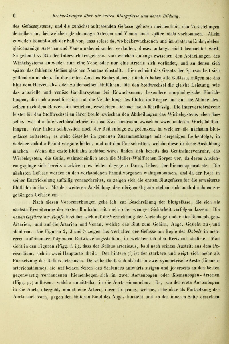 des Gefässsystems, und die zunächst auftretenden Gefässe gehören meistentheils den Verästelungen derselben an, bei welchen gleichnamige Arterien und Venen auch später nicht vorkommen. Allein zuweilen kommt auch der Fall vor, dass selbst da, wo bei Erwachsenen und im späteren Embryoleben gleichnamige Arterien und Venen nebeneinander verlaufen, dieses anfangs nicht beobachtet wird. So gedenkt v. Bär der Intervertebralgefässe, von welchen anfangs zwischen den Abtheilungen des Wirbeisystems entweder nur eine Vene oder nur eine Arterie sich vorfindet, und zu denen sich später das fehlende Gefäss gleichen Namens einstellt. Hier scheint das Gesetz der Sparsamkeit sich geltend zu machen. In der erslen Zeit des Embryolebens nämlich haben alle Gefässe, mögen sie das Blut vom Herzen ab- oder zu demselben hinführen, für den Stoffwechsel die gleiche Leistung, wie das arterielle und venöse Capillarsystem bei Erwachsenen; besondere morphologische Einrich- tungen, die sich ausschliesslich auf die Vertheilung des Blutes im Körper und auf die Abfuhr des- selben nach dem Herzen hin beziehen, erscheinen hiernach noch überflüssig. Die Intervertebralvene leistet für den Stoffwechsel an ihrer Stelle zwischen den Abtheilungen des Wirbelsystems eben das- selbe, was die Intervertebralarterie in dem Zwischenraum zwischen zwei anderen Wirbelabthei- iungen. Wir haben schliesslich noch der Reihenfolge zu gedenken, in welcher die nächsten Blut- gefässe auftreten; es steht dieselbe im genauen Zusammenhange mit derjenigen Reihenfolge, in welcher sich die Primilivorgane bilden, und mit den Fortschritten, welche diese in ihrer Ausbildung machen. Wenn die erste ßlutbahu sichtbar wird, finden sich bereits das Centralnervenrohr, das Wirbelsystem, die Cutis, wahrscheinlich auch die Müller-WolfPschen Körper vor, da deren Ausfüh- rungsgänge sich bereits markiren; es fehlen dagegen: Darm, Leber, der Kiemenapparal etc. Die nächsten Gefässe werden in den vorhandenen Primitivorganen wahrgenommen, und da der Kopf in seiner Entwickelung auffällig voranschreitet, so zeigen sich die ersten Blutgefässe für die erweiterte Blutbahn in ihm. Mit der weiteren Ausbildung der übrigen Organe stellen sich auch die ihnen zu- gehörigen Gefässe ein. Nach diesen Vorbemerkungen gehe ich zur Beschreibung der Blutgefässe, die sich als nächste Erweiterung der ersten Blulbahn mit mehr oder weniger Sicherheit verfolgen lassen. Die neuen Gefiisse am Kopfe beziehen sich auf die Vermehrung der Aortenbogen oder hier Kiemenbogen- Arterien, und auf die Arterien und Venen, welche das Blut zum Gehirn, Auge, Gesicht zu-und abführen. Die Figuren 2, 3 und 5 zeigen das Verhallen der Gefässe am Kopfe des Döbels in meh- reren aufeinander folgenden Entwickelungssladien, in welchen ich den Kreislauf sludirte. Man sieht in den Figuren (Figg. f. i.}, dass der Bulbus arleriosus, bald nach seinem Austritt aus dem Pe- ricardium, sich in zwei Hauptäste theilt. Der hintere (f) ist der stärkere und zeigt sich mehr als Fortsetzung des Bulbus arleriosus. Derselbe theilt sich alsbald in zwei symmetrische Aeste (Kiemen- arlerienstämme), die auf beiden Seilen des Schlundes aufwärts steigen und jederseits an den beiden gegenwärtig vorhandenen Kiemenbogen sich in zwei Aortenbogen oder Kiemenbogen-Arterien (Figg. g.) auflösen, welche unmittelbar in die Aorta einmünden. Da, wo der erste Aortenbogen in die Aorta übergehl, nimmt eine Arterie ihren Ursprung, welche, scheinbar als Fortsetzung der Aorla nacii vorn, gegen den hinteren Rand des Auges hinzieht und an der inneren Seile desselben