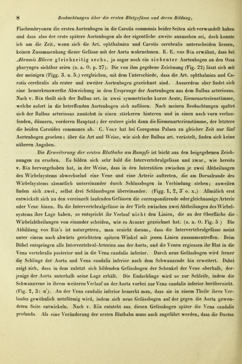 Fischembryonen die ersten Aortenbogen in die Carotis communis beider Seiten sich verwandelt haben und dass also der erste spätere Aortenbogen als der eigentliche zweite anzusehen sei, doch konnte ich um die Zeit, wann sich die Art. ophthalmica und Carotis cerebralis unterscheiden Hessen, keinen Zusammenhang dieser Gefässe mit der Aorta wahrnehmen. K. E. von Bar erwähnt, dass bei Abramis Blicca gleichzeitig sechs, ja sogar noch ein siebenter Aortenbogen an den Ossa pharyngea sichtbar seien (a. a. 0. p. 27). Die von ihm gegebene Zeichnung (Fig. 22) lässt sich mit der meinigen (Figg. 3. u. 5.) vergleichen, mit dem Unterschiede, dass die Art. ophthalmica und Ca- rotis cerebralis als erster und zweiter Aortenbogen gezeichnet sind. Ausserdem aber findet sich eine bemerkenswerlhe Abweichung in dem Ursprünge der Aortenbogen aus dem Bulbus arteriosus. Nach V. Bär theilt sich der Bulbus art. in zwei symmetrische kurze Aeste, Kiemenarterienstämme, welche sofort in die betreffenden Aortenbogen sich auflösen. Nach meinen Beobachtungen spaltet sich der Bulbus arteriosus zunächst in einen stärkeren hinteren und in einen nach vorn verlau- fenden, dünnern, vorderen Hauptast; der erstere giebt dann die Kiemenarterienstämme, der letztere die beiden Carotides communes ab. C. Vogt hat bei Coregonus Palaea zu gleicher Zeit nur fünf Aortenbogen gesehen; über die Art und Weise, wie sich der Bulbus art. verästelt, finden sich keine näheren Angaben. Die Erweiterung der ersten Bluthahn am Bumpfe ist leicht aus den beigegebenen Zeich- nungen zu ersehen. Es bilden sich sehr bald die Intervertebralgefässe und zwar, wie bereits V. Bär hervorgehoben hat, in der Weise, dass in den Interstitien zwischen je zwei Abtheilungen des Wirbelsystems abwechselnd eine Vene und eine Arterie auftreten, die am Dorsalrande des Wirbelsystems sämmtlich untereinander durch Schlussbogen in Verbindung stehen; zuweilen finden sich zwei, selbst drei Schlussbogen übereinander. (Figg. 1, 2, 3'o. x.) AUmälich erst entwickelt sich zu den vereinzelt laufenden Gefässen die correspondirende oder gleichnamige Arterie oder Vene hinzu. Da die Intervertebralgefässe in der Tiefe zwischen zwei Abtheilungen des Wirbel- systems ihre Lage haben, so entspricht ihr Verlauf nicht den Linien, die an der Oberfläche die Wirbelabtheilungen von einander scheiden, wie es Aubert gezeichnet hat. (a. a. 0. Fig. 5 ) Die Abbildung von Bär's ist naturgetreu, mau ersieht daraus, dass die Intervertebralgefässe meist unter einem nach abwärts gerichteten spitzen Winkel mit jenen Linien zusammentreffen. Beim Döbel entspringen alle Intervertebral-Arterien aus der Aorta, und die Venen ergiessen ihr Blut in die Vena verlebralis posterior und in die Vena caudalis inferior. Durch neue Gefässbogen wird ferner die Schlinge der Aorta und Vena caudalis inferior nach dem Schwanzende hin erweitert. Dabei zeigt sich, dass in dem zuletzt sich bildenden Gefässbogen der Schenkel der Vene oberhalb, der- jenige der Aorta unterhalb seine Lage erhält. Die Endschlinge wird so zur Schleife, indem die Schwanzvene in ihrem weiteren Verlauf an der Aorta vorbei zur Vena caudalis inferior herüberzieht. (Fig. 2, 3: n'). An der Vena caudalis inferior bemerkt man, dass sie in einem Theile ihres Ver- laufes gewöhnlich netzförmig wird, indem sich neue Gefässbogen auf der gegen die Aorta gewen- deten Seile entwickeln. Nach v. Bär entsteht aus diesen Gefässbogen später die Vena caudalis profunda. Als eine Veränderung der ersten Blutbahn muss auch angeführt werden, dass die Ductus .