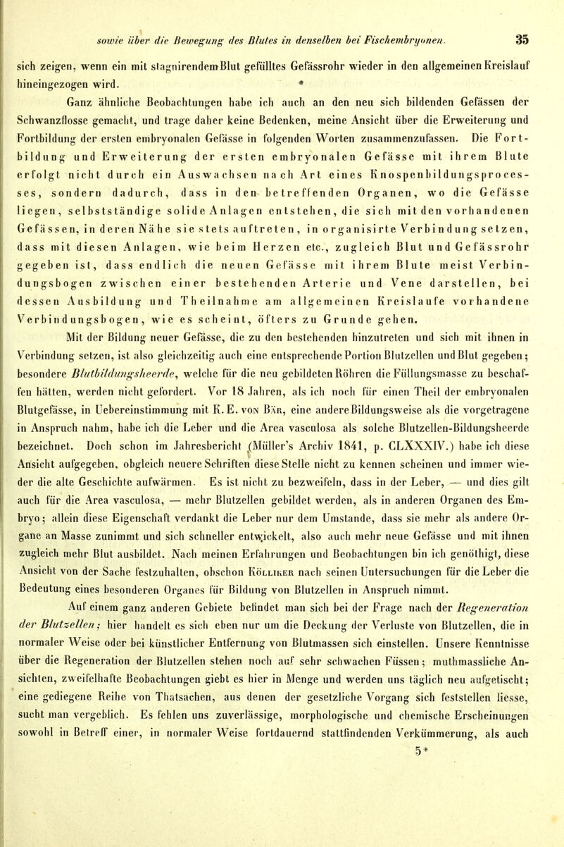 sich zeigen, wenn ein mit slagnirendemBlut gefülltes Gefassrohr wieder in den allgemeinen Kreislauf hineingezogen wird. * Ganz ähnliche Beobachtungen habe ich auch an den neu sich bildenden Gefässen der Schwanzflosse gemacht, und trage daher keine Bedenken, meine Ansicht über die Erweiterung und Fortbildung der ersten embryonalen Gefässe in folgenden Worten zusammenzufassen. Die Fort- bildung und Erweiterung der ersten embryonalen Gefässe mit ihrem Blute erfolgt nicht durch ein Auswachsen nach Art eines Knospenhildungsproces- ses, sondern dadurch, dass in den betreffenden Organen, wo die Gefässe liegen, selbstständige solide Anlagen entstehen, die sich mit den vorhandenen Gefässen, in deren Nähe sie stets auf treten, in organisirte Verbindung setzen, dass mit diesen Anlagen, wie beim Herzen etc., zugleich Blut undGefässrohr gegeben ist, dass endlich die neuen Gefässe mit ihrem Blute meist Verbin- dungsbogen zwischen einer bestehenden Arterie und Vene darstellen, bei dessen Ausbildung und Theilnahme am allgemeinen Kreis laufe vorhandene Verbin dungsbogen, wie es scheint, öfters zu Grunde gehen. Mit der Bildung neuer Gefässe, die zu den bestehenden hinzutreten und sich mit ihnen in Verbindung setzen, ist also gleichzeitig auch eine entsprechende Portion Blutzellen und Blut gegeben; besondere Bliitbildungsheerdc, welche für die neu gebildeten Röhren die Füllungsmasse zu beschaf- fen hätten, werden nicht gefordert. Vor 18 Jahren, als ich noch für einen Theil der embryonalen Blutgefässe, in üebereinstimmung mit K. E. von Bär, eine audereBildungsweise als die vorgetragene in Anspruch nahm, habe ich die Leber und die Area vasculosa als solche Blutzellen-Bildungsheerde bezeichnet. Doch schon im Jahresbericht (Müller's Archiv 1841, p. CLXXXIV.) habe ich diese Ansicht aufgegeben, obgleich neuere Schriften diese Stelle nicht zu kennen scheinen und immer wie- der die alte Geschichte aufwärmen. Es ist nicht zu bezweifeln, dass in der Leber, — und dies gilt auch für die .^rea vasculosa, — mehr Blutzellen gebildet werden, als in anderen Organen des Em- bryo; allein diese Eigenschaft verdankt die Leber nur dem Umstände, dass sie mehr als andere Or- gane an Masse zunimmt und sich schneller entwjckelt, also auch mehr neue Gefässe und mit ihnen zugleich mehr Blut ausbildet. Nach meinen Erfahrungen und Beobachtungen bin ich genölhigt, diese Ansicht von der Sache festzuhalten, obschon Kölliker nach seinen Untersuchungen für die Leber die Bedeutung eines besonderen Organes für Bildung von Blutzellen in Anspruch nimmt. Auf einem ganz anderen Gebiete befindet man sich bei der Frage nach der Regeneration der BlutzeUen; hier handelt es sich eben nur um die Deckung der Verluste von Blutzellen, die in normaler Weise oder bei künstlicher Entfernung von Blutmassen sich einstellen. Unsere Kenntnisse über die Regeneration der Blutzellen stehen noch auf sehr schwachen Füssen; muthmassliche An- sichten, zweifelhafte Beobachtungen giebt es hier in Menge und werden uns täglich neu aufgetischt; eine gediegene Reihe von Thatsachen, aus denen der gesetzliche Vorgang sich feststellen liesse, sucht man vergeblich. Es fehlen uns zuverlässige, morphologische und chemische Erscheinungen sowohl in Betreff einer, in normaler Weise fortdauernd stattfindenden Verkümmerung, als auch 5*