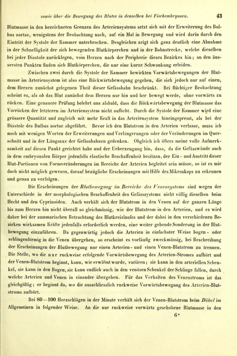 Blutmasse in den bezeichneten Grenzen des Arteriensystems setzt sich mit der Erweiterung des Bul- bus aortae, wenigstens der Beobachtung nach, auf ein Mal in Bewegung und wird darin durch den Eintritt der Systole der Kammer unterbrochen. Desgleichen zeigt sich ganz deutlich eine Abnahme in der Schnelligkeit der sich bewegenden Blutkörperchen und in der Bahnstrecke, welche dieselben bei jeder Diastole zurücklegen, vom Herzen nach der Peripherie dieses Bezirkes hin; an den äus- sersten Punkten finden sich Blutkörperchen, die nur eine kurze Schwankung erleiden. Zwischen zwei durch die Systole der Kammer bewirkten Vorwärtsbewegungen der Blut- masse im Arteriensystem ist also eine Kiickwärtsbewegung gegeben, die sich jedoch nur auf einen, dem Herzen zunächst gelegenen Theil dieser Gefässbahn beschränkt. Bei flüchtij;cr Beobachtung scheint es, als ob das Blut zunächst dem Herzen nur hin und her bewegt werde, ohne vorwärts zu rücken. Eine genauere Prüfung belehrt uns alsbald, dass die Rückwärtsbeweguilg der Blutmasse das Vorrücken der letzteren im Arteriensystem nicht aufhebt. Durch die Systole der Kammer wird eine grössere Quantität und zugleich mit mehr Kraft in das Arteriensystem hineingepresst, als bei der Diastole des Bulbus aortae abgeführt. Bevor ich den Blutstrom in den Arterien verlasse, muss ich noch mit wenigen Worten der Erweiterungen und Verlängerungen oder der Veränderungen im Quer- schnitt und in der Längsaxe der Gefässbahiien gedenken. Obgleich ich öfters meine volle Aufmerk- samkeit auf diesen Punkt gerichtet habe und der Ueberzeugung bin, dass, da die Gefässwände auch in dem embryonalen Körper jedenfalls elastische Beschaffenheit besitzen, der Ein- und Austritt dieser Blut-Portionen von Formveränderungen im Bereiche der Arterien begleitet sein müsse, so ist es mir doch nicht möglich gewesen, darauf bezügliche Erscheinungen mit Hilfe des Mikroskops zu erkennen und genau zu verfolgen. Die Erscheinungen der Bhitbewegung im Bereiche des Venetisijstems sind wegen der Unterschiede in der morphologischen Beschaffenheit des Gefässsystems nicht völlig dieselben beim Hecht und den Cyprinoiden. Auch verhält sich der Blutstrom in den Venen auf der ganzen Länge bis zum Herzen hin nicht überall so gleichmässig, wie der Blutslrom in den Arterien, und es wird daher bei der summarischen Betrachtung des Blutkreislaufes und der dabei in den verschiedenen Be- zirken wirksamen Kräfte jedenfalls erforderlich werden, eine weiter gehende Sonderung in der Blut- bewegung einzuführen. Da gegenwärtig jedoch die Arterien in einfachster Weise bogen - oder schlingenförmig in die Venen übergehen, so erscheint es vorläufig zweckmässig, bei Beschreibung der Erscheinungen der Blutbewegung nur einen Arterien- und einen Venen-Blutstrom zu trennen. Die Stelle, wo die nur ruckweise erfolgende Vorwärtsbewegung des Arterien-Stromes aufhört und der Venen-Blulstrom beginnt, kann, wie erwähnt wurde, variiren; sie kann in den arteriellen Schen- kel, sie kann in den Bogen, sie kann endlich auch in den venösen Schenkel der Schlinge fallen, durch welche Arterien und Venen in einander übergehen. Für das Verhalten des Venenstroms ist das gleichgültig; er beginnt da, wo die ausschliesslich ruckweise Vorwärtsbewegung des Arlerien-Blut- stroms aufhört. Bei 80—100 Herzschlägen in der Minute verhält sich der Venen-Blutstrom beim Döbel im Allgemeinen in folgender Weise. An die nur ruckweise vorwärts geschobene Blutmasse in den 6»
