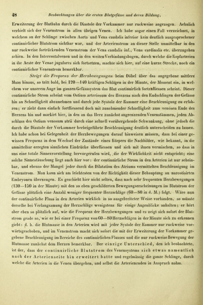 Erweiterung der Blutbahii durch die Diastole der Vorkammer nur ruckweise angezogen. Aehnlich verhielt sich der Venenstrom in allen übrigen Venen. Ich habe sogar einen Fall verzeichnet, in welchem an der Schlinge zwischen Aorta und Vena caudalis inferior kein deutlich ausgesprochener continuirlicher Blutstrom sichtbar war, und der Arlerienstrom an dieser Stelle unmittelbar in den nur ruckweise fortrückenden Venenstrom der Vena caudalis inf., Vena cardinalis etc. überzugehen schien. In den Inlercostalvenen und in den weiten Verbindungsbogen, durch welche die Kopfarterien in die Aeste der Venae jugulares sich fortsetzen, machte sich hier, auf eine kurze Strecke, noch ein continuirlicher Venenstrom bemerkbar. Steig t die Frequen:^ der Hersbewegiingen beim Döbel über das angegebene mittlere Maas hinaus, so tritt bald, bei 120—140 kräftigen Schlägen in der Minute, der Moment ein, in wel- chem vor unserem Auge im ganzen Gefässsystem das Blut continuirlich fortziifliessen scheint. Dieser continuirliche Strom scheint vom Ostium arteriosum des Herzens nach den Endschlingen der Gefässe hin an Schnelligkeit abzunehmen und durch jede Systole der Kammer eine Beschleunigung zu erfah- ren: er zieht dann einfach fortfliessend doch mit zunehmender Schnelligkeit zum venösen Ende des Herzens hin und markirt hier, in den an das Herz zunächst angrenzenden Venenstämmen, jeden Ab- schluss des Ostium venosum atrii durch eine schnell vorübergehende Schwankung, ohne jedoch die durch die Diastole der Vorkammer herbeigeführte Beschleunigung deutlich unterscheiden zu lassen. Ich habe schon bei Gelegenheit der Herzbewegungen darauf hinweisen müssen, dass bei einer ge- wissen Frequenz in dem Wechsel der Zustände eines Körpers die Nachbilder, wie bekannt, in die unmittelbar erregten sinnlichen Eindrücke überfliessen und sich mit ihnen vermischen, so dass in uns eine totale Sinnesvorstellung hervorgerufen wird, die der Wirklichkeit nicht entspricht; eine solche Sinnestäuschung liegt auch hier vor: der continuirliche Strom in den Arterien ist nur schein- bar, und ebenso der Mangel jeder durch die Dilatation des Atriums vermittelten Beschleunigung im Venenstrom. Man kann sich am leichtesten von der Richtigkeit dieser Behauptung an narcotisirten Embryonen überzeugen. Es geschieht hier nicht selten, dass nach sehr frequenten Herzbewegungen (130—150 in der Minute) mit den so eben geschilderten Bewegungserscheinungen im Blutstrom der Gefässe plötzlich eine Anzahl weniger frequenter Herzschläge (60—80 in d. M.) folgt. Wäre nun der continuirliche Fluss in den Arterien wirklich in so ausgebreiteter Weise vorhanden, so müsste derselbe bei Verlangsamung der Herzschläge wenigstens für einige Augenblicke anhalten; er hört aber eben so plötzlich auf, wie die Frequenz der Herzbewegungen und es zeigt sich sofort der Blut- strom grade so, Wie er bei einer Frequenz von (50—80 Herzschlägen in der Minute sich zu erkennen giebt: d. h. die Blutmasse in den Arterien wird mit jeder Systole der Kammer nur ruckweise vor- wärtsgeschoben, und im Venenstrom macht sich sofort die mit der Erweiterung der Vorkammer ge- gebene Beschleunigung im Bereiche des continuirlichen Flusses und die nur ruckweise Bewegung der Blutmasse zunächst dem Herzen bemerkbar. Der einzige Unterschied, den ich beobachtete, ist der, dass der continuirliche Blutstrora des Venensystems sich etwas namentlich nach der Arterienseite hin erweitert hatte und regelmässig die ganze Schlinge, durch welche die Arterien in die Venen übergehen, und selbst die Artcrienenden in Anspruch nahm.