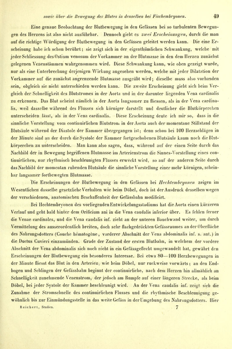 Eine genaue Beobachtung der Blutbewegung in den Gefässen bei so turbulenten Bewegun- gen des Herzens ist also nicht ausführbar. Dennoch giebt es zivei Erscheinungen, durch die man auf die richtige Würdigung der BlulbevA^egung in den Gefässen geleilet werden kann. Die eine Er- scheinung habe ich schon berührt; sie zeigt sich in der eigenthümlichen Schwankung, welche mit jeder Schliessung desOstium venosum der Vorkammer an der Blutmasse in den dem Herzen zunächst gelegenen Venenstämmen wahrgenommen wird. Diese Schwankung kann, wie oben gezeigt wurde, nur als eine Unterbrechung derjenigen Wirkung angesehen werden, welche mit jeder Dilatation der Vorkammer auf die zunächst angrenzende Blutmasse ausgeübt wird; dieselbe muss also vorhanden sein, obgleich sie nicht unterschieden werden kann. Die zweite Erscheinung giebt sich beim Ver- gleich der Schnelligkeit des ßlutstromes in der Aorta und in der darunter liegenden Vena cardinalis zu erkennen. Das Blut scheint nämlich in der Aorta langsamer zu fliessen, als in der Vena cardina- lis, weil dasselbe während des Flusses sich körniger darstellt und deutlicher die Blutkörperchen unterscheiden läss!, als in der Vena cardinalis. Diese Erscheinung deute ich mir so, dass in die sinnliche Vorstellung vom continuirlichen Blutstrom in der Aorta auch der momentane Stillstand der Blutsäule während der Diastole der Kammer übergegangen ist; denn schon bei 100 Herzschlägen in der Minute sind an der durch die Systole der Kammer fortgeschobenen Blutsäule kaum noch die Blut- körperchen zu unterscheiden. Man kann also sagen, dass, während auf der einen Seite durch das Nachbild def in Bewegung begriffenen Blutraasse im Arterienslrom die Sinnes-Vorstellung eines con- tinuirlichen, nur rhythmisch beschleunigten Flusses erweckt wird, so auf der anderen Seite durch das Nachbild der momentan ruhenden Blutsäule die sinnliche Vorstellung einer mehr körnigen, schein- bar langsamer fortbewegten Blutmasse. Die Erscheinungen der Blulbewegung in den Gefässen bei Hechtenihrijonen zeigen im Wesentlichen dasselbe gesetzliche Verhalten wie beim Döbel, doch ist der Ausdruck desselben wegen der verschiedenen, anatomischen Beschaffenheit der Gefässbahn modilicirt. Bei Hechtembryonen des vorliegendenEntwickelungsstadiums hat die Aorta einen kürzeren Verlauf und geht bald hinter dem Orificium ani in die Vena caudalis inferior über. Es fehlen ferner die Venae cardiiiales, und die Vena caudalis inf. zieht an der unteren Bauchwand weiter, um durch Vermittelung des ausserordentlich breiten, doch sehr flachgedrückten Gefässraumes an der Oberfläche des Nahrungsdotters (Couche hematogene, vorderer Abschnitt der Vena abdominalis inf. s. ant.) in die Ductus Cuvieri einzumünden. Grade der Zustand der ersten Blutbahn, in welchem der vordere Abschnitt der Vena abdominalis sich noch nicht in ein Gelässgeflecht umgewandelt hat, gewährt den Erscheinungen der Blutbewegung ein besonderes Interesse. Bei etwa 80—100 Herzbewegungen in der Minute fliesst das Blut in den Arterien; wie beim Döbel, nur ruckweise vorwärts; an den End- bogen und Schlingen der Gefässbahn beginnt der continuirliche, nach dem Herzen hin allmählich an Schnelligkeit zunehmende Venenstrom, der jedoch am Rumpfe auf einer längeren Strecke, als beim Döbel, bei jeder Systole der Kammer beschleunigt wird. An der Vena caudalis inf. zeig! sich die Zunahme der Stromschnelle des continuirlichen Flusses und die rhythmische Beschleunigung ge- wöhnlich bis zur Einmündungssteile in das weite Gefäss in der Umgebung des Nahningsdotlers. Hier