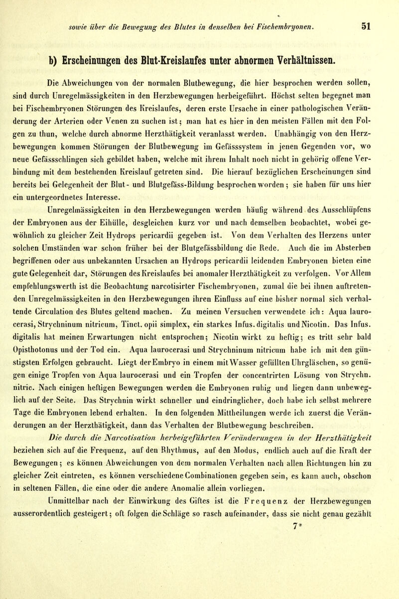 b) Erscheinungen des Blut-Kreislaufes unter abnormen Verhältnissen. Die Abweichungen von der normalen Blutbewegung, die hier besprochen werden sollen, sind durch Unregelmässigkeiten in den Herzbewegungen herbeigeführt. Höchst selten begegnet man bei Fischembryonen Störungen des Kreislaufes, deren erste Ursache in einer pathologischen Verän- derung der Arterien oder Venen zu suchen ist; man hat es hier in den meisten Fällen mit den Fol- gen zu thun, welche durch abnorme Herzthätigkeit veranlasst werden. Unabhängig von den Herz- bewegungen kommen Störungen der Blutbewegung im Gefässsystem in jenen Gegenden vor, wo neue Gefässschlingen sich gebildet haben, welche mit ihrem Inhalt noch nicht in gehörig offene Ver- bindung mit dem bestehenden Kreislauf getreten sind. Die hierauf bezüglichen Erscheinungen sind bereits bei Gelegenheit der Blut- und Blutgefäss-Bildung besprochen worden; sie haben für uns hier ein untergeordnetes Interesse. Unregelmässigkeiten in den Herzbewegungen werden häufig während des Ausschlüpfens der Embryonen aus der EihüUe, desgleichen kurz vor und nach demselben beobachtet, wobei ge- wöhnlich zu gleicher Zeit Hydrops pericardii gegeben ist. Von dem Verhalten des Herzens unter solchen Umständen war schon früher bei der Blutgefässbildung die Rede. Auch die im Absterben begriffenen oder aus unbekannten Ursachen an Hydrops pericardii leidenden Embryonen bieten eine gute Gelegenheit dar, Störungen des Kreislaufes bei anomaler Herzthätigkeit zu verfolgen. Vor Allem empfehlungswerth ist die Beobachtung narcotisirter Fischembryonen, zumal die bei ihnen auftreten- den Unregelmässigkeiten in den Herzbewegungen ihren Einfluss auf eine bisher normal sich verhal- tende Circulation des Blutes geltend machen. Zu meinen Versuchen verwendete ich: Aqua lauro- cerasi, Strychninum nitricum, Tinct. opii simplex, ein starkes Infus.digitalis undNicolin. Das Infus, digitalis hat meinen Erwartungen nicht entsprochen; Nicotin wirkt zu heftig; es tritt sehr bald Opisthotonus und der Tod ein. Aqua laurocerasi und Strychninum nitricum habe ich mit den gün- stigsten Erfolgen gebraucht. Liegt der Embryo in einem mit Wasser gefüllten Uhrgläschen, so genü- gen einige Tropfen von Aqua laurocerasi und ein Tropfen der concentrirten Lösung von Strychn. nitric. Nach einigen heftigen Bewegungen werden die Embryonen ruhig und liegen dann unbeweg- lich auf der Seite. Das Strychnin wirkt schneller und eindringlicher, doch habe ich selbst mehrere Tage die Embryonen lebend erhalten. In den folgenden Mittheilungen werde ich zuerst die Verän- derungen an der Herzthätigkeit, dann das Verhalten der Blutbewegung beschreiben. Die durch die Narcotisation herbeigejuhi^ten Veränderungen in der Herzthätigkeit beziehen sich auf die Frequenz, auf den Bhythmus, auf den Modus, endlich auch auf die Kraft der Bewegungen; es können Abweichungen von dem normalen Verhalten nach allen Richtungen hin zu gleicher Zeit eintreten, es können verschiedene Combinationen gegeben sein, es kann auch, obschon in seltenen Fällen, die eine oder die andere Anomalie allein vorliegen. Unmittelbar nach der Einwirkung des Giftes ist die Frequenz der Herzbeweguiigen ausserordentlich gesteigert; oft folgen die Schläge so rasch aufeinander, dass sie nicht genau gezählt 7*