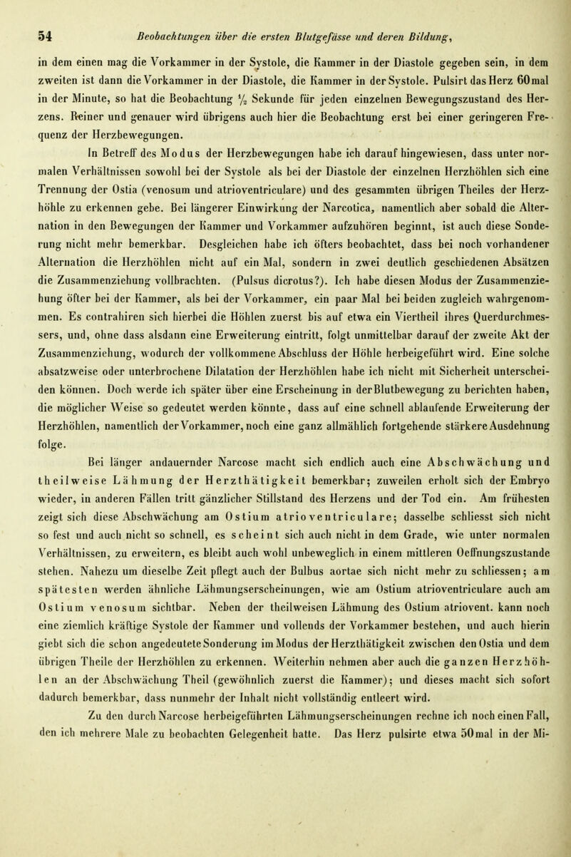 in dem einen mag die Vorkammer in der Systole, die Kammer in der Diastole gegeben sein, in dem zweiten ist dann die Vorkammer in der Diastole, die Kammer in der Systole. Pulsirt das Herz 60mal in der Minute, so hat die Beobachtung % Sekunde für jeden einzelnen Bewegungszustand des Her- zens. Rainer und genauer wird übrigens auch hier die Beobachtung erst bei einer geringeren Fre- quenz der Herzbewegungen. In Betreff des Modus der Herzbewegungen habe ich daraufhingewiesen, dass unter nor- malen Verhältnissen sowohl bei der Systole als bei der Diastole der einzelnen Herzhöhlen sich eine Trennung der Ostia (venosum und atrioventriculare) und des gesammten übrigen Theiles der Herz- höhle zu erkennen gebe. Bei längerer Einwirkung der Narcotica, namentlich aber sobald die Alter- nation in den Bewegungen der Kammer und Vorkammer aufzuhören beginnt, ist auch diese Sonde- rung nicht mehr bemerkbar. Desgleichen habe ich öfters beobachtet, dass bei noch vorhandener Alteruation die Herzhöhlen nicht auf ein Mal, sondern in zwei deutlich geschiedenen Absätzen die Zusammenziehung vollbrachten. (Pulsus dicrotus?). Ich habe diesen Modus der Zusammenzie- hung öfter bei der Kammer, als bei der Vorkammer, ein paar Mal bei beiden zugleich wahrgenom- men. Es contrahiren sich hierbei die Höhlen zuerst bis auf etwa ein Viertheil ihres Querdurchmes- sers, und, ohne dass alsdann eine Erweiterung eintritt, folgt unmittelbar darauf der zweite Akt der Zusammenziehung, wodurch der vollkommene Abschluss der Höhle herbeigeführt wird. Eine solche absatzweise oder unterbrochene Dilatation der Herzhöhlen habe ich nicht mit Sicherheit unterschei- den können. Doch werde ich später über eine Erscheinung in der Blutbewegung zu berichten haben, die möglicher Weise so gedeutet werden könnte, dass auf eine schnell ablaufende Erweiterung der Herzhöhlen, namentlich der Vorkammer, noch eine ganz allmählich fortgehende stärkere Ausdehnung folge. Bei länger andauernder Narcose macht sich endlich auch eine Abschwächung und theilweise Lähmung der Herzthätigkeit bemerkbar; zuweilen erholt sich der Embryo wieder, in anderen Fällen tritt gänzlicher Stillstand des Herzens und der Tod ein. Am frühesten zeigt sich diese Abschwächung am Ostium atrioventriculare; dasselbe schliesst sich nicht so fest und auch nicht so schnell, es scheint sich auch nicht in dem Grade, wie unter normalen Verhältnissen, zu erweitern, es bleibt auch wohl unbeweglich in einem mittleren Oeffnungszustande stehen. Nahezu um dieselbe Zeit pflegt auch der Bulbus aortae sich nicht mehr zu schliessen; am spätesten werden ähnliche Lähmungserscheinungen, wie am Ostium atrioventriculare auch am Ostium venosum sichtbar. Neben der theilweisen Lähmung des Ostium atriovent. kann noch eine ziemlich kräftige Systole der Kammer und vollends der Vorkammer bestehen, und auch hierin giebt sich die schon angedeutete Sonderung im Modus der Herzthätigkeit zwischen den Ostia und dem übrigen Theile der Herzhöhlen zu erkennen. Weiterhin nehmen aber auch die ganzen Herzhöh- len an der Abschwächung Theil (gewöhnlich zuerst die Kammer); und dieses macht sich sofort dadurch bemerkbar, dass nunmehr der Inhalt nicht vollständig entleert wird. Zu den durch Narcose herbeigeführten Lähmungserscheinungen rechne ich noch einen Fall, den ich mehrere Male zu beobachten Gelegenheit hatte. Das Herz pulsirte etwa 50mal in der Mi-