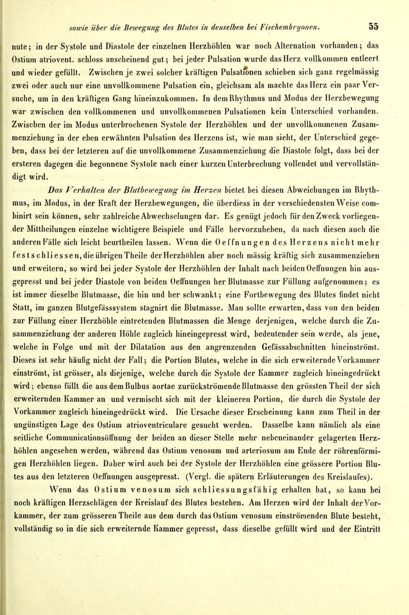 nute; in der Systole und Diastole der einzelnen Herzhöhlen war noch Alternation vorhanden; das Ostium atriovent. schloss anscheinend gut; bei jeder Pulsation wurde das Herz vollkommen entleert und wieder gefüllt. Zwischen je zwei solcher kräftigen Pulsationen schieben sich ganz regelmässig zwei oder auch nur eine unvollkommene Pulsation ein, gleichsam als machte das Herz ein paar Ver- suche, um in den kräftigen Gang hineinzukommen. In dem Rhythmus und Modus der Herzbewegung war zwischen den vollkommenen und unvollkommenen Pulsationen kein Unterschied vorhanden. Zwischen der im Modus unterbrochenen Systole der Herzhöhlen und der unvollkommenen Zusam- menziehung in der eben erwähnten Pulsation des Herzens ist, wie man sieht, der Unterschied gege- ben, dass bei der letzteren auf die unvollkommene Zusammenziehung die Diastole folgt, dass bei der ersteren dagegen die begonnene Systole nach einer kurzen Unterbrechung vollendet und vervollstän- digt wird. Das Verhalten der Blutbewegung im Herzen bietet bei diesen Abweichungen im Rhyth- mus, im Modus, in der Kraft der Herzbewegungen, die überdiess in der verschiedensten Weise com- binirt sein können, sehr zahlreiche Abwechselungen dar. Es genügt jedoch für den Zweck vorliegen- der Mittheilungen einzelne wichtigere Beispiele und Fälle hervorzuheben, da nach diesen auch die anderen Fälle sich leicht beurtheilen lassen. Wenn die Oeffnungen des Herzens nicht mehr festschli essen, die übrigen Theile der Herzhöhlen aber noch mässig kräftig sich zusammenziehen und erweitern, so wird bei jeder Systole der Herzhöhlen der Inhalt nach beiden Oeffnungen hin aus- gepresst und bei jeder Diastole von beiden Oeffnungen her Blutmasse zur Füllung aufgenommen; es ist immer dieselbe Blutmasse, die hin und her schwankt; eine Fortbewegung des Blutes findet nicht Statt, im ganzen Blutgefässsystem stagnirt die Blutmasse. Man sollte erwarten, dass von den beiden zur Füllung einer Herzhöhle eintretenden Blulmassen die Menge derjenigen, welche durch die Zu- sammenziehung der anderen Höhle zugleich hineingepresst wird, bedeutender sein werde, als jene, welche in Folge und mit der Dilatation aus den angrenzenden Gefässabschnilten hineinströmt. Dieses ist sehr häufig nicht der Fall; die Portion Blutes, welche in die sich erweiternde Vorkammer einströmt, ist grösser, als diejenige, welche durch die Systole der Kammer zugleich hineingedrückt wird; ebenso füllt die aus dem Bulbus aortae zurückströmende Blutmasse den grössten Theil der sich erweiternden Kammer an und vermischt sich mit der kleineren Portion, die durch die Systole der Vorkammer zugleich hineingedrückt wird. Die Ursache dieser Erscheinung kann zum Theil in der ungünstigen Lage des Ostium atrioventriculare gesucht werden. Dasselbe kann nämlich als eine seitliche Communicationsöffnung der beiden an dieser Stelle mehr nebeneinander gelagerten Herz- höhlen angesehen werden, während das Ostium venosum und arteriosum am Ende der röhrenförmi- gen Herzhöhlen liegen. Daher wird auch bei der Systole der Herzhöhlen eine grössere Portion Blu- tes aus den letzteren Oeffnungen ausgepresst. (Vergl. die spätem Erläuterungen des Kreislaufes). Wenn das Ostium venosum sich schliessungsfähig erhalten hat, so kann bei noch kräftigen Herzschlägen der Kreislauf des Blutes bestehen. Am Herzen wird der Inhalt der Vor- kammer, der zum grösseren Theile aus dem durch das Ostium venosum einströmenden Blute besteht, vollständig so in die sich erweiternde Kammer gepresst, dass dieselbe gefüllt wird und der Eintritt