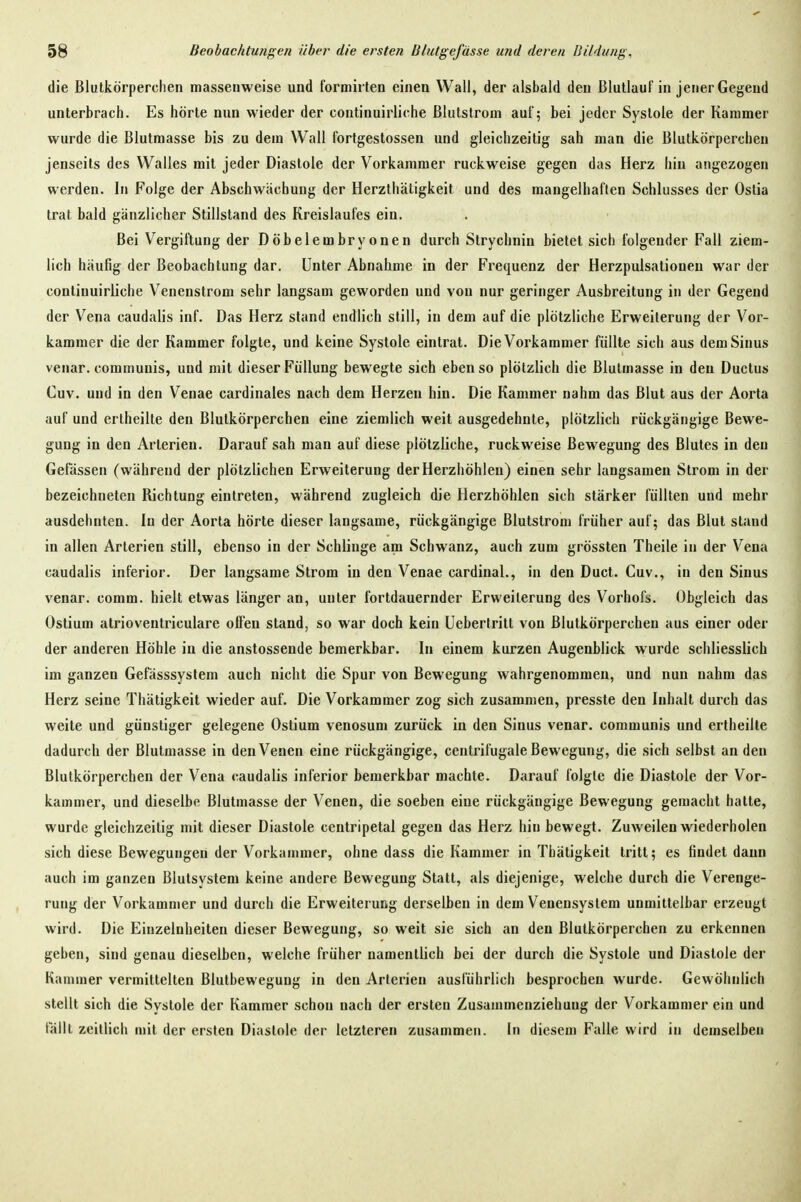 die Blutkörperchen massenweise und formirten einen Wall, der alsbald den ßlutlauf in jener Gegend unterbrach. Es hörte nun wieder der continuirliche ßlutslrom auf; bei jeder Systole der Kammer wurde die Blutmasse bis zu dem Wall fortgestossen und gleichzeitig sah man die Blutkörperchen jenseits des Walles mit jeder Diastole der Vorkammer ruckweise gegen das Herz hin angezogen werden. In Folge der Abschwächung der Herzthätigkeit und des mangelhaften Schlusses der Ostia trat bald gänzlicher Stillstand des Kreislaufes ein. Bei Vergiftung der Döbelembryonen durch Strychnin bietet sich folgender Fall ziem- lich häufig der Beobachtung dar. Unter Abnahme in der Frequenz der Herzpulsationeu war der continuirliche Venenstrom sehr langsam geworden und von nur geringer Ausbreitung in der Gegend der Vena caudalis inf. Das Herz stand endlich still, in dem auf die plötzliche Erweiterung der Vor- kammer die der Kammer folgte, und keine Systole eintrat. Die Vorkammer füllte sich aus dem Sinus venar. communis, und mit dieser Füllung bewegte sich ebenso plötzlich die Blutmasse in den Ductus Cuv. und in den Venae cardinales nach dem Herzen hin. Die Kammer nahm das Blut aus der Aorta auf und erlheilte den Blutkörperchen eine ziemlich weit ausgedehnte, plötzlich rückgängige Bewe- gung in den Arterien. Darauf sah man auf diese plötzliche, ruckweise Bewegung des Blutes in den Gelassen (während der plötzlichen Erweiterung der Herzhöhlen) einen sehr langsamen Strom in der bezeichneten Richtung eintreten, während zugleich die Herzhöhlen sich stärker füllten und mehr ausdehnten. In der Aorta hörte dieser langsame, rückgängige Blutstrom früher auf; das Blut slaud in allen Arterien still, ebenso in der Schlinge am Schwanz, auch zum grössten Theile in der Vena caudalis inferior. Der langsame Strom in den Venae cardinal., in den Duct. Cuv., in den Sinus venar. comm. hielt etwas länger an, unter fortdauernder Erweiterung des Vorhofs. Obgleich das Ostium alrioveutriculare offen stand, so war doch kein üebertritt von Blutkörperchen aus einer oder der anderen Höhle in die anstossende bemerkbar. In einem kurzen Augenblick wurde schliesslich im ganzen Gefässsysteni auch nicht die Spur von Bewegung wahrgenommen, und nun nahm das Herz seine Thätigkeit wieder auf. Die Vorkammer zog sich zusammen, presste den Inhalt durch das weite und günstiger gelegene Ostium venosum zurück in den Sinus venar. communis und ertheilte dadurch der Blutmasse in den Venen eine rückgängige, centrifugale Bewegung, die sich selbst an den Blutkörperchen der Vena caudalis inferior bemerkbar machte. Darauf folgte die Diastole der Vor- kammer, und dieselbe Blutmasse der Venen, die soeben eine rückgängige Bewegung gemacht hatte, wurde gleichzeitig mit dieser Diastole centripetal gegen das Herz hin bewegt. Zuweilen wiederholen sich diese Bewegungen der Vorkammer, ohne dass die Kammer in Thätigkeit tritt; es findet dann auch im ganzen Blutsystem keine andere Bewegung Statt, als diejenige, welche durch die Verenge- rung der Vorkammer und durch die Erweiterung derselben in dem Venensystem unmittelbar erzeugt wird. Die Einzelnheiten dieser Bewegung, so weit sie sich an den Blutkörperchen zu erkennen geben, sind genau dieselben, welche früher namentlich bei der durch die Systole und Diastole der Kammer vermittelten Blutbewegung in den Arterien ausführlich besprochen wurde. Gewöhnlich stellt sich die Systole der Kammer schon nach der ersten Zusammenziehung der Vorkammer ein und fällt zeillich mit der ersten Diastole der letzteren zusammen. In diesem Falle wird in demselben
