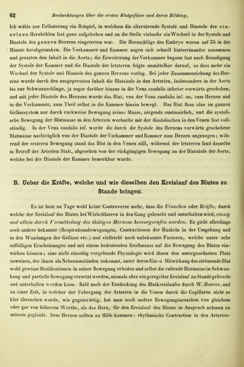 Ich wähle zur Erläuterung ein Beispiel, in welchem die allernirende Systole und Diastole der ein- zelnen Herzhöhlen fast ganz aufgehoben und an die Stelle vielmehr ein Wechsel in der Systole und Diastole des ganzen Herzens eingetreten war. Die Herzscjiläge des Embryo waren auf 35 in der Minute herabgesunken. Die Vorkammer und Kammer zogen sich schnell hintereinander zusammen und pressten den Inhalt in die Aorta; die Erweiterung der Vorkammer begann fast nach Beendigung der Systole der Kammer und die Diastole der letzteren folgte unmittelbar darauf, so dass mehr ein Wechsel der Systole und Diastole des ganzen Herzens vorlag. Bei jeder Zusammenziehung des Her- zens wurde durch den ausgepressten Inhalt die Blutsäule in den Arterien, insbesondere in der Aorta bis zur Schwanzschlinge, ja sogar darüber hinaus in die Vena caudalis inferior vorwärts geschoben, und mit jeder Diastole des Herzens wurde das Blut, von der Vena caudalis inf. an, zum Herzen und in die Vorkammer, zum Theil selbst in die Kammer hinein bewegt. Das Blut floss also im ganzen Gefässsystem nur durch ruckweise Bewegung seiner Masse, nirgends continuirlich, und die systoli- sche Bewegung der Blutmasse in den Arterien wechselte mit der diastolischen in den Venen fast voll- ständig. In der Vena caudalis inf. wurde die durch die Systole des Herzens vorwärts geschobene Blutmasse nachträglich von der Diastole der Vorkammer und Kammer zum Herzen angezogen; wäh- rend der ersteren Bewegung stand das Blut in den Venen still, während der letzteren fand dasselbe in Betreff der Arterien Statt, abgesehen von der rückgängigen Bewegung an der Blutsäule der Aorta, welche bei der Diastole der Kammer bemerkbar wurde. B. Ueber die Kräfte, welche und wie dieselben den Kreislauf des Blutes zu Stande bringen. Es ist heut zu Tage wohl keine Controverse mehr, dass die Ursachen oder Kräfte, durch welche der Kreislauf des Blutes bei Wirbelthieren in den Gang gebracht und unterhallen wird, em^?^ und allein durch Vermittelung des thätigen Herzens hervor gern,fen werden. Es giebt allerdings noch andere bekannte (Respirationsbewegungen, Contractionen der Muskeln in der Umgebung und in den Wandungen der Gefässe etc.) und vielleicht noch unbekannte Factoren, welche unter sehr auffälligen Erscheinungen und mit einem bedeutenden Kraftmaass auf die Bewegung des Blutes ein- wirken können; eine nicht einseitig vorgehende Physiologie wird ihnen den untergeordneten Platz anweisen, der ihnen als Nebenumständen zukommt, unter deren Ein-u Mitwirkung das strömende Blut wohl gewisse Modificationen in seiner Bewegung erleiden und selbst die ruhende Blutmassein Schwan- kung und partielle Bewegung versetzt werden, niemals aber ein geregelter Kreislauf zu Stande gebracht und unterhalten werden kann. Bald nach der Entdeckung des Blutkreislaufes durch W. Harvey, und zu einer Zeit, in welcher der Üebergang der Arterien in die Venen durch die Capillaren nicht so klar übersehen wurde, wie gegenwärtig, hat man noch andere Bewegungsursachen von gleichem oder gar von höherem Werthe, als das Herz, für den Kreislauf des Blutes in Anspruch nehmen zu müssen geglaubt. Dem Herzen sollten zu Hilfe kommen: rhythmische Contraction in den Arterien-