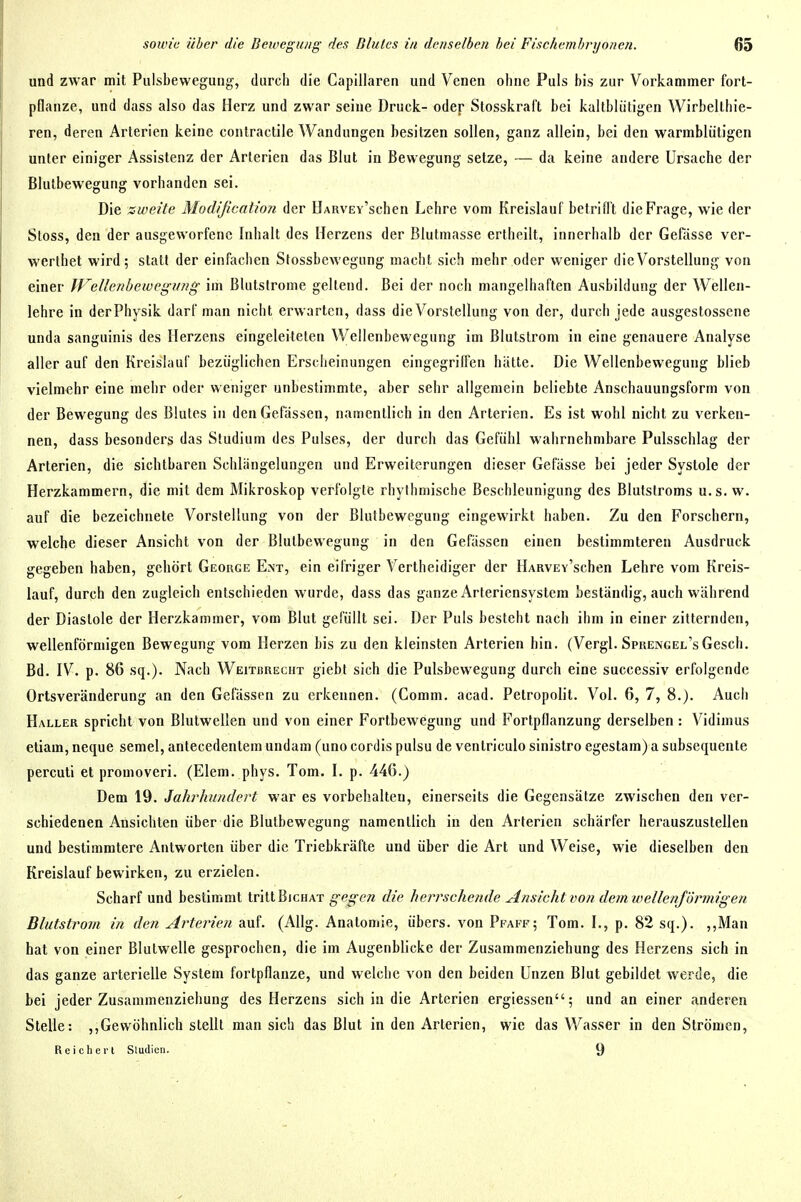 und zwar mit Pulsbewegung, durch die Capillareu und Venen ohne Puls bis zur Vorkammer fort- pflanze, und dass also das Herz und zwar seine Druck- oder Stosskraft bei kaltblütigen Wirbelthie- ren, deren Arterien keine contractile Wandungen besitzen sollen, ganz allein, bei den warmblütigen unter einiger Assistenz der Arterien das Blut in Bewegung setze, — da keine andere Ursache der Blutbewegung vorhanden sei. Die ::weite Modification der ÜARVEv'schen Lehre vom Kreislauf betrifl't die Frage, wie der Stoss, den der ausgeworfene Inhalt des Herzens der Blutmasse ertheilt, innerhalb der Gelasse ver- werthet wird; statt der einfachen Stossbewegung macht sich mehr oder weniger die Vorstellung von einer Wclhnbewcgung im Blutstrome geltend. Bei der noch mangelhaften Ausbildung der Wellen- lehre in der Physik darf man nicht erwarten, dass die Vorstellung von der, durch jede ausgestossene unda sanguinis des Herzens eingeleiteten Wellenbewegung im Blutstrom in eine genauere Analyse aller auf den Kreislauf bezüglichen Erscheinungen eingegriffen hätte. Die Wellenbewegung blieb vielmehr eine mehr oder weniger unbestimmte, aber sehr allgemein beliebte Anschauungsform von der Bewegung des Blutes in denGefassen, namentlich in den Arterien. Es ist wohl nicht zu verken- nen, dass besonders das Studium des Pulses, der durch das Gefühl wahrnehmbare Pulsschlag der Arterien, die sichtbaren Schlängelungen und Erweiterungen dieser Gefässe bei jeder Systole der Herzkammern, die mit dem Mikroskop verfolgte rhythmische Beschleunigung des Blutstroms u.s. w. auf die bezeichnete Vorstellung von der Blutbewegung eingewirkt haben. Zu den Forschern, welche dieser Ansicht von der Blulbewegung in den Gefässen einen bestimmteren Ausdruck gegeben haben, gehört George Ent, ein eifriger Vertheidiger der HAavEv'schen Lehre vom Kreis- lauf, durch den zugleich entschieden wurde, dass das ganze Arteriensystem beständig, auch während der Diastole der Herzkammer, vom Blut gefüllt sei. Der Puls besteht nach ihm in einer zitternden, wellenförmigen Bewegung vom Herzen bis zu den kleinsten Arterien hin. (Vergl. Sprengel's Gesch. Bd. IV. p. 86 sq.). Nach Weitbrecht giebt sich die Pulsbewegung durch eine successiv erfolgende Ortsveränderung an den Gefässen zu erkennen. (Comm. acad. Petropolit. Vol. 6, 7, 8.). Auch Haller spricht von Blutwellen und von einer Fortbewegung und Fortpflanzung derselben : Vidimus etiam, neque semel, antecedentem undam (uno cordis pulsu de venlriculo sinistro egestam) a subsequente percuti et promoveri. (Elem. phys. Tom. I. p. 44G.) Dem 19. Jahrhundert war es vorbehalten, einerseits die Gegensätze zwischen den ver- schiedenen Ansichten über die Blutbewegung namentlich in den Arterien schärfer herauszustellen und bestimmtere Antworten über die Triebkräfte und über die Art und Weise, wie dieselben den Kreislauf bewirken, zu erzielen. Scharf und bestimmt tritt Bichat gegen die herrschende Ansicht vo/i dem wellenjönnigen Blutstrovi in den Arterien auf. (Allg. Anatomie, übers, von Pfaff; Tom. I., p, 82 sq.). ,,Man hat von einer Blutwelle gesprochen, die im Augenblicke der Zusammenziehung des Herzens sich in das ganze arterielle System fortpflanze, und welche von den beiden Unzen Blut gebildet werde, die bei jeder Zusammenziehung des Herzens sich in die Arterien ergiessen; und an einer anderen Stelle: ,,Gewöhnlich stellt man sich das Blut in den Arterien, wie das Wasser in den Strömen, Reiclierl Sludicn. 9