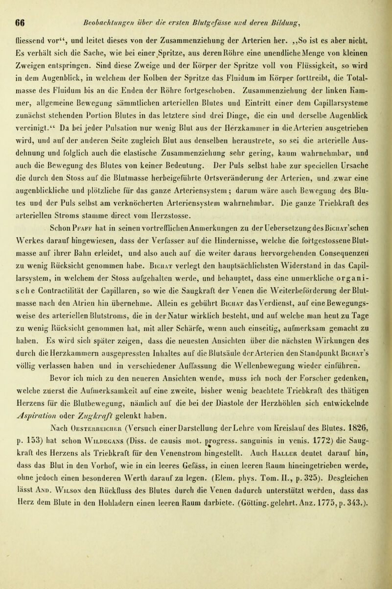 üiessend vor, und leitet dieses von der Zusammenziehung der Arterien her. ,,So ist es aber nicht. Es verhält sich die Sache, wie bei einer,Spritze, aus deren Röhre eine unendliche Menge von kleinen Zweigen entspringen. Sind diese Zweige und der Körper der Spritze voll von Flüssigkeit, so wird in dem Augenblick, in welchem der Kolben der Spritze das Fluidum im Körper forttreibt, die Total- masse des Fluidum bis an die Enden der Röhre fortgeschoben. Zusammenziehung der linken Kam- mer, allgemeine Bewegung sämmtlichen arteriellen Blutes und Eintritt einer dem Capillarsysteme zunächst stehenden Portion Blutes in das letztere sind drei Dinge, die ein und derselbe Augenblick vereinigt. Da bei jeder Pulsation nur wenig Blut aus der Herzkammer in die Arterien ausgetrieben wird, und auf der anderen Seite zugleich Blut aus denselben heraustrete, so sei die arterielle Aus- dehnung und folglich auch die elastische Zusammenziehung sehr gering, kaum wahrnehmbar, und auch die Bewegung des Blutes von keiner Bedeutung. Der Puls selbst habe zur speciellen Ursache die durch den Stoss auf die Blulmasse herbeigeführte Ortsveränderung der Arterien, und zwar eine augenblickliche und plötzliche für das ganze Arteriensystem; darum wäre auch Bewegung des Blu- tes und der Puls selbst am verknöcherten Arleriensystem wahrnehmbar. Die ganze Triebkraft des arteriellen Stroms stamme direct vom Herzstosse. Schon Pfaff hat in seinen vortrefflichen Anmerkungen zu der üebersetzungdesßicuAT'schen Werkes darauf hingewiesen, dass der Verfasser auf die Hindernisse, welche die fortgestossene Blut- masse auf ihrer Bahn erleidet, und also auch auf die weiter daraus hervorgehenden Consequenzen zu wenig Rücksicht genommen habe. Bichat verlegt den hauptsächlichsten Widerstand in das Capil- larsystem, in welchem der Stoss aufgehalten werde, und behauptet, dass eine unmerkliche organi- sche Contractilität der Capillaren, so wie die Saugkraft der V^enen die Weiterbeförderung der Blut- masse nach den Atrien hin übernehme. Allein es gebührt Bichat das Verdienst, auf eine Bewegungs- weise des arteriellen Blutstroms, die in der Natur wirklich besteht, und aufweiche man heut zu Tage zu wenig Rücksicht genommen hat, mit aller Schärfe, wenn auch einseitig, aufmerksam gemacht zu haben. Es wird sich später zeigen, dass die neuesten Ansichten über die nächsten Wirkungen des durch die Herzkammern ausgepressten Inhaltes auf die Blutsäule der Arterien den Standpunkt Bichat's völlig verlassen haben und in verschiedener Auffassung die Wellenbewegung wieder einführen. Bevor ich mich zu den neueren Ansichten wende, muss ich noch der Forscher gedenken, welche zuerst die Aufmerksamkeit auf eine zweite, bisher wenig beachtete Triebkraft des thätigen Herzens für die Blutbewegung, nämlich auf die bei der Diastole der Herzhöhlen sich entwickelnde Aspiration oder Zugkraft gelenkt haben. Nach Oesterreicher (Versuch einer Darstellung der Lehre vom Kreislauf des Blutes. 1826, p. 153) hat schon Wildegans (Diss. de causis mot. progress. sanguinis in venis. 1772) die Saug- kraft des Herzens als Triebkraft für den Venenslrom hingestellt. Auch Haller deutet darauf hin, dass das Blut in den Vorhof, wie in ein leeres Gefäss, in einen leereu Raum hineingetrieben werde, ohne jedoch einen besonderen Werth darauf zu legen. (Elem. phys. Tom. II., p. 325). Desgleichen lässt And. Wilson den Rückfluss des Blutes durch die Venen dadurch unterstützt werden, dass das Herz dem Blute in den Hohladern einen leeren Raum darbiete. (Gotting, gelehrt. Anz. 1775, p. 343.).
