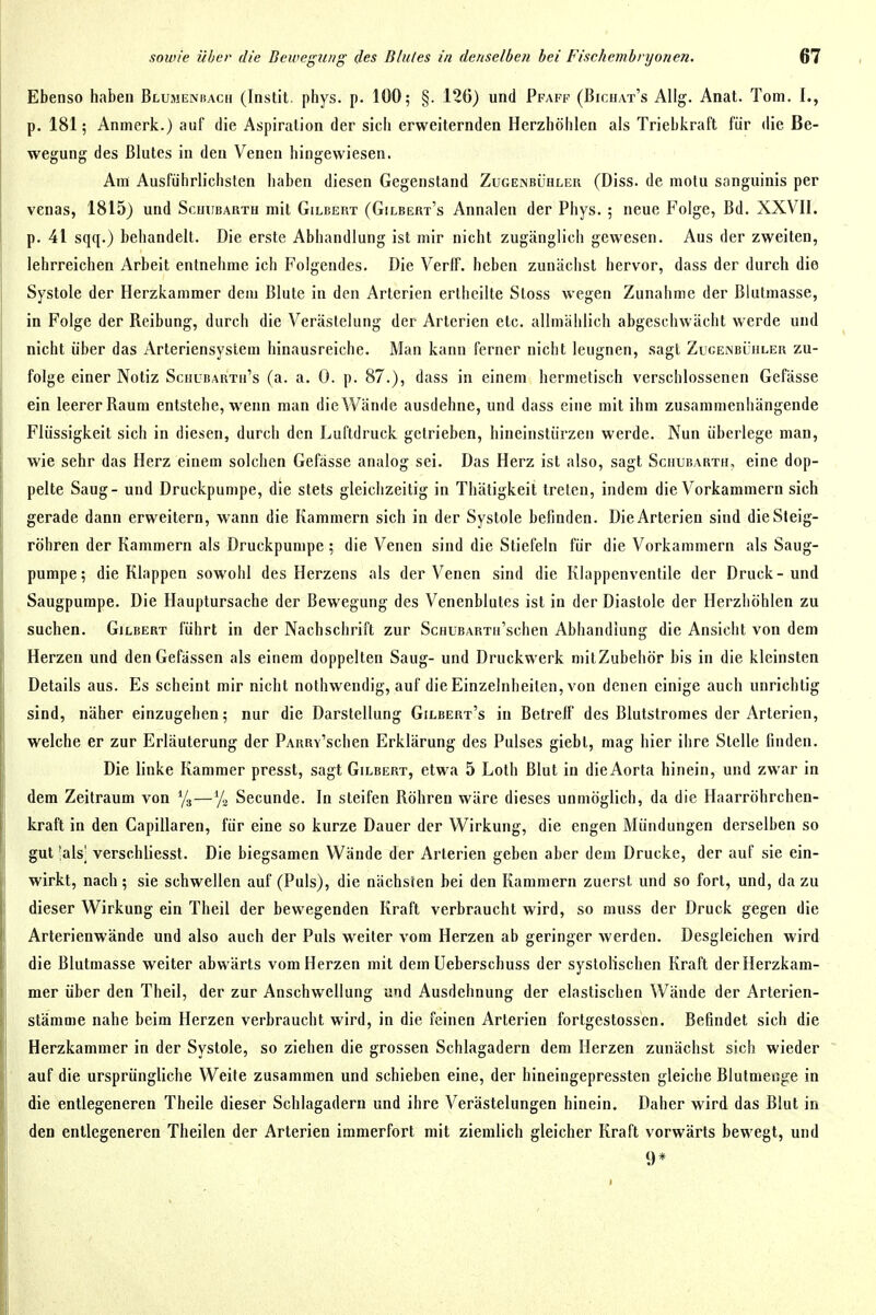 Ebenso haben Blumenhach (Instit. phys. p. 100; §. 126) und Pfaff (Bichat's AUg. Anat. Tom. I., p. 181; Anmerk.) auf die Aspiration der sich erweiternden Herzhöhlen als Triebkraft für die Be- wegung des Blutes in den Venen hingewiesen. Am Ausführlichsten haben diesen Gegenstand Zugenbühler (Diss. de motu sanguinis per venas, 1815) und Schubabth mit Gilbert (Gilbert's Annalen der Phys. ; neue Folge, Bd. XXVII. p. 41 sqq.) behandelt. Die erste Abhandlung ist mir nicht zugänglich gewesen. Aus der zweiten, lehrreichen Arbeit entnehme ich Folgendes. Die Verff. heben zunächst hervor, dass der durch die Systole der Herzkammer dem Blute in den Arterien erlheilte Stoss wegen Zunahme der Blutmasse, in Folge der Reibung, durch die Verästelung der Arterien etc. allmählich abgeschwächt werde und nicht über das Arteriensyslem hinausreiche. Man kann ferner nicht leugnen, sagt ZucEiSBÜnLER zu- folge einer Notiz Schubarth's (a. a. 0. p. 87.), dass in einem hermetisch verschlossenen Gefässe ein leerer Raum entstehe, wenn man dieWände ausdehne, und dass eine mit ihm zusammenhängende Flüssigkeit sich in diesen, durch den Luftdruck getrieben, hineinstürzen werde. Nun überlege man, wie sehr das Herz einem solchen Gefässe analog sei. Das Herz ist also, sagt Sciiubarth, eine dop- pelte Saug - und Druckpumpe, die stets gleichzeitig in Thätigkeit treten, indem die Vorkammern sich gerade dann erweitern, wann die Kammern sich in der Systole befinden. Die Arterien sind die Steig- rohren der Kammern als Druckpumpe ; die Venen sind die Stiefeln für die Vorkammern als Saug- pumpe; die Klappen sowohl des Herzens als der Venen sind die Klappenventile der Druck-und Saugpumpe. Die Hauptursache der Bewegung des Venenblutes ist in der Diastole der Herzhöhlen zu suchen. Gilbert führt in der Nachschrift zur ScHUBARTu'schen Abhandlung die Ansicht von dem Herzen und denGefässen als einem doppelten Saug- und Druckwerk mitZubeliör bis in die kleinsten Details aus. Es scheint mir nicht nolhwendig, auf die Einzelnheiten, von denen einige auch unrichtig sind, näher einzugehen; nur die Darstellung Gilbert's in Betreff des Blutstromes der Arterien, welche er zur Erläuterung der PARRY'schen Erklärung des Pulses giebl, mag hier ihre Stelle finden. Die linke Kammer presst, sagt Gilbert, etwa 5 Lolh Blut in die Aorta hinein, und zwar in dem Zeitraum von Ys — Secunde. In steifen Röhren wäre dieses unmöglich, da die Haarröhrchen- kraft in den Capillaren, für eine so kurze Dauer der Wirkung, die engen Mündungen derselben so gut 'als] verschliesst. Die biegsamen Wände der Arterien geben aber dem Drucke, der auf sie ein- wirkt, nach; sie schwellen auf (Puls), die nächsren bei den Kammern zuerst und so fort, und, da zu dieser Wirkung ein Theil der bewegenden Kraft verbraucht wird, so muss der Druck gegen die Arterienwände und also auch der Puls weiter vom Herzen ab geringer werden. Desgleichen wird die Blutmasse weiter abwärts vom Herzen mit dem üeberschuss der systolischen Kraft der Herzkam- mer über den Theil, der zur Anschwellung und Ausdehnung der elastischen Wände der Arterien- stämme nahe beim Herzen verbraucht wird, in die feinen Arterien fortgcstossen. Befindet sich die Herzkammer in der Systole, so ziehen die grossen Schlagadern dem Herzen zunächst sich wieder auf die ursprüngliche Weife zusammen und schieben eine, der hineingepressten gleiche Blutmenge in die entlegeneren Theile dieser Schlagadern und ihre Verästelungen hinein. Daher wird das Blut in den entlegeneren Theilen der Arterien immerfort mit ziemlich gleicher Kraft vorwärts bewegt, und