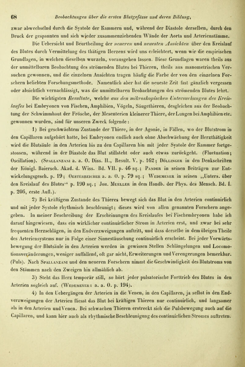 zwar abwechselnd durch die Systole der Kammern und, während der Diastole derselben, durch den Druck der gespannten und sich wieder zusammenziehenden Wände der Aorta und Arterienslämme. Die üebersiclil und Beurliieihing der veiieren und neuesten Ansichten über den Kreislauf des Blutes durch Vermittelung des thäligen Herzens wird uns erleichtert, wenn wir die empirischen Grundlagen, in welchen dieselben wurzeln, vorausgehen lassen. Diese Grundlagen waren theils aus der unmittelbaren Beobachtung des strömenden Blutes bei Thieren, theils aus manometrischen Ver- suchen gewonnen, und die einzelnen Ansichten tragen häufig die Farbe der von den einzelnen For- schern beliebten Forschungsmethode. Namentlich aber hat die neueste Zeit last gänzlich vergessen oder absichtlich vernachlässigt, was die unmittelbaren Beobachtungen des strömenden Blutes lehrt. Die wichtigsten Resultate, welche aus den mikroskopischen Untersuchungen des Hreis- laufes bei Embryonen von Fischen, Amphibien, Vögeln, Säugethieren, desgleichen aus der Beobach- tung der Schwimmhaut der Frösche, der Mesenterien kleinerer Thierc, der Lungen bei Amphibien etc. gewonnen wurden, sind für unseren Zweck folgende : J) Bei geschwächtem Zustande der Thiere, in der Agonie, in Fällen, wo der Bluistrom in den Capillaren aufgehört hatte, bei Embryonen endlich auch ohne Abschwächung der Herzthätigkeit wird die Blutsäule in den Arterien bis zu den Capillaren hin mit jeder Systole der Kammer fortge- stossen, während in der Diastole das Blut stillsteht oder auch etwas zurückgeht. (Fluctuation; Oscillation). (Spallanzam a. a. 0. Diss. IL, Result. V. p. 162; Döllinger in den Denkschriften der Königl. Baiersch. Akad. d. Wiss. Bd. VIL p. 46 sq.; Pandeu in seinen Beiträgen zur Ent- wickelungsgesch. p. 19; OESTEnREicuER a. a. Ü. p. 79 sq.; Wedemever in seinen ,,Unters, über den Kreislauf des Blutes p. 190 sq.; Jon. Mueller in dem Handb. der Phys. des Mensch. Bd. I. p. 206, erste Aufl.). 2) Bei kräftigem Zustande des Thieres bewegt sich das Blut in den Arterien continuirlich und mit jeder Systole rhythmisch beschleunigt; dieses wird von allen genannten Forschern ange- geben. In meiner Beschreibung der Erscheinungen des Kreislaufes bei Fischembryonen habe ich darauf hingewiesen, dass ein wirklicher conlinuirlicher Strom in Arterien erst, und zwar bei sehr frequentcn Herzschlägen, in den Endverzweigungen auftritt, und dass derselbe in dem übrigen Theile des Arteriensystems nur in Folge einer Sinnestäuschung continuirlich erscheint. Bei jeder Vorwärts- bewegung der Blulsäule in den Arterien werden in gewissen Stellen Schlängelungen und Locomo- tionsveränderungei!, weniger auffallend, oft gar nicht, Erweiterungen und Verengerungen bemerkbar. (Puls). Nach Spallajnzam und den neueren Forschern nimmt die Geschwindigkeit des Blutstroms von den Stämmen nach den Zweigen hin allmählich ab. 3) Steht das Herz temporär still, so hört jeder pulsalorische Forllrieb des Blutes in den Arterien sogleich auf. (Wedemeyer: a. a. 0. p. 194). 4) In den Uebergängen der Arterien in die Venen, in den Capillaren, ja selbst in den End- verzweigungen der Arterien lliesst das Blut bei kräftigen Thieren nur continuirlich, und langsamer als in den Arterien und Venen. Bei schwachen Thieren erstreckt sich die Pulsbewegung auch auf die Capillaren, und kann hier auch als rhythmische Beschleunigung des conlinuirlichen Stromes auftreten.