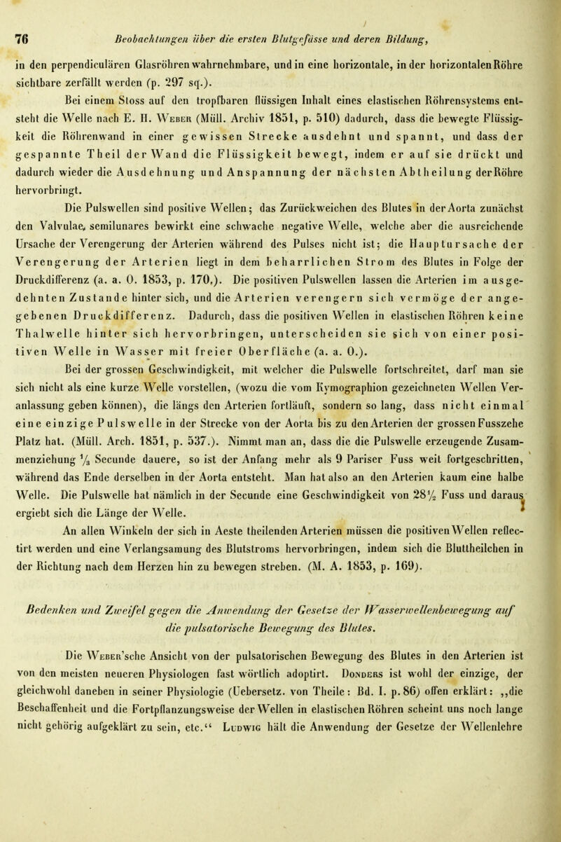 / 76 Beobachtungen über die ersten Blutgefässe und deren Bildung, in den perpendiculären Glasröhren wahrnehmbare, und in eine horizontale, in der horizontalen Röhre sichtbare zerPällt werden (p. 297 sq.)- Bei einem Stoss auf den tropfbaren flüssigen Inhalt eines elastischen Röhrensystems ent- steht die Welle nach E. H. Weber (Müll. Archiv 1851, p. 510) dadurch, dass die bewegte Flüssig- keit die Rölirenwand in einer gewissen Strecke ausdehnt und spannt, und dass der gespannte Theil der Wand die Flüssigkeit bewegt, indem er auf sie drückt und dadurch wieder die Ausdehnung und Anspannung der nächsten Abt h eilung der Röhre hervorbringt. Die Pulswellen sind positive Wellen; das Zurückweichen des Blutes in der Aorta zunächst den Valvulae, semilunares bewirkt eine schwache negative Welle, welche aber die ausreichende Ursache der Verengerung der Arterien während des Pulses nicht ist; die Hauptursache der Verengerung der Arterien liegt in dem beharrlichen Strom des Blutes in Folge der Druckdifferenz (a. a. 0. 1853, p. 170,). Die positiven Pulswellen lassen die Arterien im ausge- dehnten Zustande hinter sich, und die Arterien verengern sich vermöge der ange- gebenen Druckdifferenz. Dadurch, dass die positiven Wellen in elastischen Röhren keine Thalwelle hinter sich hervorbringen, unterscheiden sie sich von einer posi- tiven Welle in Wasser mit freier Oberfläche (a. a, 0.). Bei der grossen Geschwindigkeit, mit welcher die Pulswelle fortschreitet, darf man sie sich nicht als eine kurze Welle vorstellen, (wozu die vom Kymographion gezeichneten Wellen Ver- anlassung geben können), die längs den Arterien fortläuft, sondern so lang, dass nicht einmal eine einzige Pulswelle in der Strecke von der Aorta bis zu den Arterien der grossen Fusszehe Platz hat. (Müll. Arch. 1851, p. 537.). Nimmt man an, dass die die Pulswelle erzeugende Zusam- menziehung Ys Secunde dauere, so ist der Anfang mehr als 9 Pariser Fuss weit fortgeschritten, während das Ende derselben in der Aorta entsteht. Man hat also an den Arterien kaum eine halbe Welle. Die Pulswelle hat nämlich in der Secunde eine Geschwindigkeit von 28*72 Fuss und daraus ergiebt sich die Länge der Welle. ^ An allen Winkeln der sich in Aeste theilenden Arterien müssen die positiven Wellen reflec- tirt werden und eine Verlangsamung des Blutstroms hervorbringen, indem sich die Bluttheilchen in der Richtung nach dem Herzen hin zu bewegen streben. (M. A. 1853, p. 169). Bedenken und Ziveifel gegen die Anwendung der Gesetze der IVasserwellenbewegung auf die pulsatorische Bewegung des Blutes. Die WßBER'sche Ansicht von der pulsalorischen Bewegung des Blutes in den Arterien ist von den meisten neueren Physiologen fast wörtlich adoptirt. Donders ist wohl der einzige, der gleichwoiil daneben in seiner Physiologie (üebersetz. von Theile: Bd. I. p.86j offen erklärt: ,,die Beschaffenheit und die Fortpflanzungsweise der Wellen in elastischen Röhren scheint uns noch lange nicht gehörig aufgeklärt zu sein, etc. Lldwig hält die Anwendung der Gesetze der Wellenlehre