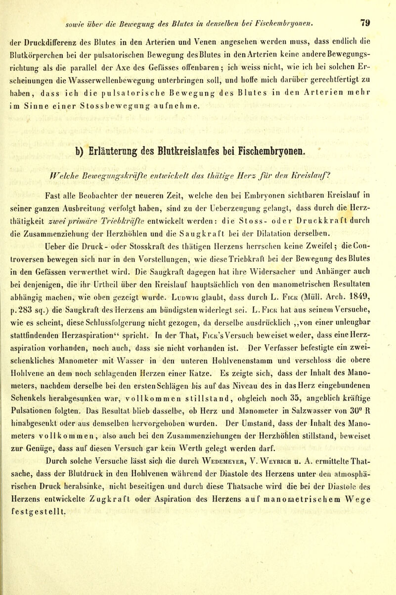 der Druckdifferenz des Blutes in den Arterien und Venen angesehen werden inuss, dass endlich die Blutkörperchen bei der pulsatoriscben Bewegung des Blutes in den Arterien keine andere Bewegungs- richtung als die parallel der Axe des Gefässes offenbaren; ich weiss nicht, wie ich bei solchen Er- scheinungen die Wasserwellenbewegung unterbringen soll, und hoffe mich darüber gerechtfertigt zu haben, dass ich die p u Is a lor i s c h e Bewegung des Blutes in den Arterien mehr im Sinne einer Stossbewegung aufnehme. b) Erläuterung des Blutkreislaufes bei Fischembryonen. Welche Bewegungskräfte entwickelt das thätige Herz für den Kreislavf? Fast alle Beobachter der neueren Zeit, welche den bei Embryonen sichtbaren Kreislauf in seiner ganzen Ausbreitung verfolgt haben, sind zu der Ueberzeugung gelangt, dass durch die Herz- thäligkeit zwei primäre Tr/cZ'A'rff/fe entwickelt werden : die Stoss- oder Druckkra ft durch die Zusammenziehung der Herzhöhlen und die Saugkraft bei der Dilatation derselben. Ueber die Druck- oder Stosskraft des ihätigen Herzens herrschen keine Zweifel; dieCon- Iroversen bewegen sich nur in den Vorstellungen, wie diese Triebkraft bei der Bewegung des Blutes in den Gefässen verwerthet wird. Die Saugkraft dagegen hat ihre Widersacher und Anhänger auch bei denjenigen, die ihr Unheil über den Kreislauf hauptsächlich von den manometrischen Resultaten abhängig machen, wie oben gezeigt wurde. Ludwig glaubt, dass durch L. Eick (Müll. Arch. 1849, p.283 sq.) die Saugkraft des Herzens am bündigsten widerlegt sei. L.Ficu hat aus seinem Versuche, wie es scheint, diese Schlussfolgerung nicht gezogen, da derselbe ausdrücklich ,,von einer unleugbar stattfindenden Herzaspiration spricht. In der That, Eicit's Versuch beweiset weder, dass eine Herz- aspiration vorhanden, noch auch, dass sie nicht vorhanden ist. Der Verfasser befestigte ein zwei- schenkliches Manometer mit Wasser in den unteren Hohlvenenstamm und verschloss die obere Hohlvene an dem noch schlagenden Herzen einer Katze. Es zeigte sich, dass der Inhalt des Mano- meters, nachdem derselbe bei den ersten Schlägen bis auf das Niveau des in das Herz eingebundenen Schenkels herabgesunken war, vollkommen stillstand, obgleich noch 35, angeblich kräftige Pulsationen folgten. Das Resultat blieb dasselbe, ob Herz und Manometer in Salzwasser von 3Ü R hinabgesenkt oder aus demselben hervorgehoben wurden. Der Umstand, dass der Inhalt des Mano- meters vollkommen, also auch bei den Zusammenziehungen der Herzhöhlen stillstand, beweiset zur Genüge, dass auf diesen Versuch gar kein Werth gelegt werden darf. Durch solche Versuche lässt sich die durch Wedemever, V. Weyrich u. A. ermittelte That- sache, dass der Blutdruck in den Hohlvenen während der Diastole des Herzens unter den atmosphä- rischen Druck herabsinke, nicht beseitigen und durch diese Thatsache wird die bei der Diastoie des Herzens entwickelte Zugkraft oder Aspiration des Herzens auf manometrischem Wege festgestellt.