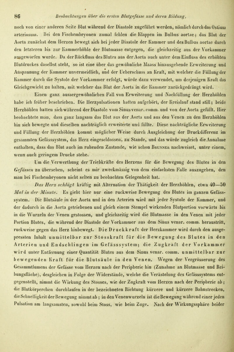 noch von einer anderen Seite Blut während der Diastole zugefiiiirt werden, nämlich durch das Oslium arteriosum. Bei den Fischembryonen zumal fehlen die Klappen im Bulbus aorlae^ das Blut der Aorta zunächst dem Herzen bewegt sich bei jeder Diastole der Kammer und des Bulbus aortae durch den letzteren bis zur Kammerhöhle der ßlulmasse entgegen, die gleichzeitig aus der Vorkammer ausgeworfen wurde. Da derRückfluss des Blutes aus der Aorta auch unter deniEinfluss des erhöhten Blutdruckes daselbst steht, so ist eine über das gewöhnliche Maass hinausgehende Erweiterung und Anspannung der Kammer unvermeidlich, und der Ueberschuss an Kraft, mit welcher die Füllung der Kammer durch die Systole der Vorkammer erfolgt, würde dazu verwendet, um derjenigen Kraft das Gleichgewicht zu halten, mit welcher das Blut der Aorta in die Kammer zurückgedrängt wird. Einen ganz aussergewöhnlichen Fall von Erweiterung und NachlüUung der Herzhöhlen habe ich früher beschrieben. Die Herzpulsationen hatten aufgehört, der Kreislauf stand still; beide Herzhöhlen halten sich während der Diastole vom Sinus venar. comm. und von der Aorta gefüllt. Hier beobachtete man, dass ganz langsam das Blut aus der Aorta und aus den Venen zu den Herzhöhlen hin sich bewegte und dieselben nachträglich erweiterte und füllte. Diese nachträgliche Erweiterung und Füllung der Flerzhöhlen kommt möglicher Weise durch Ausgleichung der Druckdifferenz im gesammlen Gefässsystem, das Herz eingeschlossen, zu Stande, und das würde zugleich die Annahme enthalten, dass das Blut auch im ruhenden Zustande, wie schon Brukner nachweiset, unter einem, wenn auch geringem Drucke stehe. Um die Verwerthung der Triebkräfte des Herzens für die Bewegung des Blutes in den Gelassen zu übersehen, scheint es mir zweckmässig von dem einfachsten Falle auszugehen, den man bei Fischembryonen nicht selten zu beobachten Gelegenheit hat. Bas Hers schlägt kräftig mit Alternation der Thätigkeit der Herzhöhlen, etwa 40—50 Mal in der Minute. Es giebt hier nur eine ruckweise Bewegung des Blutes im ganzen Gefäss- system. Die Blutsäule in der Aorta und in den Arterien wird mit jeder Systole der Kammer, und der dadurch in die Aorta getriebenen und gleich einem Stempel wirkenden Blutportion vorwärts bis in die Wurzeln der Venen gestossen, und gleichzeitig wird die Blutmasse in den Venen mit jeder Portion Blutes, die während der Diastole der Vorkammer aus dem Sinus venar. comm. heraustritt, ruckweise gegen das Herz hinbewegt. Die Druckkraft der Herzkammer wird durch den ausge- pressten Inhalt unmittelbar zur Stosskraft für die Bewegung des Blutes in den Arterien und Endschlingen im Gefässsystem; die Zugkraft der Vorkammer wird unter Entfernung einer Quantität Blutes aus dem Sinus venar. comm. unmittelbar zur bewegenden Kraft für die Blutsäule in den Venen. Wegen der Vergrösserung des Gesammtlumens der Gefässe vom Herzen nach der Peripherie hin (Zunahme an Blutmasse und Rei- bungsfläche), desgleichen in Folge der Widerstände, welche die Verästelung des Gefässsystems ent- gegenstellt, nimmt die Wirkung des Slosses, wie der Zugkraft vom Herzen nach der Peripherie ab; die Blutkörperchen durchlaufen in der bezeichneten Richtung kürzere und kürzere Bahnstrecken, die Schnelligkeit der Bewegung nimmt ab ; in den Venenwurzeln ist die Bewegung während einer jeden Pulsation am langsamsten, sowohl beim Stoss, wie beim Zuge. Nach der Wirkungssphäre beider