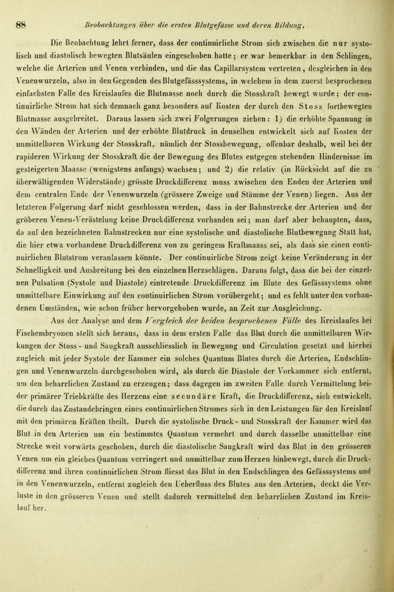 Die Beobachtung lehrt ferner, dass der continuirliche Strom sich zwischen die nur systo- lisch und diastolisch bewegten Blulsäulen eingeschoben hatte; er war bemerkbar in den Schlingen, welche die Arterien und Venen verbinden, und die das Capillarsystem vertreten, desgleichen in den Venenwurzeln, also in den Gegenden desBlutgefässsystems, in welchem in dem zuerst besprochenen einfachsten Falle des Kreislaufes die Blutmasse noch durch die Stosskral't bewegt wurde 5 der con- tinuirliche Strom hat sich demnach ganz besonders auf Kosten der durch den Stoss fortbewegten Blutmasse ausgebreitet. Daraus lassen sich zwei Folgerungen ziehen: 1) die erhöhte Spannung in den Wänden der Arterien und der erhöhte Blutdruck in denselben entwickelt sich auf Kosten der unmittelbaren Wirkung der Stosskraft, nämlich der Slossbewegung, offenbar deshalb, weil bei der rapideren Wirkung der Stosskraft die der Bewegung des Blutes entgegen stehenden Hindernisse im gesteigerten Maasse (wenigstens anfangs) wachsen; und H) die relativ (in Bücksicht auf die zu überwältigenden Widerstände) grösste Druckdilferenz muss zwischen den Enden der Arterien und dem centralen Ende der Venenwurzeln (grössere Zweige und Stämme der Venen) liegen. Aus der letzteren Folgerung darf nicht geschlossen werden, dass in der Bahnstrecke der Arterien und der gröberen Venen-Verästelung keine Druckdilferenz vorhanden sei; man darf aber behaupten, dass, da auf den bezeichneten Bahnstrecken nur eine systolische und diastolische Blutbewegung Statt hat, die hier etwa vorhandene Druckdilferenz von zu geringem Kraftmaass sei, als dass sie einen conti- nuirlichen Blulstrom veranlassen könnte. Der continuirliche Strom zeigt keine Veränderung in der Schnelligkeit und Ausbreitung bei den einzelnen Herzschlägen. Daraus folgt, dass die bei der einzel- nen Pulsation (Systole und Diastole) eintretende Druckdifferenz im Blute des Gefässsyslems ohne unmittelbare Einwirkung auf den continuirlichen Strom vorübergeht; und es fehlt unter den vorhan- denen Umständen, wie schon früher hervorgehoben wurde, an Zeit zur Ausgleichung. Aus der Analyse und dem Vergleich der beiden besprochenen Fälle des Kreislaufes bei Fischembryonen stellt sich heraus, dass in dem ersten Falle das Blut durch die unmittelbaren Wir- kungen der Stoss - und Saugkraft ausschliesslich in Bewegung und Circulation gesetzt und hierbei zugleich mit jeder Systole der Kammer ein solches Quantum Blutes durch die Arterien, Endschlin- geu und Venenwurzeln durchgeschoben wird, als durch die Diastole der Vorkammer sich entfernt, um den beharrlichen Zustand zu erzeugen; dass dagegen im zweiten Falle durch Vermittelung bei- der primärer Triebkräfte des Herzens eine secundäre Kraft, die Druckdifferenz, sich entwickelt, die durch das Zuslandebringen eines continuirlichen Stromes sich in den Leistungen für den Kreislauf mit den primären Kräften theilt. Durch die systolische Druck - und Stosskraft der Kammer wird das Blut in den Arterien um ein bestimmtes Quantum vermehrt und durch dasselbe unmittelbar eine Strecke weit vorwärts geschoben, durch die diastolische Saugkraft wird das Blut in den grösseren Venen um ein gleiches Quantum verringert und unmittelbar zum Herzen hinbewegt, durch die Druck- dilferenz und ihren continuirlichen Strom fliesst das Blut in den Endschlingen des Gerässsystems und in den Venenwurzeln, entfernt zugleich den Ueberfluss des Blutes aus den Arterien, deckt die Ver- luste in den grösseren Venen und stellt dadurch vermittelnd den beharrlichen Zustand im Kreis- lauf her.
