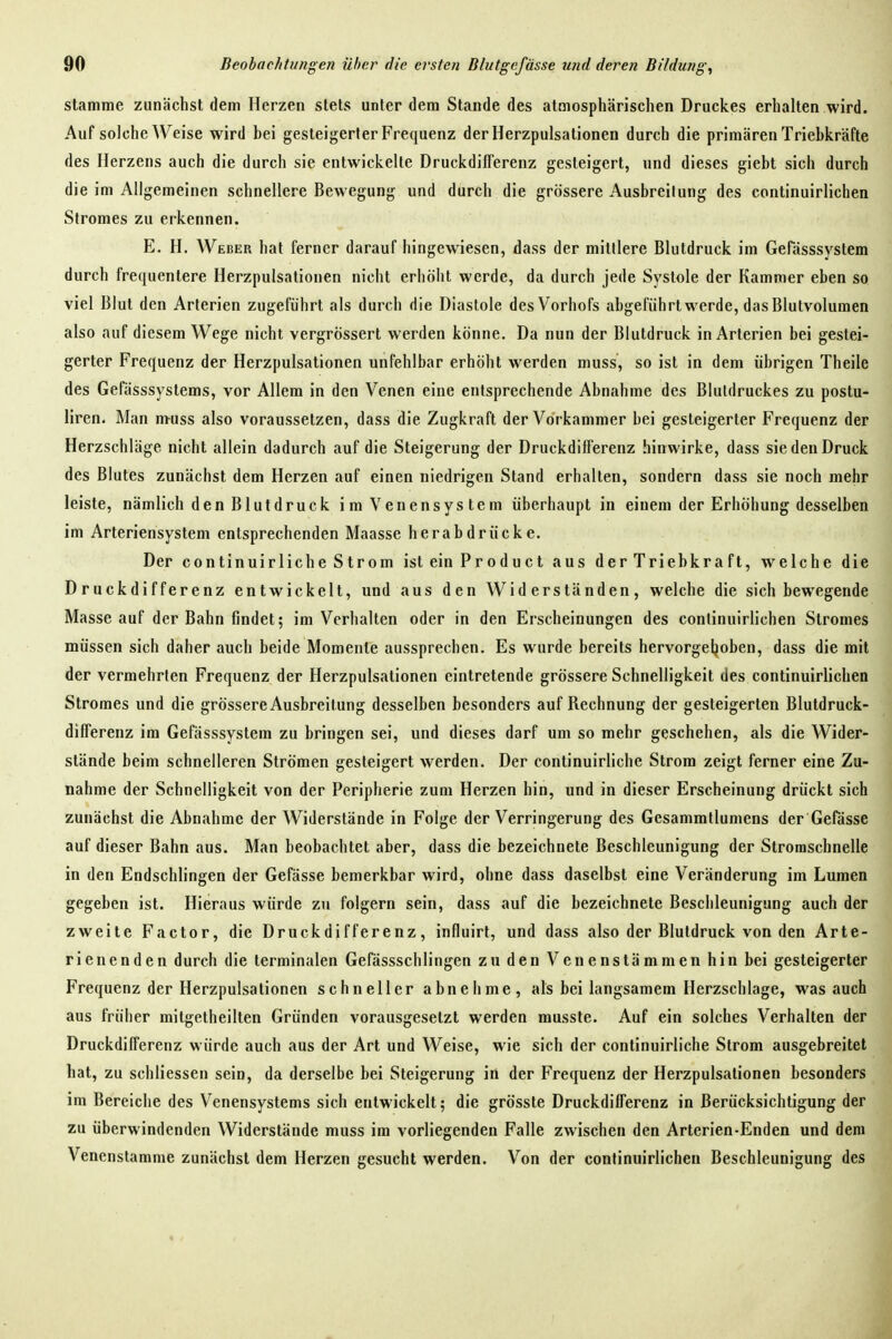 stamme zunächst dem Herzen stets unter dem Stande des atmosphärischen Druckes erhalten wird. Auf solche Weise wird bei gesteigerter Frequenz der Herzpulsationen durch die primären Triebkräfte des Herzens auch die durch sie entwickelte Druckdifferenz gesteigert, und dieses giebt sich durch die im Allgemeinen schnellere Bewegung und durch die grössere Ausbreitung des continuirlichen Stromes zu erkennen. E. H. Weber hat ferner darauf hingewiesen, dass der mittlere Blutdruck im Gefösssystem durch frequenlere Herzpulsationen nicht erhöht werde, da durch jede Systole der Kammer eben so viel Blut den Arterien zugeführt als durch die Diastole des Vorhofs abgeführt werde, das Blulvolumen also auf diesem Wege nicht vergrössert werden könne. Da nun der Blutdruck in Arterien bei gestei- gerter Frequenz der Herzpulsationen unfehlbar erhöht werden muss, so ist in dem übrigen Theile des Gefässsystems, vor Allem in den Venen eine entsprechende Abnahme des Blutdruckes zu postu- liren. Man muss also voraussetzen, dass die Zugkraft der Vorkammer bei gesteigerter Frequenz der Herzschläge nicht allein dadurch auf die Steigerung der Druckdifferenz hinwirke, dass sie den Druck des Blutes zunächst dem Herzen auf einen niedrigen Stand erhalten, sondern dass sie noch mehr leiste, nämlich den Blutdruck i m V en ensys te m überhaupt in einem der Erhöhung desselben im Arteriensystem entsprechenden Maasse herabdrücke. Der continuirliche Strom ist ein P r o d u c t aus der Triebkra ft, welche die Druckdifferenz entwickelt, und aus den Widerständen, welche die sich bewegende Masse auf der Bahn findet; im Verhalten oder in den Erscheinungen des continuirlichen Stromes müssen sich daher auch beide Momente aussprechen. Es wurde bereits hervorgeljoben, dass die mit der vermehrten Frequenz der Herzpulsationen eintretende grössere Schnelligkeit des continuirlichen Stromes und die grössere Ausbreitung desselben besonders auf Rechnung der gesteigerten Blutdruck- differenz im Gefässsystem zu bringen sei, und dieses darf um so mehr geschehen, als die Wider- stände beim schnelleren Strömen gesteigert werden. Der continuirliche Strom zeigt ferner eine Zu- nahme der Schnelligkeit von der Peripherie zum Herzen hin, und in dieser Erscheinung drückt sich zunächst die Abnahme der Widerstände in Folge der Verringerung des Gesammtlumens der Gefässe auf dieser Bahn aus. Man beobachtet aber, dass die bezeichnete Beschleunigung der Stromschnelle in den Endschlingen der Gefässe bemerkbar wird, ohne dass daselbst eine Veränderung im Lumen gegeben ist. Hieraus würde zu folgern sein, dass auf die bezeichnete Beschleunigung auch der zweite Factor, die Druckdifferenz, influirt, und dass also der Blutdruck von den Arte- rienenden durch die terminalen Gefässschlingen zu den Venenstämmen hin bei gesteigerter Frequenz der Herzpulsalionen schneller abnehme, als bei langsamem Herzschlage, was auch aus früher mitgetheilten Gründen vorausgesetzt werden musste. Auf ein solches Verhalten der Druckdifferenz würde auch aus der Art und Weise, wie sich der continuirliche Strom ausgebreitet hat, zu schliessen sein, da derselbe bei Steigerung iii der Frequenz der Herzpulsalionen besonders im Bereiche des Venensystems sich entwickelt; die grösste Druckdifferenz in Berücksichtigung der zu überwindenden Widerstände muss im vorliegenden Falle zwischen den Arterien-Enden und dem Venenstamme zunächst dem Herzen gesucht werden. Von der continuirlichen Beschleunigung des