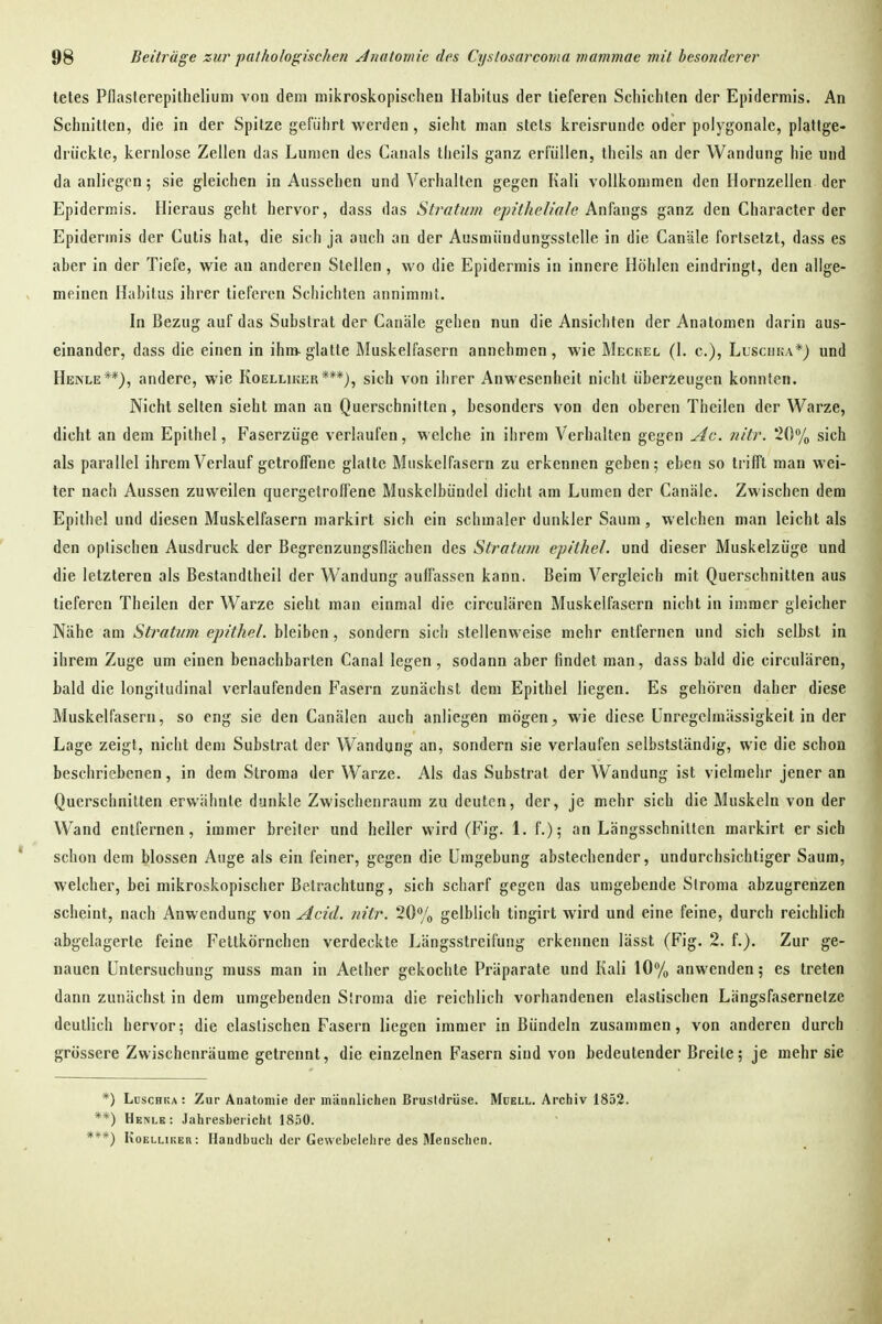 tetes PDasferepilhelium von dem mlkroskopischeu Habitus der tieferen Schichten der Epidermis. An Schnitten, die in der Spitze geführt werden, sieht man stets kreisrunde oder polygonale, plattge- drückte, kernlose Zellen das Lumen des Canals tlieils ganz erfüllen, theils an der Wandung hie und da anliegen; sie gleichen in Aussehen und Verhalten gegen Kali vollkommen den Ilornzellen der Epidermis. Hieraus geht hervor, dass das Stratum epitheliale knhn^?, ganz den Character der Epidermis der Cutis hat, die sich ja auch an der Ausmündungsstelle in die Canäle fortsetzt, dass es aber in der Tiefe, wie au anderen Stellen, wo die Epidermis in innere Höhlen eindringt, den allge- meinen Habitus ihrer tieferen Schichten annimmt. In Bezug auf das Substrat der Canäle gehen nun die Ansichten der Anatomen darin aus- einander, dass die einen in ihm glatte Muskelfasern annehmen, wie Meckel (1. c), Llscuka*) und Henle**), andere, wie Koelliker***), sich von ihrer Anwesenheit nicht überzeugen konnten. Nicht selten sieht man an Querschnilten, besonders von den oberen Theilen der Warze, dicht an dem Epithel, Faserzüge verlaufen, welche in ihrem Verhalten gegen ylc. nitr. 20% sich als parallel ihrem Verlauf getrofTene glatte Muskelfasern zu erkennen geben; eben so trifft man wei- ter nach Aussen zuweilen quergetroffene Muskelbündel dicht am Lumen der Canäle. Zwischen dem Epithel und diesen Muskelfasern markirt sich ein schmaler dunkler Saum, welchen man leicht als den optischen Ausdruck der BegrenzungsHächen des Stratum epithel, und dieser Muskelzüge und die letzteren als Bestandtheil der Wandung auffassen kann. Beim Vergleich mit Querschnitten aus tieferen Theilen der Warze sieht man einmal die circulären Muskelfasern nicht in immer gleicher Nähe am Stratum epithel, bleiben, sondern sich stellenweise mehr entfernen und sich selbst in ihrem Zuge um einen benachbarten Canai legen , sodann aber findet man, dass bald die circulären, bald die longitudinal verlaufenden Fasern zunächst dem Epithel liegen. Es gehören daher diese Muskelfasern, so eng sie den Canälen auch anliegen mögen, wie diese Unregelmässigkeit in der Lage zeigt, nicht dem Substrat der Wandung an, sondern sie verlaufen selbstständig, wie die schon beschriebenen, in dem Stroma der Warze. Als das Substrat der Wandung ist vielmehr jener an Querschnitten erwähnte dunkle Zwischenraum zu deuten, der, je mehr sich die Muskeln von der Wand entfernen, immer breiter und heller wird (Fig. 1. f.); an Längsschnitten markirt ersieh schon dem blossen Auge als ein feiner, gegen die Umgebung abstechender, undurchsichtiger Saum, welcher, bei mikroskopischer Betrachtung, sich scharf gegen das umgebende Siroma abzugrenzen scheint, nach Anwendung von Acid. nitr. 20yo gelblich tingirt wird und eine feine, durch reichlich abgelagerte feine Fettkörnchen verdeckte Längsstreifung erkennen lässt (Fig. 2. f.). Zur ge- nauen Untersuchung muss man in Aether gekochte Präparate und Kali 10% anwenden; es treten dann zunächst in dem umgebenden Siroma die reichlich vorhandenen elastischen Längsfasernelze deutlich hervor; die elastischen Fasern liegen immer in Bündeln zusammen, von anderen durch grössere Zwischenräume getrennt, die einzelnen Fasern sind von bedeutender Breite; je mehr sie *) Luschka: Zur Anatomie der inännliclien Brustdrüse. Müell. Archiv 1852. **) Henlb: Jahresbericht 1850. ***) Koelliker: Handbuch der Gewebelehre des Menschen.