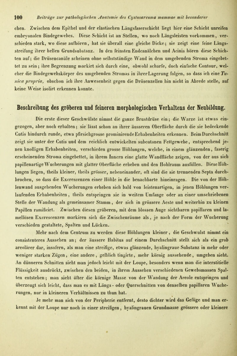 chen. Zwischen dem Epithel und der elastischen Längsfaserschicht liegt hier eine Schicht unreifen embryonalen Bindegewebes. Diese Schicht ist an Stellen, wo noch Längsleisten vorkommen, ver- schieden stark, wo diese aufhören, hat sie überall eine gleiche Dicke; sie zeigt eine feine Längs- streifung ihrer hellen Grundsubslanz. In den feinsten Endcanälchen und Acinis hören diese Schich- ten auf; die Drüsencanäle scheinen ohne selbslständige Wand in dem umgebenden Stroma eingebet- tet zu sein; ihre Begrenzung markirt sich durch eine, obwohl scharfe, doch einfache Contour, wel- cher die Bindegewebskörper des umgebenden Stromas in ihrer Lagerung folgen, so dass ich eine Tm- ?nca proprio, obschon ich ihre Anwesenheit gegen die Driisenzellen hin nicht in Abrede stelle, auf keine Weise isolirt erkennen konnte. Beschreibnng des gröberen nnd feineren morphologischen Verhaltens der Neubildung. Die erste dieser Geschwülste nimmt die ganze Brustdrüse ein; die Warze ist etwas ein- gezogen, aber noch erhalten; sie lässt schon an ihrer äusseren Oberfläche durch die sie bedeckende Cutis hindurch runde, etwa pfirsichgrosse prominirende Erhabenheiten erkennen. Beim Durchschnitt zeigt sie unter der Cutis und dem reichlich entwickelten subcutanen Fettgewebe, entsprechend je- nen knolligen Erhabenheiten, verschieden grosse Höhlungen, welche, in einem glänzenden, faserig erscheinenden Stroma eingebettet, in ihrem Innern eine glatte Wandfläche zeigen, von der aus sich papillenartige Wucherungen mit glatter Oberfläche erheben und den Hohlraum ausfüllen. DieseHöh- lungen liegen, theils kleiner, theils grösser, nebeneinander, oft sind die sie trennenden Septa durch- brochen, so dass die Excrescenzen einer Höhle in die benachbarte hineinragen. Die von der Höh- lenwand ausgehenden Wucherungen erheben sich bald von leistenarligen, in jenen Höhlungen ver- laufenden Erhabenheiten, theils entspringen sie in weitem Umfange oder an einer umschriebenen Stelle der Wandung als gemeinsamer Stamm, der sich in grössere Aeste und weiterhin zu kleinen Papillen ramificirt. Zwischen diesen gröberen, mit dem blossen Auge sichtbaren papillären und la- mellösen Excrescenzen markiren sich die Zwischenräume als, je nach der Form der Wucherung verschieden gestaltete, Spalten und Lücken. Mehr nach dem Centrum zu werden diese Höhlungen kleiner, die Geschwulst nimmt ein consistenteres Aussehen an; der äussere Habitus auf einem Durchschnitt stellt sich als ein grob areolärer dar, insofern, als man eine streifige, etwas glänzende, hyalingraue Substanz in mehr oder weniger starken Zügen, eine andere, gelblich tingirte, mehr körnig aussehende, umgeben sieht. An dünneren Schnitten sieht man jedoch leicht mit der Loupe, besonders wenn man die interstitielle Flüssigkeit ausdrückt, zwischen den beiden, in ihrem Aussehen verschiedenen Gewebsmassen Spal- ten entstehen; man sieht öfter die körnige Masse von der Wandung der Areole entspringen und überzeugt sich leicht, dass man es mit Längs - oder Querschnitten von denselben papillären Wuche- rungen, nur in kleineren Verhältnissen zu thun hat. Je mehr man sich von der Peripherie entfernt, desto dichter wird das Gefüge und man er- kennt mit der Loupe nur noch in einer streifigen, hyalingrauen Grundmasse grössere oder kleinere