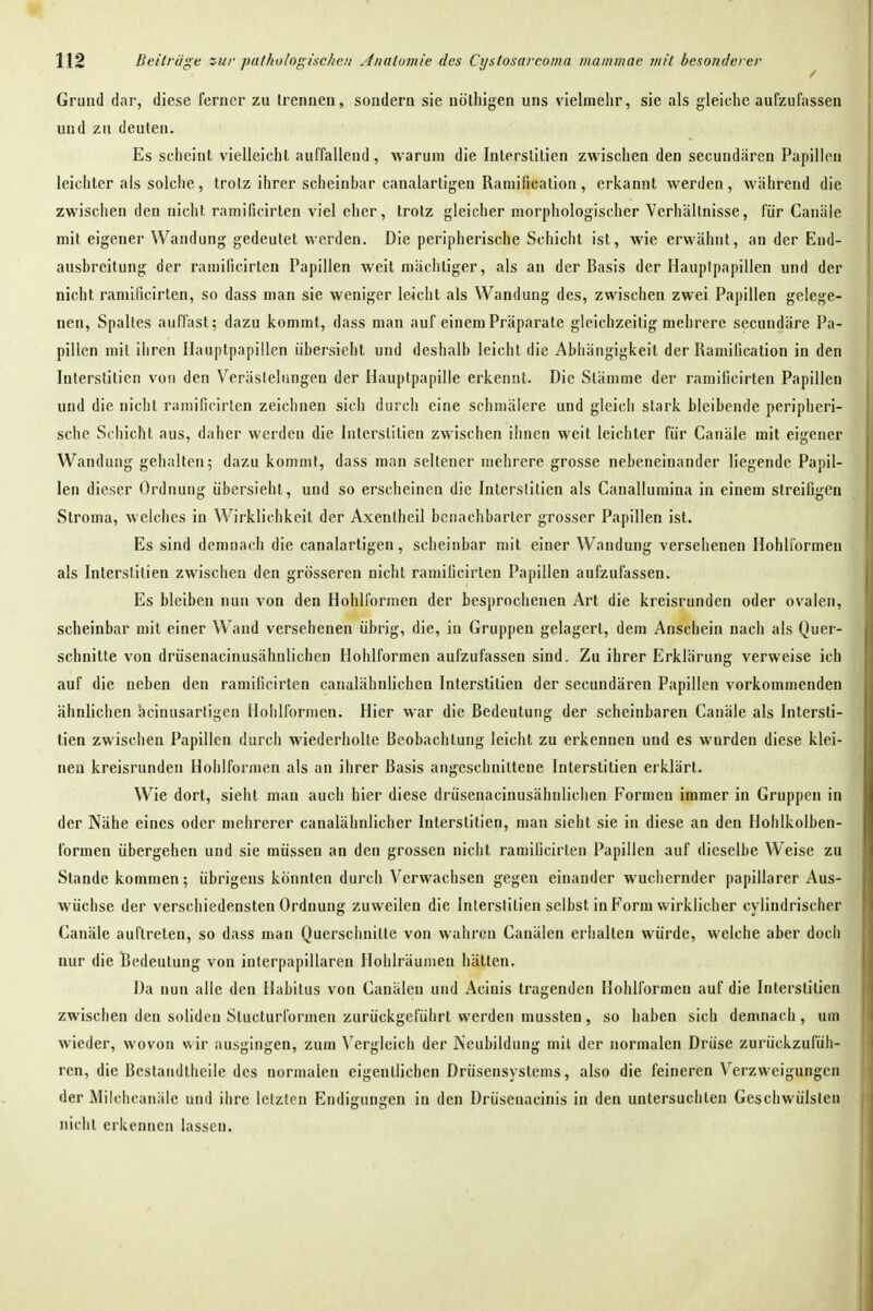 Grund dar, diese ferner zu trennen, sondern sie nöthigen uns vielmehr, sie als gleiche aufzufassen und zu deuten. Es seheint vielleicht auffallend, warum die Interslllien zwischen den secundären Papillen leichter als solche , trotz ihrer scheinbar canalartigen Ramification , erkannt werden , während die zwischen den nicht ramificirten viel eher, trotz gleicher morphologischer Verhältnisse, für Canäle mit eigener Wandung gedeutet werden. Die peripherische Schicht ist, wie erwähnt, an der End- ausbreitung der ramificirten Papillen weit mächtiger, als an der Basis der Hauptpapillen und der nicht ramificirten, so dass man sie weniger leicht als Wandung des, zwischen zwei Papillen gelege- nen, Spaltes auffast; dazu kommt, dass man auf einem Präparate gleichzeitig mehrere secundäre Pa- pillen mit ihren Hauptpapillen übersieht und deshalb leicht die Abhängigkeit der Ramification in den Interstitien von den Verästelungen der Hauptpapille erkennt. Die Stämme der ramificirten Papillen und die nicht ramificirten zeichnen sich durch eine schmälere und gleich stark bleibende peripheri- sche Schicht aus, daher werden die Interstitien zwischen ihnen weit leichter für Canäle mit eigener Wandung gehalten; dazukommt, dass man sellener mehrere grosse nebeneinander liegende Papil- len dieser Ordnung übersieht, und so erscheinen die Interstitien als Canalluraina in einem streifigen Stroma, welches in Wirklichkeit der Axentheil benachbarter grosser Papillen ist. Es sind demnach die canalartigen, scheinbar mit einer Wandung versehenen Hohli'ormeii als Interstitien zwischen den grösseren nicht ramificirten Papillen aufzufassen. Es bleiben nun von den Hohlfornien der besprochenen Art die kreisrunden oder ovalen, scheinbar mit einer Wand versehenen übrig, die, in Gruppen gelagert, dem Anschein nach als Quer- schnitte von drüsenacinusähulichen Hohlformen aufzufassen sind. Zu ihrer Erklärung verweise ich auf die neben den ramificirten canalähnlichen Interstitien der secundären Papillen vorkommenden ähnlichen äcinusartigen Hohlfornien. Hier war die Bedeutung der scheinbaren Canäle als Intersti- tien zwischen Papillen durch wiederholte Beobachtung leicht zu erkennen und es wurden diese klei- nen kreisrunden Hohlformen als an ihrer Basis angeschnittene Interstitien erklärt. Wie dort, sieht man auch hier diese drüsenacinusähulichen Formen immer in Gruppen in der Nähe eines oder mehrerer canalähnlicher Interstitien, man sieht sie in diese an den Hohlkolben- formen übergehen und sie müssen an den grossen nicht ramificirten Papillen auf dieselbe Weise zu Stande kommen; übrigens könnten durch Verwachsen gegen einander wuchernder papillärer Aus- wüchse der verschiedensten Ordnung zuweilen die Interstitien selbst in Form wirklicher cylindrischer Canäle auftreten, so dass man Querschnitte von wahren Canälen erhalten würde, welche aber doch nur die Bedeutung von interpapillaren Hohlräumen hätten. Da nun alle den Habitus von Canälen und Aciuis tragenden Hohlformeu auf die Interstitien zwischen den soliden Stucturformen zurückgeführt werden niussten, so haben sich demnach , um wieder, wovon wir ausgingen, zum Vergleich der Neubildung mil der normalen Drüse zurückzufüh- ren, die Bestandtheile des normalen eigentlichen Drüsensystems, also die feineren Verzweigungen der Milchcanäle und ihre letzten Endigungen in den Drüsenacinis in den untersuchten Geschwülsten nicht erkennen lassen.