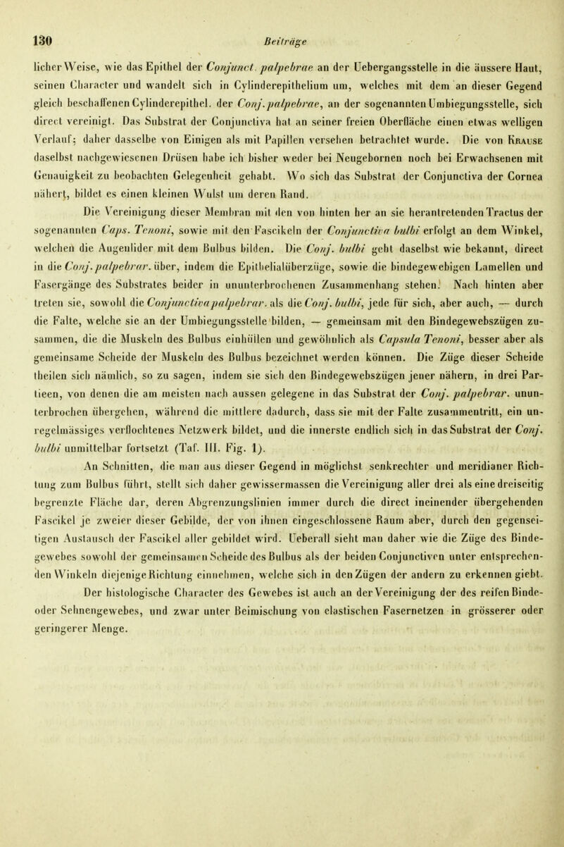 lieber Weise, wie das Epithel der Conjunct palpebrue an df>r üebergangsstelle in die äussere Haut, seinen Cliaracter und wandelt sich in Cyiinderepithelium um, welches mit dem an dieser Gegend gleich beschaffenenCylinderepithel. der Corij.palpebrae, an der sogenannten ümbiegungsstelle, sich direct vereinigt. Das Substrat der Conjuncliva hat an seiner freien Oberfläche einen etwas welligen Verlauf: daher dasselbe von Einigen als mit Papillen versehen betrachtet wurde. Die von Krause daselbst nachgewiesenen Drüsen habe icb bisher weder bei Neugebornen noch bei Erwachsenen mit Genauigkeit zu beobachten Gelegenheil gehabt. Wo sich das Substrat der Conjunctiva der Cornea nähert, bildet es einen kleinen Wulst um deren Rand. Die Vereinigung dieser Membran mit den von hinten her an sie herantretenden Traclus der sogenaunlen Caps. Tenoni, sowie mit den Fascikeln der Conjunctiva l/u/bi erMgl an dem Winkel, welchen die Augenlider mit dem Bulbus bilden. Die ConJ. bidbi geht daselbst wie bekannt, direct in die Co//j.pa/pebrarAiher, indem die Epillielialüberziige, sowie die bindegewebigen Lamellen und Fasergänge des Substrates beider in ununterbrochenen Zusammenhang stehen.' Nach hinten aber treten sie, sowohl die Conj'/mctivapa/pebrar. a\s (WeCo/ij. bulbi, jede für sich, aber auch, — durch die Falte, welche sie an der ümbiegungsstelle bilden, — gemeinsam mit den Bindegewebszügen zu- sammen, die die Muskeln des Bulbus einhüllen und gewöhnlich als Capsula Tenoni, besser aber als gemeinsame Scheide der Muskeln des Bulbus bezeichnet werden können. Die Züge dieser Scheide iheilen sich nämlich, so zu sagen, indem sie sich den Bindegewebszügen jener nähern, in drei Par- tieen, von denen die am meisten nach aussen gelegene in das Substrat der Conj. palpebi'ar. unun- terbrochen übergehen, während die mittlere dadurch, dass sie mit der Falte zusammentritt, ein un- l egelmässiges verflochtenes Netzwerk bildet, und die innerste endlich siel) in das Substrat der Conj. bulbi unmittelbar fortsetzt (Taf. III. Fig. 1). An Schnitten, die man aus dieser Gegend in möglichst senkrechter und meridianer Rich- tung zum Bulbus führt, stellt sich daher gewissermassen die Vereinigung aller drei als eine dreiseitig begrenzte Fläche dar, deren Abgrenzungslinien immer durch die direct ineinender übergehenden Fascikel je zweier dieser Gebilde, der von ihnen eingeschlossene Raum aber, durch den gegensei- tigen xAuslausch der Fascikel aller gebildet wird, üeberall sieht man daher wie die Züge des Binde- gewebes sowohl der gemeinsamrn Scheide des Bulbus als der beiden Coujunctiven unter entsprechen- den Winkeln diejenige Richtung einnehmen, welche sich in denZügen der andern zu erkennen giebt. Der histologische Character des Gewebes ist auch an der Vereinigung der des reifen Binde- oder Sehnengewebes, und zwar unter Beimischung von elastischen Fasernetzen in grösserer oder geringerer Menge.