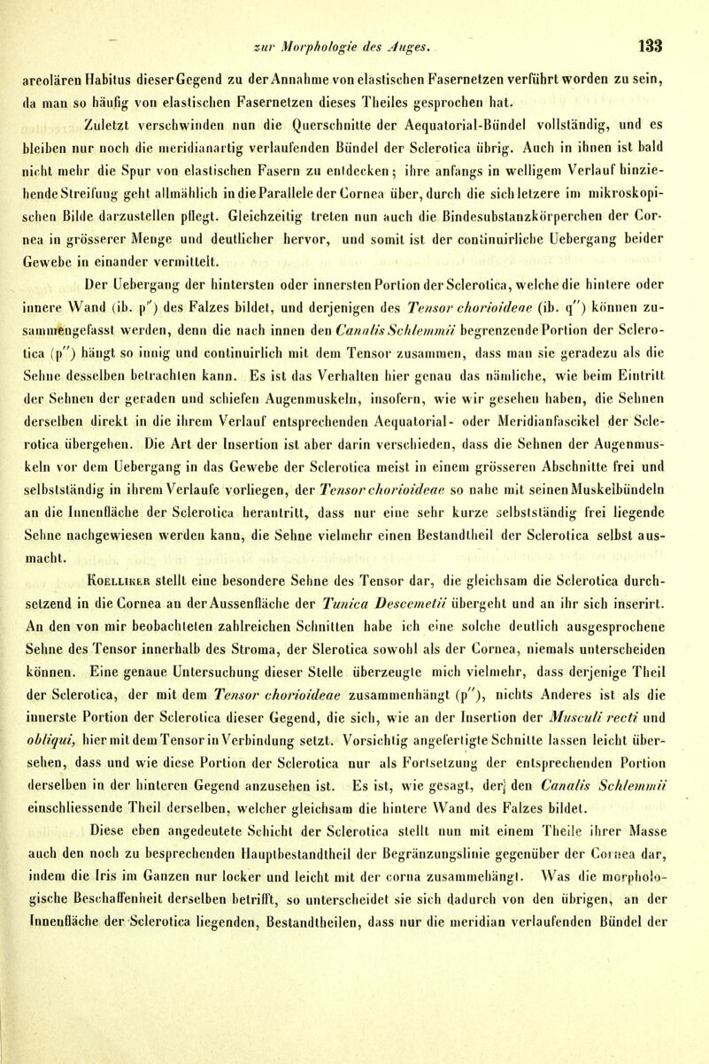 areolären Habitus dieserGegend zu der Annahme von elastischen Fasernetzen verführt worden zu sein, da man so häufig von elastischen Fasernelzen dieses Theiles gesprochen hat. Zuletzt verschwinden nun die Querschnitte der Aequatorial-Bündel vollständig, und es bleiben nur noch die meridianaitig verlaufenden Bündel der Sclerolica übrig. Auch in ihnen ist bald nicht mehr die Spur von elastischen Fasern zu enidecken; ihre anfangs in welligem Verlauf hinzie- hende Streifung geht allmählich in die Parallele der Cornea über, durch die sichletzere im mikroskopi- schen Bilde darzustellen pllegt. Gleichzeitig treten nun auch die ßindesubstanzkörperchen der Cor- nea in grösserer Menge und deutlicher hervor, und somit ist der continuirliche üebergang beider Gewebe in einander vermittelt. Der Üebergang der hintersten oder innersten Portion der Scierotica, welche die hintere oder innere Wand (ib. p) des Falzes bildet, und derjenigen des Tensor chorioidene (ib. q) können zu- sammengefasst werden, denn die nach innen den Ca««//* .Sc/(/e/«müV begrenzende Portion der Sciero- tica (p) hängt so innig und continuirlich mit dem Tensor zusammen, dass man sie geradezu als die Sehne desselben betrachten kann. Es ist das Verhalten hier genau das nämliche, wie beim Eintritt der Sehnen der geraden und schiefen Augenmuskeln, insofern, wie wir gesehen haben, die Sehnen derselben direkt in die ihrem Verlauf entsprechenden Aequatorial- oder Meridianfascikel der Scie- rotica übergehen. Die Art der Insertion ist aber darin verschieden, dass die Sehnen der Augenmus- keln vor dem üebergang in das Gewebe der Scierotica meist in einem grösseren Abschnitte frei und selbstsländig in ihrem Verlaufe vorliegen, der Tensor chorioideae so nahe mit seinenMuskelbündeln an die Innenfläche der Scierotica herantritt, dass nur eine sehr kurze selbslständig frei liegende Sehne nachgewiesen werden kann, die Sehne vielmehr einen Bestandtheil der Scierotica selbst aus- macht. KoELLiKER stellt eine besondere Sehne des Tensor dar, die gleichsam die Scierotica durch- setzend in die Cornea au der Aussenfläclie der Tunica Descemetii übergehl und an ihr sich inserirt. An den von mir beobachteten zahlreichen Schnitten habe ich eine solche deutlich ausgesprochene Sehne des Tensor innerhalb des Stroma, der Slerotica sowohl als der Cornea, niemals unterscheiden können. Eine genaue Untersuchung dieser Stelle überzeugte mich vielmehr, dass derjenige Theil der Scierotica, der mit dem Tensor chorioideae zusammenhängt (p), nichts Anderes ist als die innerste Portion der Scierotica dieser Gegend, die sich, wie an der Insertion der Musculi recti und obliqui, hier mildem Tensorin Verbindung setzt. Vorsichtig angefertigte Schnitte lassen leicht über- sehen, dass und wie diese Portion der Scierotica nur als Fortsetzung der entsprechenden Portion derselben in der hinteren Gegend anzusehen ist. Es ist, wie gesagt, derj den Canalis Scfilemwii einschliessende Theil derselben, welcher gleichsam die hintere Wand des Falzes bildet. Diese eben angedeutete Schicht der Scierotica stellt nun mit einem Theüe ihrer Masse auch den noch zu besprechenden Hauplbestandtheil der Begränzungslinie gegenüber der Cornea dar, indem die Iris im Ganzen nur locker und leicht mit der corna zusammehängl. Was die morpholo- gische Beschaffenheit derselben betrifft, so unterscheidet sie sich dadurch von den übrigen, an der Innenfläche der Scierotica liegenden, Bestandtheilen, dass nur die meridian verlaufenden Bündel der