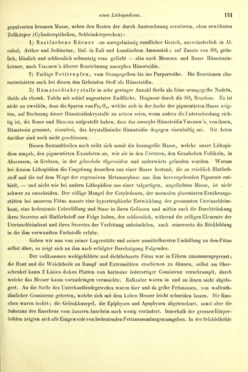 gepulverten braunen Masse, neben den Resten der durch Austrocknung zerstörten, oben erwähnten Zellkörper (Cylinderepithelien, Schleimkörperchen): 1) Rostfarbene Körner .on unregelmässig rundlicher Gestalt, unveränderlich in Al- cohol, Aether und Jodtinctur, lösl. in Kali und kaustischem Ammoniak; auf Zusatz von SO3 grün- lich, bläulich und schliesslich schmutzig rosa gefärbt — also nach Mercier und Robin Hämotosin- körner, nach Virchow's älterer Bezeichnung amorphes Hämatoidin. 2) Farbige Fetttropfen, vom Orangegelben bis ins Purpurrothe. Die Reactionen cha- racterisirlen auch bei diesen den färbenden Stotf als Hämoloidin. 3) Häm aloi din krystalle in sehr geringer Anzahl theils als feine orangegelbe Nadeln, theils als rhomb. Tafeln mit schief angesetzter Endfläche. Diagnose durch die SO3 Reaction. Es ist nicht zu zweifeln, dass die Spuren von Fes O3, welche sich in der Asche der pigmentirlen Masse zeig- ten, auf Rechnung dieser Ilämatoidinkrystalle zu setzen seien, wenn anders die Unterscheidung rich- tig ist, die Robin und Mercier aufgestellt haben, dass das amorphe Hämatoidin Virchow's, vonihncn, Hämatosin genannt, eisenfrei, das kryslallinische Hämatoidin dagegen eisenhaltig sei. Die Acten darüber sind noch nicht geschlossen. Diesen Bestandtheilen nach reiht sich somit die braungelbe Masse, welche unser Lithopä- diou umgab, den pigmentirten Exsudaten an, wie sie in den Ureteren, den Graafschen Follikeln, in Abscessen, in Krebsen, in der glandula thyreoidcn und anderwärts gefunden wurden. Warum bei diesem Lithopädion die Umgebung desselben aus einer Masse bestand, die so reichlich Blutfarb- stolT und die auf dem Wege der regressiven Metamorphose aus ihm hervorgehenden Pigmente ent- hielt, — und nicht wie bei andern Lithopädien aus einer talgartigen, ungefärbten Masse, ist nicht schwer zu entscheiden. Der völlige Mangel der Cotyledonen, der normalen placentaren Ernährungs- stätten bei unserem Fölus musste eine hypertrophische Entwicklung der gesammten Uterinschleim- haut, eine bedeutende UeberfüUung und Stase in ihren Gefässen und mithin auch die Durchtränkung ihres Secretes mit Blutfarbstoff zur Folge haben, der schliesslich, während die zelligen Elemente der Uterinschleimhaut und ihres Secretes der Verfettung anheimlielen, auch seinerseits die Rückbildung in die ihm verwandten Farbstoffe erfuhr. Gehen wir nun von seiner Lagerstätte und seiner unmittelbarsten Umhüllung zu dem Fölus selbst über, so zeigt sich an ihm nach erfolgter Durchsägung Folgendes. Der vollkommen wohlgebildete und dichtbehaarte Fötus war in Eiform zusammengepresst; die Haut und die Weichtheile an Rumpf und Extremitäten erschienen zu dünnen, selbst am Ober- schenkel kaum 2 Linien dicken Platten von härtester lederartiger Consistenz verschrumpft, durch welche das Messer kaum vorzudringen vermochte. Kalksalze waren in und an ihnen nicht abgela- gert. An die Stelle des Unterhautbindegewebes waren hier und da gelbe Fetlmassen, von wallrath- ähnlicher Consistenz getreten, welche sich mit dem kalten Messer leicht schneiden lassen. Die Kno- chen waren isolirt; die Gelenkknorpel, die Epiphysen und Apophysen abgetrocknet, sonst aber die Substanz des Knochens vom äussern Anschein nach wenig verändert. Innerhalb der grossen Körper- höhlen zeigten sich alle Eingeweidevon bedeutendenFettansammlungen umgeben. In der Schädelhöhle