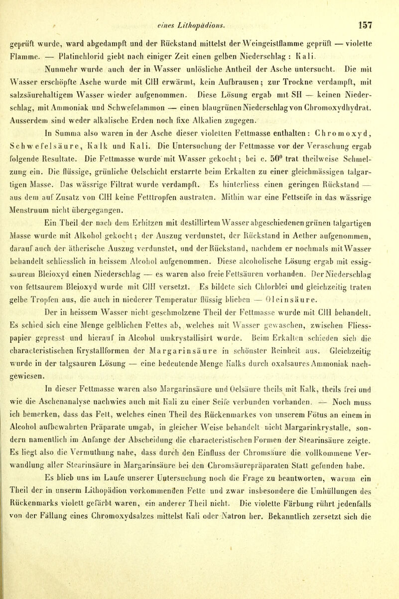 geprüft wurde, ward abgedampft und der Rückstand mittelst der Weingeislflamme geprüft —violette Flamme. — Platinchlorid giebt nach einiger Zeit einen gelben Niederschlag : Kali. Nunmehr wurde auch der in Wasser unlösliche Antheil der Asche untersucht. Die mit Wasser erschöpfte Asche wurde mit CIH erwärmt, kein Aufbrausen; zur Trockne verdampft, mit salzsäurehaltigem Wasser wieder aufgenommen. Diese Lösung ergab mit SH — keinen Nieder- schlag, mit Ammoniak und Schwefelammon — einen blaugrünen Niederschlag von Chromoxydhydrat. Ausserdem sind weder alkalische Erden noch fixe Alkalien zugegen. In Summa also waren in der Asche dieser violetten Fettmasse enthalten: Chromoxyd, Schwefelsäure, Kalk und Kali. Die Untersuchung der Fettmasse vor der Veraschung ergab folgende Resultate. Die Fettmasse wurde mit Wasser gekocht; bei c. 50 trat Iheilweise Schmel- zung ein. Die flüssige, grünliche Oelschicht erstarrte beim Erkalten zu einer gleichmässigen talgar- tigen Masse. Das wässrige Filtrat wurde verdampft. Es hinlcrliess einen geringen Rückstand — aus dem auf Zusatz von CIH keine Fetttropfen austraten. Mithin war eine Fetlseife in das wässrige Menstruum nicht übergegangen. Ein Theil der nach dem Erhitzen mit destillirtem Wasser abgeschiedenen grünen talgartigen Masse wurde mit Alkohol gekocht; der Auszug verdunstet, der Rückstand in Aether aufgenommen, darauf auch der ätherische Auszug verdunstet, und der Rückstand, nachdem er nochmals mitWasser bebandelt schliesslich in heissem Alcohol aufgenommen. Diese alcoholische Lösung ergab mit essig- saurem Bleioxyd einen Niederschlag — es waren also freie Fettsäuren vorhanden. Der Niederschlag von fettsaurem Bleioxyd wurde mit CIH versetzt. Es bildete sich Chlorblei und gleichzeitig traten gelbe Tropfen aus, die auch in niederer Temperatur flüssig blieben — Oleinsäure. Der in heissem Wasser nicht geschmolzene Theil der Feltmasse wurde mit CIH behandelt. Es schied sich eine Menge gelblichen Fettes ab, welches mit Wasser gewaschen, zwischen Fliess- papier gepresst und hierauf in Alcohol umkrystallisirt wurde. Beim Erkalten schieden sie!) die characteristischen Krystallformen der Margarinsäure in schönster Reinheit aus. Gleichzeitig wurde in der talgsauren Lösung — eine bedeutende Menge Kalks durch oxalsaures Ammoniak nach- gewiesen. In dieser Fettmasse waren also Margarinsäure und Oelsäure theils mit Kalk, theils frei und wie die Aschenanalyse nachwies auch mit Kali zu einer Seife verbunden vorhanden. — Noch muss ich bemerken, dass das Fett, welches einen Theil des Rückenmarkes von unserem Fötus an einem in Alcohol aufbewahrten Präparate umgab, in gleicher Weise behandelt nicht Margarinkrystalle, son- dern namentlich im Anfange der Abscheidung die characteristischen Formen der Stearinsäure zeigte. Es liegt also die Vermuthung nahe, dass durch den Einfluss der Chromsäure die vollkommene Ver- wandlung aller Stearinsäure in Margarinsäure bei den Chronisäurepräparaten Statt gefunden habe. Es blieb uns im Laufe unserer Untersuchung noch die Frage zu beantworten, warum ein Theil der in unserm Lithopädion vorkommenden Fette und zwar insbesondere die Umhüllungen des Rückenmarks violett gefärbt waren, ein anderer Theil nicht. Die violette Färbung rührt jedenfalls von der Fällung eines Chronioxydsalzes mittelst Kali oder Katron her. Bekanntlich zersetzt sich die