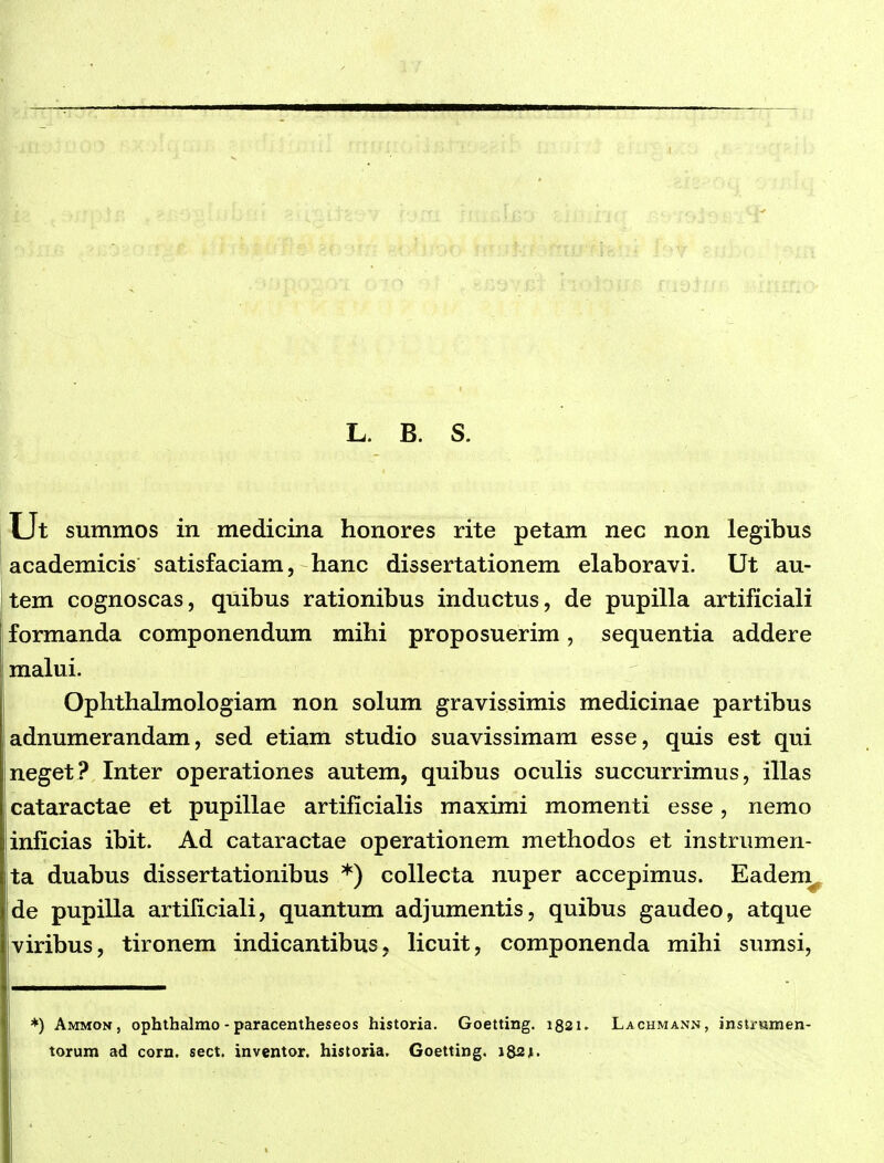 L. B. S. Ut summos in medicina honores rite petam nec non legibus academicis satisfaciam, hanc dissertationem elaboravi. Ut au- tem cognoscas, quibus rationibus inductus, de pupilla artificiali formanda componendum mihi proposuerim, sequentia addere malui. Ophthalmologiam non solum gravissimis medicinae partibus adnumerandam, sed etiam studio suavissimam esse, quis est qui neget? Inter operationes autem, quibus oculis succurrimus, illas cataractae et pupillae artificialis maximi momenti esse, nemo inficias ibit. Ad cataractae operationem methodos et instrumen- ta duabus dissertationibus *) coUecta nuper accepimus. Eadem^ de pupilla artiliciali, quantum adjumentis, quibus gaudeo, atque viribus, tironem indicantibus, licuit, componenda mihi sumsi. ♦) Ammon, ophthalrao - paracentheseos historia. Goetting. i82u Lachmann, insiiHmen- torum ad corn. sect. inventor. historia. Goetting, iQs^.