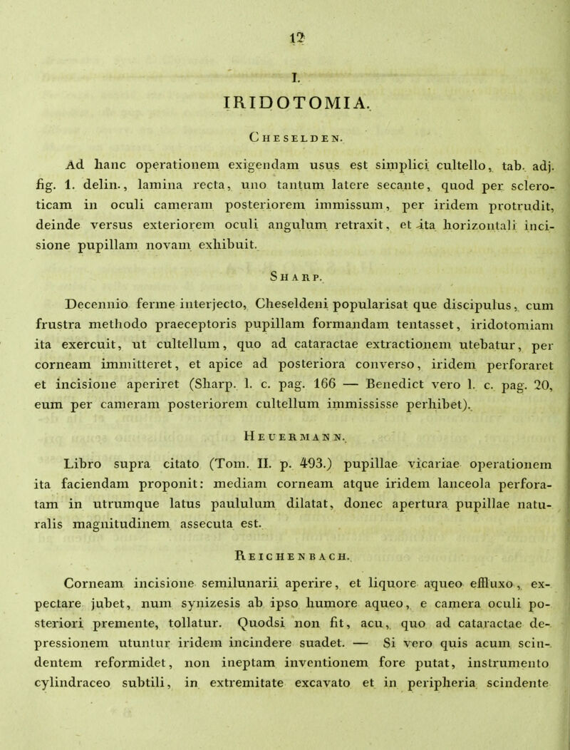 1!^ I. IRIDOTOMIA. Cheselden. Ad lianc operatioiiem exigendam usus est simplici cultello, tab. adj. fig. 1. delin., lamina recta, uno tantum latere secante, quod per sclero- ticam in oculi cameram posteriorem immissum, per iridem protrudit, deinde versus exteriorem oculi angulum retraxit, et ita liorizontali inci- sione pupillam novam exliibuit. Sharp. Decennio ferme interjecto, Cheseldeni popularisat que discipulus, cum frustra methodo praeceptoris pupillam formandam tentasset, iridotomiam ita exercuit, ut cultellum, quo ad cataractae extractionem utebatur, per corneam immitteret, et apice ad posteriora converso, iridem perforaret et incisione aperiret (Sharp. 1. c. pag. 166 — Benedict vero 1. c. pag. 20, eum per cameram posteriorem cultellum immississe perhibet). H E U E R M A N N. Libro supra citato (Tom. II. p. 493.) pupillae vicariae operationem ita faciendam proponit: mediam corneam atque iridem lanceola perfora- tam in utrumque latus paululum dilatat, donec apertura pupillae natu- ralis magnitudinem assecuta est. Reichenbach. Corneam incisione semilunarii. aperire, et liquore aqueo effluxo, ex- pectare jubet, num synizesis ab ipso liumore aqueo, e camera oculi po- steriori preniente, tollatur. Quodsi non fit, acu, quo ad cataractae de- pressionem utuntur iridem incindere suadet. — Si vero quis acum scin- dentem reformidet, non ineptam inventionem fore putat, instrumento cylindraceo subtili, in extremitate excavato et in peripheria scindente